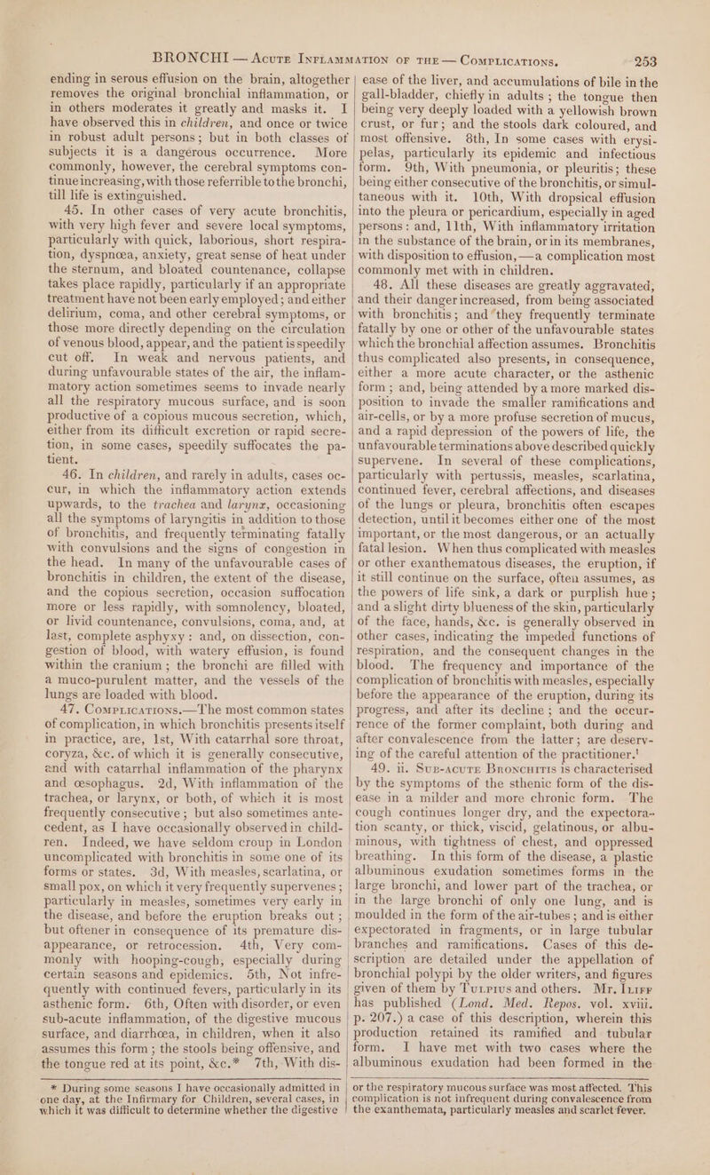 ending in serous effusion on the brain, altogether removes the original bronchial inflammation, or in others moderates it greatly and masks it. I have observed this in children, and once or twice in robust adult persons; but in both classes of subjects it is a dangerous occurrence. More commonly, however, the cerebral symptoms con- tinue increasing, with those referrible tothe bronchi, till life is extinguished. 45. In other cases of very acute bronchitis, with very high fever and severe local symptoms, particularly with quick, laborious, short respira- tion, dyspnoea, anxiety, great sense of heat under the sternum, and bloated countenance, collapse takes place rapidly, particularly if an appropriate treatment have not been early employed; and either delirrum, coma, and other cerebral symptoms, or those more directly depending on the circulation of venous blood, appear, and the patient is speedily cut off. In weak and nervous patients, and during unfavourable states of the air, the inflam- matory action sometimes seems to invade nearly all the respiratory mucous surface, and is soon productive of a copious mucous secretion, which, either from its difheult excretion or rapid secre- tion, in some cases, speedily suffocates the pa- tient. 46. In children, and rarely in adults, cases oc- cur, in which the inflammatory action extends upwards, to the trachea and larynx, occasioning all the symptoms of laryngitis in addition to those of bronchitis, and frequently terminating fatally with convulsions and the signs of congestion in the head. In many of the unfavourable cases of bronchitis in children, the extent of the disease, and the copious secretion, occasion suffocation more or less rapidly, with somnolency, bloated, or livid countenance, convulsions, coma, and, at last, complete asphyxy: and, on dissection, con- gestion of blood, with watery effusion, is found within the cranium; the bronchi are filled with a muco-purulent matter, and the vessels of the lungs are loaded with blood. 47, Compriications.—The most common states of complication, in which bronchitis presents itself in practice, are, Ist, With catarrhal sore throat, coryza, &amp;c. of which it is generally consecutive, end with catarrhal inflammation of the pharynx and cesophagus. 2d, With inflammation of the trachea, or larynx, or both, of which it is most frequently consecutive; but also sometimes ante- cedent, as I have occasionally observed in child- ren. Indeed, we have seldom croup in London forms or states. 3d, With measles, scarlatina, or small pox, on which it very frequently supervenes ; particularly in measles, sometimes very early in the disease, and before the eruption breaks out ; but oftener in consequence of its premature dis- appearance, or retrocession. 4th, Very com- monly with hooping-cough, especially during certain seasons and epidemics. quently with continued fevers, particularly in its asthenic form. 6th, Often with disorder, or even sub-acute inflammation, of the digestive mucous surface, and diarrhoea, in children, when it also assumes this form ; the stools being offensive, and the tongue red at its point, &amp;c.* 7th, With dis- * During some seasons I have occasionally admitted in ‘one day, at the Infirmary for Children, several cases, in which it was difficult to determine whether the digestive | (253 ease of the liver, and accumulations of bile in the gall-bladder, chiefly in adults ; the tongue then being very deeply loaded with a yellowish brown crust, or fur; and the stools dark coloured, and most offensive. 8th, In some cases with erysi- pelas, particularly its epidemic and infectious form. 9th, With pneumonia, or pleuritis; these taneous with it. 10th, With dropsical effusion into the pleura or pericardium, especially in aged persons: and, 11th, With inflammatory irritation in the substance of the brain, or in its membranes, with disposition to effusion, —a complication most commonly met with in children. 48. All these diseases are greatly aggravated, and their danger increased, from being associated with bronchitis; and “they frequently terminate fatally by one or other of the unfavourable states which the bronchial affection assumes. Bronchitis thus complicated also presents, in consequence, either a more acute character, or the asthenic form ; and, being attended by amore marked dis- position to invade the smaller ramifications and air-cells, or by a more profuse secretion of mucus, and a rapid depression of the powers of life, the unfavourable terminations above described quickly supervene. In several of these complications, particularly with pertussis, measles, scarlatina, continued fever, cerebral affections, and diseases of the lungs or pleura, bronchitis often escapes detection, untilit becomes either one of the most important, or the most dangerous, or an actually fatal lesion. When thus complicated with measles or other exanthematous diseases, the eruption, if it still continue on the surface, often assumes, as the powers of life sink, a dark or purplish hue; and aslight dirty blueness of the skin, particularly of the face, hands, &amp;c, is generally observed in other cases, indicating the impeded functions of respiration, and the consequent changes in the blood. The frequency and importance of the complication of bronchitis with measles, especially before the appearance of the eruption, during its progress, and after its decline ; and the occur- rence of the former complaint, both during and after convalescence from the latter; are desery- ing of the careful attention of the practitioner.’ 49. u. Sup-acure Broncurtts 1s characterised by the symptoms of the sthenic form of the dis- ease in a milder and more chronic form. The cough continues longer dry, and the expectora- tion scanty, or thick, viscid, gelatinous, or albu- minous, with tightness of chest, and oppressed breathing. In this form of the disease, a plastic albuminous exudation sometimes forms in the in the large bronchi of only one lung, and is moulded in the form of the air-tubes ; and is either expectorated in fragments, or in large tubular branches and ramifications. Cases of this de- scription are detailed under the appellation of bronchial polypi by the older writers, and figures given of them by Tuxprvus and others. Mr. Iuirr has published (Lond. Med. Repos. vel. xviii. p- 207.) a case of this description, wherein this production retained its ramified and tubular form. I have met with two cases where the albuminous exudation had been formed in the or the respiratory mucous surface was most affected. This complication is not infrequent during convalescence from the exanthemata, particularly measles and scarlet fever,