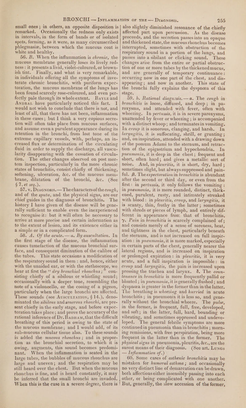 small ones ; in others, an opposite disposition is remarked. Occasionally the redness only exists in intervals, in the form of bands or of isolated spots, forming, as it were, as many circumscribed phlegmasiew, between which the mucous coat is white and healthy. 56. B. When the inflammation is chronic, the mucous membrane generally loses its lively red- ness : it presents a livid, violet-coloured, or brown- ish tint. Finally, and what is very remarkable, in individuals offering all the symptoms of inve- terate chronic bronchitis, with puriform expec- toration, the mucous membrane of the lungs has been found scarcely rose-coloured, and even per- fectly pale through its wholeextent. Bayrrand Awprat have particularly noticed this fact. I would not wish to conclude that there is not, and least of all, that there has not been, inflammation in these cases; but I think a very copious secre- tion will often take place from mucous surfaces, and assume evena purulent appearance during its retention in the bronchi, from lost tone of the extreme capillary vessels, with, perhaps, an in- creased flux or determination of the circulating fluid in order to supply the discharge, all vascu- larity disappearing with the cessation of circula- tion. The other changes observed on post mor- tem inspection, particularly in the more chronic states of bronchitis, consist chiefly of thickening, softening, ulceration, &amp;c. of the mucous mem- brane, dilatation of the bronchi, &amp;c. (See § 7, et seq.). 57. v. Diacnosts.— The charactersof the cough, and of the sputa, and the physical signs, are our chief guides in the diagnosis of bronchitis. The history I have given of the disease will be gene- rally sufficient to enable even the inexperienced to recognise it: but it will often be necessary to arrive at more precise and certain information as to the extent of lesion, and its existence either in a simple or in a complicated form. 08. A. Of the acute.— ua. By auscultation. In the first stage of the disease, the inflammation causes tumefaction of the mucous bronchial sur- face, and consequent diminution of the calibre of the tubes. This state occasions a modification of the respiratory sound in them : and, hence, either with the unaided ear, or with the stethoscope, we hear at first the “ dry bronchial rhonchus ;” con- sisting chiefly of a sibilous or whistling sound; occasionally with a deeper tone, resembling the note of a violoncello, or the cooing of a pigeon, particularly when the large bronchi are affected. These sounds (see Auscutration, § 14.), deno- minated the sibilous and sonorous rhonchi, are pre- sent chiefly in the early stage, and before expec-~ toration takes place; and prove the accuracy of the rational inference of Dr. Bapuam, that the difficult breathing of this period is owing to the state of the mucous membrane; and I would add, of its sub-mucous cellular tissue also. To these sounds is added the mucous rhonchus ; and in propor- tion as the bronchial secretion, to which it is Owing, augments, this sound becomes predomi- nant. When the inflammation is seated in the large tubes, the bubbles of mucous rhonchus are large and uneven; and the respiration may be still heard over the chest. But when the mucous rhonchus is fine, and is heard constantly, it may be inferred that the small bronchi are invaded. When this is the case in a severe degree, there is 255 also slightly diminished resonance of the chiefly affected part upon percussion. As the disease proceeds, and the secretion passes into an opaque and thickened state, the mucous rhonchus becomes interrupted, sometimes with obstruction of the respiratory sound in a portion of the lungs, and passes into a sibilant or clicking sound. These changes arise from the entire or partial obstruc- tion of one or more tubes by the thickened mucus, and are generally of temporary continuance: occurring now in one part of the chest, and dis- appearing; and now in another. This state of the bronchi fully explains the dyspncea of this stage. 59. b. Rational diagnosis. —a. The cough in bronchitis is loose, diffused, and deep; in pa- roxysms, and attended with fever, often with wheezing. In pertussis, it is in severe paroxysms, unattended by fever or wheezing ; is accompanied with a distinct whoop; and terminates in vomiting. In croup it is sonorous, clanging, and harsh. In laryngitis, it is suffocating, shrill, or grunting ; and, on inspiration, attended with a drawing down of the pomum Adami to the sternum, and retrac- tion of the epigastrium and hypochondria. In pneumonia, it is deep in the chest; frequent and short, often hard; and gives a metallic sort of noise. And, in pleuritis, it is short, dry, hard ; sometimes slight, but always suppressed and pain- ful. 8. The expectoration in bronchitis is abundant after the second or third day, or even from the first: in pertussis, it only follows the vomiting : in pneumonia, it is more rounded, distinct, thick- ened, purulent, rusty, and intimately streaked with blood: in plewritis, croup, and laryngitis, it is scanty, thin, frothy in the latter; sometimes with shreds or pieces of lymph, and entirely dif- ferent in appearance from that of bronchitis. y. Pain in bronchitis is scarcely complained of ; and consists merely of a sense of soreness, heat, and tightness in the chest, particularly beneath the sternum, and is not increased on full inspir- ation : in pnewmonia, it is more marked, especially in certain parts of the chest, generally nearer the lateral regions, and is increased on inspiration or prolonged expiration: in plewritis, it is very acute, and a full inspiration is impossible: in croup and laryngitis, the pain is increased upon pressing the trachea and larynx. 6. The coun- tenance in bronchitis is more frequently pallid or bloated ; in pnewmonia, it is generally flushed ; and dyspnoea is greater in the former than in the latter. The breathing is wheezing and hurried in acute bronchitis ; in pneumonia it 1s less so, and gene- rally without the bronchial wheeze. The pulse, in the former, is frequent, full, free, developed, and soft; in the latter, full, hard, bounding or vibrating, and sometimes oppressed and undeve- loped. The general febrile symptoms are more continued in pneumonia than in bronchitis ; morn- ing remissions, with free perspiration, being more frequent in the latter than in the former. The physical signs in pneumonia, pleuritis, &amp;c., are the surest means of their diagnosis. (See art. Lunes — Inflammation of.) 60. Some cases of asthenic bronchitis may be mistaken for humoral asthma; and occasionally no very distinct line of demarcation can be drawn, both affections either insensibly passing into each other, or being complicated with one another. But, generally, the slow accession of the former,