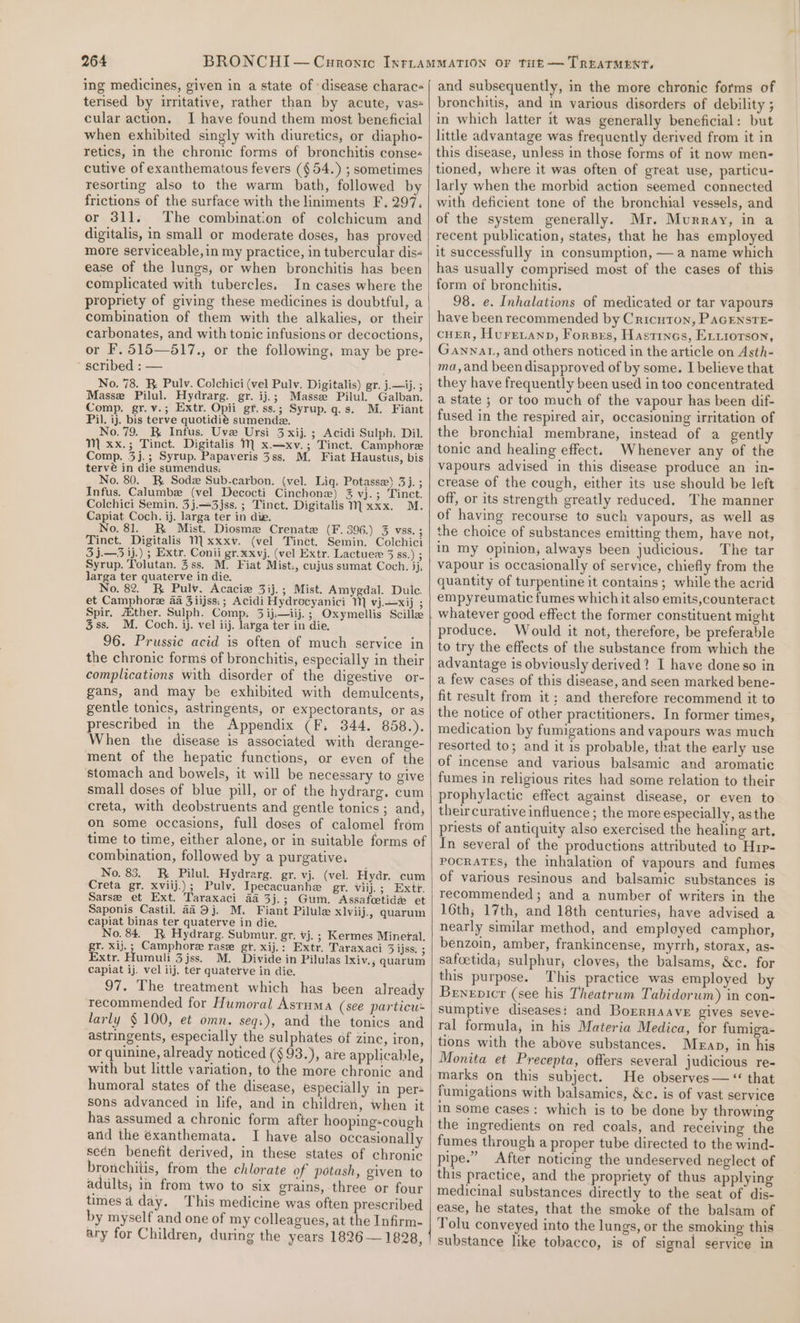 ing medicines, given in a state of disease charac- terised by irritative, rather than by acute, vas« cular action. I have found them most beneficial when exhibited singly with diuretics, or diapho- retics, in the chronic forms of bronchitis conse- cutive of exanthematous fevers (§54.) ; sometimes resorting also to the warm bath, followed by frictions of the surface with the liniments F, 297, or 311. The combination of colchicum and digitalis, in small or moderate doses, has proved more serviceable, in my practice, in tubercular dis- ease of the lungs, or when bronchitis has been complicated with tubercles. In cases where the propriety of giving these medicines is doubtful, a combination of them with the alkalies, or their carbonates, and with tonic infusions or decoctions, or F. 515—517., or the following, may be pre- scribed : — No. 78. BR Pulv. Colchici (vel Pulv. Digitalis) gr. j.—ij. ; Masse Pilul. Hydrarg. gr. ij.; Massz Pilul. Galban. Comp. gr.v.; Extr. Opii gt. ss.; Syrup.g.s. M. Fiant Pil. ij. bis terve quotidié sumendz. No. 79. _B Infus. Uve Ursi 3 xij. ; Acidi Sulph. Dil. M xx.; Tinct. Digitalis M x.—xv.; Tinct. Camphore Comp. 3j.; Syrup. Papaveris 3ss. M. Fiat Haustus, bis tervé in die sumendus: No. 80. BR. Sode Sub-carbon. (vel. Lig, Potasse) 2588 9 Infus. Calumbe (vel Decocti Cinchone) % vj). ; Tinct. Colchici Semin. 3j.—3jss. ; Tinct. Digitalis Mxxx. M. Capiat Coch. ij. larga ter in die. No. 81. BR Mist. Diosma Crenate (F. 396.) 3 VSS. ; Tinct. Digitalis 1 xxxv. (vel Tinct. Semin. Colchici 3 j.—3 ij.) ; Extr. Conii gr.xxvj. (vel Extr. Lactuez 3 ss.) ; Syrup. Tolutan. 3ss. M. Fiat Mist:, cujus sumat Coch. jj, larga ter quaterve in die. No. 82. RK Pulv. Acacie 3ij.; Mist. Amygdal. Dulc. et Camphore aa 3iijss:; Acidi Hydrocyanici 1] vj.xij ; Spir. ther. Sulph. Comp. 3 ij.—iij.; Oxymellis Scilla 3ss. M. Coch. ij. vel iij. larga ter in die, 96. Prussic acid is often of much service in the chronic forms of bronchitis, especially in their complications with disorder of the digestive or- gans, and may be exhibited with demulcents, gentle tonics, astringents, or expectorants, or as prescribed in the Appendix (F. 344. 858.). When the disease is associated with derange- ment of the hepatic functions, or even of the stomach and bowels, it will be necessary to give small doses of blue pill, or of the hydrarg. cum creta, with deobstruents and gentle tonics ; and, on some occasions, full doses of calomel from time to time, either alone, or in suitable forms of combination, followed by a purgative. No. 83. RK Pilul. Hydrarg. gr. vj. (vel. Hydr. cum Creta gr. xviij.); Pulv. Ipecacuanhe gr. viij.; Extr. Sarse et Ext. Taraxaci a4 3j.; Gum. Assafcetide et Saponis Castil. a4 9j. M. Fiant Pilule xlviij., quarum capiat binas ter quaterve in die. No. 84. R Hydrarg. Submur. gr. vj. ; Kermes Minetal. gr. xij.; Camphore rase gr. xij.: Extr. Taraxaci Sajssns Extr. Humuli 3 jss. M. Divide in Pilulas lxiv., quarum capiat ij. vel iij. ter quaterve in die. 97. The treatment which has been already recommended for Humoral Asruma (see particu larly § 100, et omn. seq:), and the tonics and astringents, especially the sulphates of zinc, iron, or quinine, already noticed (§93.), are applicable, with but little variation, to the more chronic and humoral states of the disease, especially in per= sons advanced in life, and in children, when it has assumed a chronic form after hooping-cough and the éxanthemata. I have also occasionally seén benefit derived, in these states of chronic bronchitis, from the chlorate of potash, given to adiilts; in from two to six grains, three or four times a day. This medicine was often prescribed by myself and one of my colleagues, at the Infirm- ary for Children, during the years 1826 — 1828, and subsequently, in the more chronic forms of bronchitis, and in various disorders of debility ; in which latter it was generally beneficial: but little advantage was frequently derived from it in this disease, unless in those forms of it now men- tioned, where it was often of great use, particu- larly when the morbid action seemed connected with deficient tone of the bronchial vessels, and of the system generally. Mr. Murray, in a recent publication, states, that he has employed it successfully in consumption, —a name which has usually comprised most of the cases of this form of bronchitis. 98. e. Inhalations of medicated or tar vapours have been recommended by Cricuton, PaGENsTE- CHER, HuFre ann, Forsrs, Hastincs, E,xiorson, Ganwat, and others noticed in the article on Asth- ma,and been disapproved of by some. I believe that they have frequently been used in too concentrated a state ; or too much of the vapour has been dif- fused in the respired air, occasioning irritation of the bronchial membrane, instead of a gently tonic and healing effect. Whenever any of the vapours advised in this disease produce an in- crease of the cough, either its use should be left off, or its strength greatly reduced. The manner of having recourse to such vapours, as well as the choice of substances emitting them, have not, in my opinion, always been judicious. The tar vapour is occasionally of service, chiefly from the quantity of turpentine it contains; while the acrid empyreumatic fumes which it also emits,counteract produce. Would it not, therefore, be preferable to try the effects of the substance from which the advantage is obviously derived? I have doneso in a few cases of this disease, and seen marked bene- fit result from it; and therefore recommend it to the notice of other practitioners. In former times, medication by fumigations and vapours was much resorted to; and it is probable, that the early use of incense and various balsamic and aromatic fumes in religious rites had some relation to their prophylactic effect against disease, or even to their curative influence ; the more especially, asthe priests of antiquity also exercised the healing art. In several of the productions attributed to Hip- POCRATES,; the inhalation of vapours and fumes of various resinous and balsamic substances is recommended; and a number of writers in the 16th; 17th, and 18th centuries, have advised a nearly similar method, and employed camphor, benzoin, amber, frankincense, myrrh, storax, as- safcetida; sulphur, cloves, the balsams, &amp;c. for this purpose. This practice was employed by Bryepicr (see his Theatrum Tabidorum) in con- sumptive diseases: and BorrHaAveE gives seve- ral formula, in his Materia Medica, for fumiga- tions with the above substances. Meap, in his Monita et Precepta, offers several judicious re- marks on this subject. He observes— “ that fumigations with balsamics, &amp;c. is of vast service in some cases: which is to be done by throwing the ingredients on red coals, and receiving the fumes through a proper tube directed to the wind- pipe.” After noticing the undeserved neglect of this practice, and the propriety of thus applying medicinal substances directly to the seat of dis- ease, he states, that the smoke of the balsam of Tolu conveyed into the lungs, or the smoking this substance like tobacco, is of signal service in