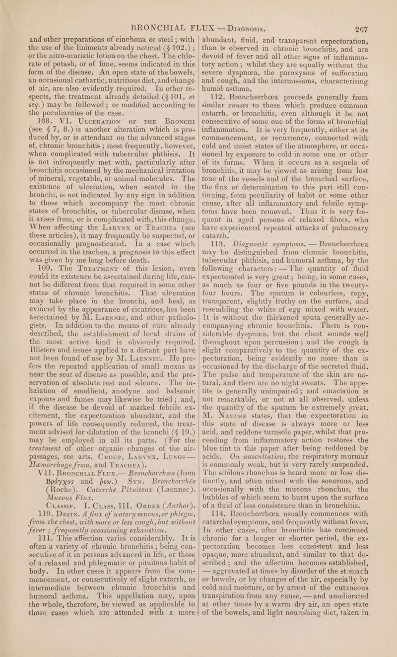 and other preparations of cinchona or steel ; with the use of the liniments already noticed (§ 102.) ; or the nitro-muriatic lotion on the chest. The chlo- rate of potash, or of lime, seems indicated in this form of the disease. An open state of the bowels, an occasional cathartic, nutritious diet, and change of air, are also evidently required. In other re- spects, the treatment already detailed (§ 101, et seq.) may be followed; or modified according to the peculiarities of the case. 108. VI. Uxceration or THE Broncur (see § 7, 8.) is another alteration which is pro- duced by, or is attendant on the advanced stages of, chronic bronchitis ; most frequently, however, when complicated with tubercular phthisis. It is not infrequently met with, particularly after bronchitis occasioned by the mechanical irritation of mineral, vegetable, or animal molecules. The existence of ulceration, when seated in the to those which accompany the most chronic states of bronchitis, or tubercular disease, when it arises from, or is complicated with, this change. When affecting the Larynx or Tracura (see these articles), it may frequently be suspected, or occasionally prognosticated. In a case which occurred in the trachea, a prognosis to this effect was given by me long before death. could its existence be ascertained during life, can- not be different from that required in some other states of chronic bronchitis. That ulceration may take place in the bronchi, and heal, as ascertained by M. Larnnec, and other patholo- gists. In addition to the means of cure already described, the establishment of local drains of the most active kind is obviously required. Blisters and issues applied to a distant part have not been found of use by M. Larnnec. He pre- fers the repeated application of small moxas as near the seat of disease as possible, and the pre- servation of absolute rest and silence. The in- halation of emollient, anodyne and _ balsamic vapours and fumes may likewise be tried; and, if the disease be devoid of marked febrile ex- citement, the expectoration abundant, and the powers of life consequently reduced, the treat- ment advised for dilatation of the bronchi (§ 19.) may be employed in all its parts. (For the treatment of other organic changes of the air- passages, see arts. Croup, Larynx, Luncs — Hemorrhage from, and Tracuea). VII. Broncurat Fiux.— Bronchorrhea (from Bpdyxos and few.) Syn. Bronchorrhée (Roche). Catarrhe Pituiteua (Laennec). Mucous Flux. Crassir. I. Crass, III. Orver (Author). 110. Dern. A fluax of watery mucus, or phlegm, from the chest, with more or less cough, but without fever ; frequently occasioning exhaustion. 111. This affection varies considerably. It is often a variety of chronic bronchitis ; being con- secutive of it in persons advanced in life, or those of a relaxed and phlegmatic or pituitous habit of body. In other cases it appears from the com- mencement, or consecutively of slight catarrh, as intermediate between chronic bronchitis and humoral asthma. This appellation may, upon the whole, therefore, be viewed as applicable to those cases which are attended with a more 267 abundant, fluid, and transparent expectoration, than is observed in chronic bronchitis, and are devoid of fever and all other signs of inflamma- tory action; whilst they are equally without the severe dyspnoea, the paroxysms of suffocation and cough, and the intermissions, characterising humid asthma. 112. Bronchorrheea proceeds generally from similar causes to those which produce common catarrh, or bronchitis, even although it be not consecutive of some one of the forms of bronchial inflammation. It is very frequently, either at its commencement, or recurrence, connected with cold and moist states of the atmosphere, or occa- sioned by exposure to cold in some one or other of its forms. When it occurs as a sequela of bronchitis, it may be yiewed as arising from lost tone of the vessels and of the bronchial surface, the flux or determination to this part still con- tinuing, from peculiarity of habit or some other Thus it is very fre- quent in aged persons of relaxed fibres, who have experienced repeated attacks of pulmonary catarrh, 113. Diagnostic symptoms. — Bronchorrheea may be distinguished from chronic bronchitis, tubercular phthisis, and humoral asthma, by the following characters: —The quantity of fluid expectorated is very great; being, in some cases, as much as four or five pounds in the twenty- four hours. The sputum is colourless, ropy, transparent, slightly frothy on the surface, and resembling the white of egg mixed with water. It is without the thickened sputa generally ac- companying chronic bronchitis. ‘There is con- siderable dyspncea, but the chest sounds well throughout upon percussion ; and the cough is slight comparatively to tne quantity of the ex- pectoration, being evidently no more than is occasioned by the discharge of the secreted fluid. The pulse and temperature of the skin are na- tural, and there are no night sweats. The appe- tite is generally unimpaired; and emaciation is not remarkable, or not at all observed, unless the quantity of the sputum be extremely great. M. Navcue states, that the expectoration in this state of disease is always more or less acid, and reddens turnsole paper, whilst that pro- ceeding from inflammatory action restores the blue tint to this paper after being reddened by acids. On auscultation, the respiratory murmur is commonly weak, but is very rarely suspended. The sibilous rhonchus is heard more or less dis- tinctly, and often mixed with the sonorous, and occasionally with the mucous rhonchus, the bubbles of which seem to burst upon the surface of a fluid of less consistence than in bronchitis. 114, Bronchorrhcea usually commences with catarrhal symptoms, and frequently without fever. In other cases, after bronchitis has continued chronic for a longer or shorter period, the ex- pectoration becomes less consistent and less opaque, more abundant, and similar to that de- scribed ; and the affection becomes established, — aggravated at times by disorder of the stomach or bowels, or by changes of the air, especia'ly by cold and moisture, or by arrest of the cutaneous transpiration from any cause, — and ameliorated at other times by a warm dry air, an open state of the bowels, and light nourishing diet, taken in