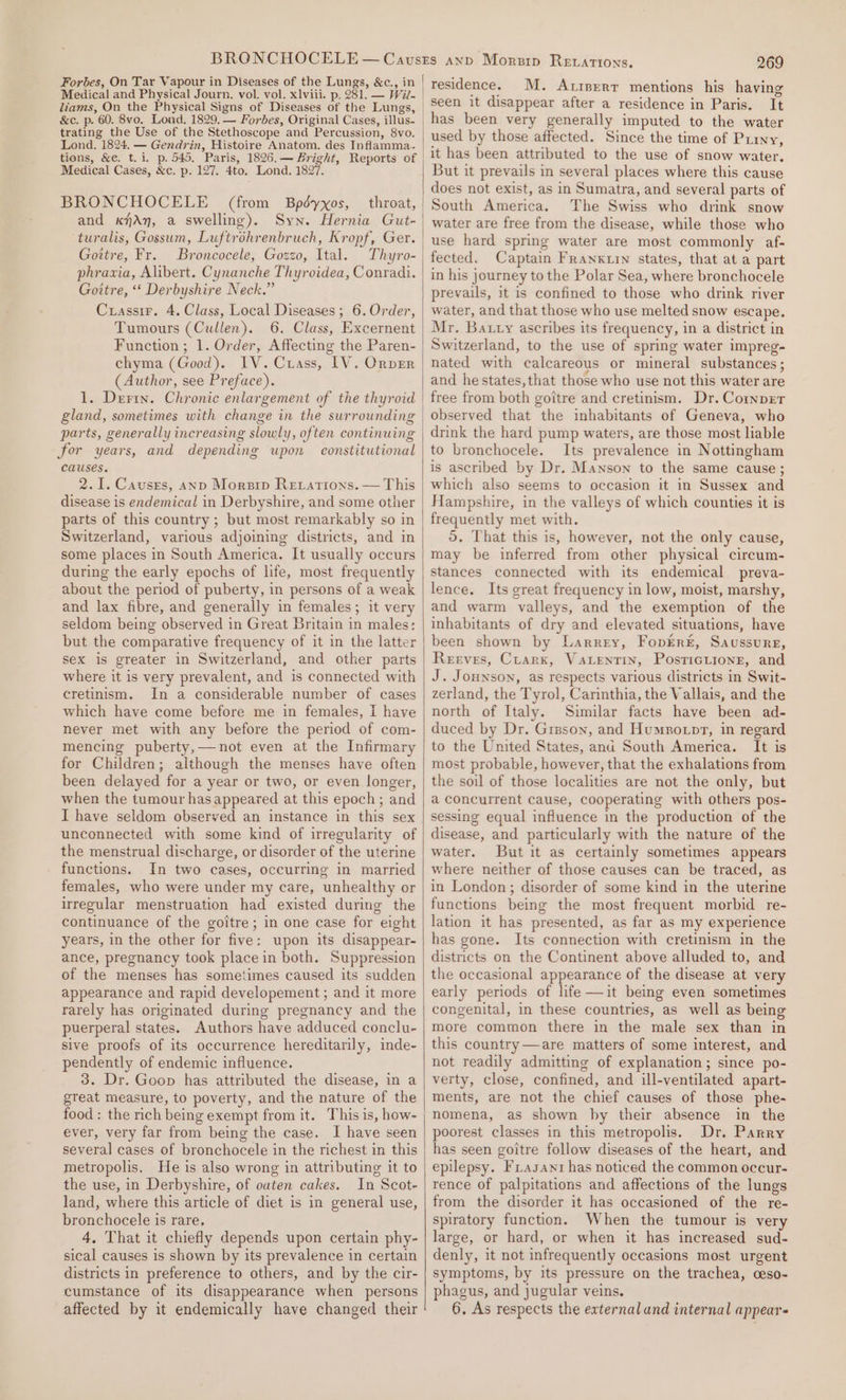 Medical and Physical Journ, vol. vol. xlviii. p, 281. — Wil- liams, On the Physical Signs of Diseases of the Lungs, trating the Use of the Stethoscope and Percussion, 8vo. Lond. 1824. — Gendvin, Histoire Anatom. des Inflamma.. Medical Cases, &amp;c. p. 127. 4to. Lond. 1827. BRONCHOCELE (from Bpdédyxos, throat, and KfAn, a swelling). Syn. Hernia Gut- turalis, Gossum, Luftrohrenbruch, Kropf, Ger. Gottre, Fr. Broncocele, Gozzo, Ital. Thyro- phravia, Alibert. Cynanche Thyroidea, Conradi. Goittre, “‘ Derbyshire Neck.” Curassir. 4. Class, Local Diseases ; 6. Order, Tumours (Cullen). 6. Class, Excernent Function; 1. Order, Affecting the Paren- chyma (Good). IV. Crass, 1V. Orver (Author, see Preface). 1. Derix. Chronic enlargement of the thyroid gland, sometimes with change in the surrounding parts, generally increasing slowly, often continuing for years, and depending upon constitutional causes. 2.1. Causres, anp Morsip Retations. — This disease is endemical in Derbyshire, and some other parts of this country ; but most remarkably so in Switzerland, various adjoining districts, and in some places in South America. It usually occurs during the early epochs of life, most frequently about the period of puberty, in persons of a weak and lax fibre, and generally in females; it very seldom being observed in Great Britain in males: but the comparative frequency of it in the latter sex is greater in Switzerland, and other parts where it is very prevalent, and is connected with cretinism. In a considerable number of cases which have come before me in females, I have never met with any before the period of com- mencing puberty,—not even at the Infirmary for Children; although the menses have often been delayed for a year or two, or even longer, when the tumour has appeared at this epoch; and I have seldom observed an instance in this sex unconnected with some kind of irregularity of the menstrual discharge, or disorder of the uterine functions. In two cases, occurring in married females, who were under my care, unhealthy or irregular menstruation had existed during the continuance of the goitre; in one case for eight years, in the other for five: upon its disappear- ance, pregnancy took place in both. Suppression of the menses has sometimes caused its sudden appearance and rapid developement ; and it more rarely has originated during pregnancy and the puerperal states. Authors have adduced conclu- sive proofs of its occurrence hereditarily, inde- pendently of endemic influence. 3. Dr. Goon has attributed the disease, in a great measure, to poverty, and the nature of the food: the rich being exempt from it. This is, how- ever, very far from being the case. I have seen several cases of bronchocele in the richest in this metropolis. He is also wrong in attributing it to the use, in Derbyshire, of ouaten cakes. In Scot- land, where this article of diet is in general use, bronchocele is rare, 4, That it chiefly depends upon certain phy- sical causes is shown by its prevalence in certain districts in preference to others, and by the cir- cumstance of its disappearance when persons affected by it endemically have changed their 269 M. Atiserr mentions his having seen it disappear after a residence in Paris. It has been very generally imputed to the water used by those affected. Since the time of Puryy, it has been attributed to the use of snow water, But it prevails in several places where this cause does not exist, as in Sumatra, and several parts of The Swiss who drink snow water are free from the disease, while those who use hard spring water are most commonly af- fected. Captain Franxuin states, that at a part in his journey to the Polar Sea, where bronchocele prevails, it is confined to those who drink river water, and that those who use melted snow escape, Mr. Bauty ascribes its frequency, in a district in Switzerland, to the use of spring water impreg- nated with calcareous or mineral substances ; and he states, that those who use not this water are free from both goitre and cretinism. Dr. Conver observed that the inhabitants of Geneva, who drink the hard pump waters, are those most liable to bronchocele. Its prevalence in Nottingham is ascribed by Dr. Manson to the same cause ; which also seems to occasion it in Sussex and Hampshire, in the valleys of which counties it is frequently met with. 5. That this is, however, not the only cause, may be inferred from other physical cireum- stances connected with its endemical preva- lence. Its great frequency in low, moist, marshy, and warm valleys, and the exemption of the inhabitants of dry and elevated situations, have been shown by Larrey, FoprEr&amp;, Saussure, Reeves, Crark, VALENTIN, PosticLione, and J. Jounson, as respects various districts in Swit- zerland, the Tyrol, Carinthia, the Vallais, and the north of Italy. Similar facts have been ad- duced by Dr. Grsson, and Humpotpr, in regard to the United States, and South America. It is most probable, however, that the exhalations from the soil of those localities are not the only, but a concurrent cause, cooperating with others pos- sessing equal influence in the production of the disease, and particularly with the nature of the water. But it as certainly sometimes appears where neither of those causes can be traced, as in London; disorder of some kind in the uterine functions being the most frequent morbid re- lation it has presented, as far as my experience has gone. Its connection with cretinism in the districts on the Continent above alluded to, and the occasional appearance of the disease at very early periods of life —it being even sometimes congenital, in these countries, as well as being more common there in the male sex than in this country—are matters of some interest, and not readily admitting of explanation; since po- verty, close, confined, and ill-ventilated apart- ments, are not the chief causes of those phe- nomena, as shown by their absence in the poorest classes in this metropolis. Dr, Parry has seen goitre follow diseases of the heart, and epilepsy. Frasani has noticed the common occur- rence of palpitations and affections of the lungs from the disorder it has occasioned of the re- spiratory function. When the tumour is very large, or hard, or when it has increased sud- denly, it not infrequently occasions most urgent symptoms, by its pressure on the trachea, ceso- phagus, and jugular veins. 6. As respects the external and internal appears