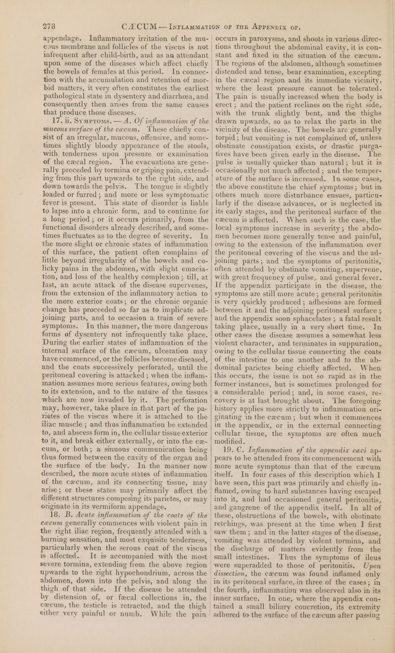 appendage. Inflammatory irritation of the mu- cous membrane and follicles of the viscus is not infrequent after child-birth, and as an attendant upon some of the diseases which affect chiefly the bowels of females at this period. In connec- tion with the accumulation and retention of mor- bid matters, it very often constitutes the earliest pathological state in dysentery and diarrhoea, and consequently then arses from the same causes that produce those diseases. 17. 11. Symproms. — A. Of inflammation of the mucous surface of the cecum. ‘These chiefly con- sist of an irregular, mucous, offensive, and some- times slightly bloody appearance of the stools, with tenderness upon pressure or examination of the cxcal region. The evacuations are gene- rally preceded by tormina or griping pain, extend- ing from this part upwards to the right side, and down towards the pelvis. The tongue is slightly Joaded or furred; and more or less symptomatic fever is present. This state of disorder is liable to lapse into a chronic form, and to continue for a long period ; or it occurs primarily, from the functional disorders already described, and some- times fluctuates as to the degree of severity. In the more slight or chronic states of inflammation of this surface, the patient often complains of little beyond irregularity of the bowels and co- licky pains in the abdomen, with slight emacia- tion, and loss of the healthy complexion ;, till, at last, an acute attack of the disease supervenes, from the extension of the inflammatory action to the more exterior coats; or the chronic organic change has proceeded so far as to implicate ad- joming parts, and to occasion a train of severe symptoms. In this manner, the more dangerous forms of dysentery not infrequently take place. During the earlier states of inflammation of the internal surface of the cecum, ulceration may have commenced, or the follicles become diseased, and the coats successively perforated, until the peritoneal covering is attacked ; when the inflam- mation assumes more serious features, owing both to its extension, and to the nature of the tissues which are now invaded by it. The perforation may, however, take place in that part of the pa- rietes of the viscus where it is attached to the iliac muscle ; and thus inflammation be extended to, and abscess form in, the cellular tissue exterior to it, and break either externally, or into the cex- cum, or both; a sinuous communication being thus formed between the cavity of the organ and the surface of the bedy. In the manner now described, the more acute states of inflammation of the cecum, and its connecting tissue, may arise; or these states may primarily affect the different structures composing its parietes, or may originate in its vermiform appendage. 18, B. Acute inflammation of the coats of the cecum generally commences with violent pain in the right iliac region, frequently attended with a burning sensation, and most exquisite tenderness, particularly when the serous coat of the viscus is affected. It is accompanied with the most severe tormina, extending from the above region upwards to the right hypochondrium, across the thigh of that side. by distension of, or fecal collections in, the cecum, the testicle is retracted, and the thigh either very painful or numb. occurs in paroxysms, and shoots in various direc- tions throughout the abdominal cavity, it is con- stant and fixed in the situation of the cecum. The regions of the abdomen, although sometimes distended and tense, bear examination, excepting in the cecal region and its immediate vicinity, where the least pressure cannot be tolerated. The pain is usually increased when the body is erect ; and the patient reclines on the right side, with the trunk slightly bent, and the thighs drawn upwards, so as to relax the parts in the vicinity of the disease. The bowels are generally torpid ; but vomiting is not complained of, unless obstinate constipation exists, or drastic purga- tives have been given early in the disease. The pulse is usually quicker than natural; but it is occasionally not much affected ; and the temper- ature of the surface is increased. In some cases, the above constitute the chief symptoms; but in others much more disturbance ensues, particu larly if the disease advances, or is neglected in its early stages, and the peritoneal surface of the. cecum is affected. When such is the case, the local symptoms increase in severity; the abdo- men becomes more generally tense and painful, owing to the extension of the imflammation over the peritoneal covering of the viscus and the ad- Joining parts; and the symptoms of peritonitis, often attended by obstinate vomiting, supervene, with great frequency of pulse, and general fever. If the appendix participate in the disease, the symptoms are still more acute; general peritonitis is very quickly produced; adhesions are formed between it and the adjoining peritoneal surface ; and the appendix soon sphacelates ; a fatal result taking place, usually in a very short time. In other cases the disease assumes a somewhat less violent character, and terminates in suppuration, owing to the cellular tissue connecting the coats of the intestine to one another and to the ab- dominal parietes being chiefly affected. When this occurs, the issue is not so rapid as in the former instances, but is sometimes prolonged for a considerable period; and, in some cases, re- covery is at last brought about. The foregoing history applies more strictly to inflammation ori- ginating in the cecum; but when it commences in the appendix, or in the external connecting cellular tissue, the symptoms are often much modified. 19. €. Inflammation ef the appendix ceci ap- pears to be attended from its commencement with more acute symptoms than that of the cecum itself. In four cases of this description which I have seen, this part was primarily and chiefly in- flamed, owing to hard substances having escaped into it, and had occasioned general peritonitis, and gangrene of the appendix itself. In all of these, obstructions of the bowels, with obstinate retchings, was present at the time when EF first saw them ; and in the latter stages of the disease, the discharge of matters evidently from the Thus the symptoms of ileus Upon dissection, the cecum was found inflamed only in its peritoneal surface, in three of the cases; in the fourth,. inflammation was observed also in its inner surface. In one, where the appendix con- adhered to the surface of the cecum after passing