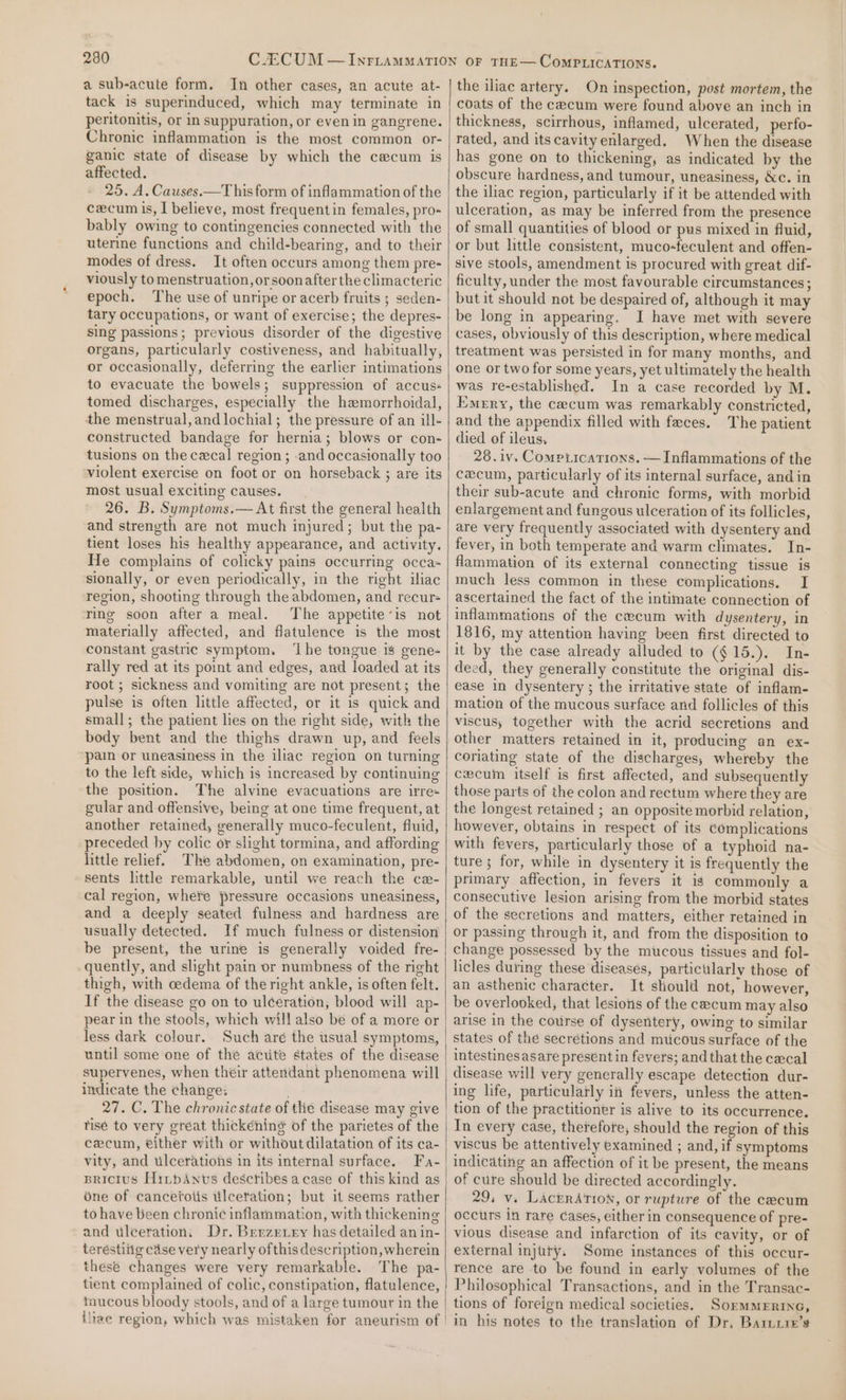 a sub-acute form. In other cases, an acute at- tack is superinduced, which may terminate in peritonitis, or in suppuration, or even in gangrene. Chronic inflammation is the most common or- ganic state of disease by which the cecum is affected. 25. A. Causes.—T his form of inflammation of the cecum is, I believe, most frequentin females, pro- bably owing to contingencies connected with the uterine functions and child-bearing, and to their modes of dress. It often occurs among them pre- viously to menstruation, orsoonafter the climacteric epoch. The use of unripe or acerb fruits ; seden- tary occupations, or want of exercise; the depres- sing passions; previous disorder of the digestive organs, particularly costiveness, and habitually, or occasionally, deferring the earlier intimations to evacuate the bowels; suppression of accuss tomed discharges, especially the hemorrhoidal, the menstrual, and lochial; the pressure of an ill- constructed bandage for hernia; blows or con- tusions on the cecal region ; and occasionally too violent exercise on foot or on horseback ; are its most usual exciting causes. 26. B. Symptoms.— At first the general health and strength are not much injured; but the pa- tient loses his healthy appearance, and activity. He complains of colicky pains occurring occa~ sionally, or even periodically, in the right iliac region, shooting through the abdomen, and recur ring soon after a meal. The appetite’is not materially affected, and flatulence is the most constant gastric symptom. ‘Lhe tongue is gene- rally red at its point and edges, and loaded at its root ; sickness and vomiting are not present; the pulse is often little affected, or it is quick and small; the patient lies on the right side, with the body bent and the thighs drawn up, and feels pain or uneasiness in the iliac region on turning to the left side, which is increased by continuing the position. The alvine evacuations are irre+ gular and offensive, being at one time frequent, at another retained, generally muco-feculent, fluid, preceded by colic or slight tormina, and affording little relief. The abdomen, on examination, pre- sents little remarkable, until we reach the ce- cal region, whe¥e pressure occasions uneasiness, and a deeply seated fulness and hardness are usually detected. If much fulness or distension be present, the urine is generally voided fre- quently, and slight pain or numbness of the right thigh, with cedema of the right ankle, is often felt. If the disease go on to ulceration, blood will ap- pear in the stools, which will also be of a more or less dark colour. Such aré the usual symptoms, until some one of the acute states of the disease supervenes, when their attendant phenomena will indicate the change: 27. C. The chronic state of tlie disease may give tisé to very great thickening of the parietes of the cecum, either with or without dilatation of its ca- vity, and ulcerations in its internal surface. Fa- BRicius HirpAnvs describes acase of this kind as one of cancefotis ulcetation; but it seems rather to have been chronic inflammation, with thickening and ulceration: Dr. Berzeiry has detailed an in- teréstiiig cdse very nearly ofthis description, wherein these changes were very remarkable. The pa- tient complained of colic, constipation, flatulence, mucous bloody stools, and of a large tumour in the | tliae region, which was mistaken for aneurism of | the iliac artery. On inspection, post mortem, the coats of the cecum were found above an inch in thickness, scirrhous, inflamed, ulcerated, perfo- rated, and itscavity enlarged. When the disease has gone on to thickening, as indicated by the obscure hardness, and tumour, uneasiness, &amp;c. in the iliac region, particularly if it be attended with ulceration, as may be inferred from the presence of small quantities of blood or pus mixed in fluid, or but little consistent, muco-feculent and offen- sive stools, amendment is procured with great dif- ficulty, under the most favourable circumstances; but it should not be despaired of, although it may be long in appearing. I have met with severe cases, obviously of this description, where medical treatment was persisted in for many months, and one or two for some years, yet ultimately the health was re-established. In a case recorded by M. Emery, the caecum was remarkably constricted, and the appendix filled with faces. The patient died of ileus. 28. iv. Compiications. —Inflammations of the cecum, particularly of its internal surface, and in their sub-acute and chronic forms, with morbid enlargement and fungous ulceration of its follicles, are very frequently associated with dysentery and fever, in both temperate and warm climates. In- flammation of its external connecting tissue is much less common in these complications. I ascertained the fact of the intimate connection of inflammations of the cecum with dysentery, in 1816, my attention having been first directed to it by the case already alluded to ($15.). In- deed, they generally constitute the original dis- ease in dysentery ; the irritative state of inflam- mation of the mucous surface and follicles of this viscus, together with the acrid secretions and other matters retained in it, producing an ex- coriating state of the discharges; whereby the cecum itself is first affected, and subsequently those parts of the colon and rectum where they are the longest retained ; an opposite morbid relation, however, obtains in respect of its complications with fevers, particularly those of a typhoid na- ture ; for, while in dysentery it is frequently the primary affection, in fevers it is commonly a consecutive lesion arising from the morbid states of the secretions and matters, either retained in or passing through it, and from the disposition to change possessed by the mucous tissues and fol- licles during these diseases, partictilarly those of an asthenic character. It should not, however, be overlooked, that lesions of the cecum may also arise in the course of dysentery, owing to similar states of the secrétions and mucous surface of the intestines asare present in fevers; and that the cecal disease will very generally escape detection dur- ing life, particularly in fevers, unless the atten- In every case, therefore, should the region of this viscus be attentively examined ; and, if symptoms indicating an affection of it be present, the means of cure should be directed accordingly. 29, v. LacrrAtion, or rupture of the cecum occurs in rare Cases, either in consequence of pre- vious disease and infarction of its cavity, or of external injury. Some instances of this occur- rence are to be found in early volumes of the Philosophical Transactions, and in the Transac- tions of foreign medical societies. SormmERine, in his notes to the translation of Dr, Baruuie’s