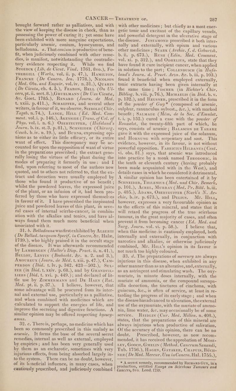 brought forward rather as palliatives, and with the view of keeping the disease in check, than as possessing the power of curing it; yet some have been exhibited with more sanguine expectations, particularly arsenic, conium, hyoscyamus, and belladonna. a. That conium is productive of bene- fit, when judiciously combined with other reme- dies, is manifest, notwithstanding the contradic- tory evidence respecting it. While we find Storrck (Lib. de Cicut. Vind. 1761. 8vo.), Fo- THERGILL (Works, vol. ii. p. 47.), Hamitron, Francxe (De Cancro. Jen. .1778.), Nicouson (Med. Obs. and Enquir. vol.iv. n.31.), Quarin (De Cicuta, ch. 4.5.), Fearon, Bett (On UL- cers, pt. 11, sect. 8.),G@RruELMANN (De Usu Cicute, &amp;e. Goet. 1785.), Renarpo (Journ. de Med. t. xxii. p.411.), Scuarrrer, and several other writers, in favour of it, we observe, Srrnoip (Chir. Tageb.n.74.), Lance, Hitt (Ed. Med. Com- ment. vol.i. p. 146.), AxensipE (Trans. of Col. of Phys. vol.i. n. 6.) Oxerreurrer, (Hufelund’s Journ. b.ix. st.3. p.81.), ScHNEIDER (Chirurg. Gesch. b.iv. n.19.), and Burns, expressing opi- nions as to either its little efficacy, or its entire want of effect. This discrepancy may be ac- counted for upon the supposition of want of virtue in the preparations prescribed; the extract gene- rally losing the virtues of the plant during the modes of preparing it formerly in use: and I find, upon referring to most of the authors now quoted, and to others not referred to, that the ex- tract and decoction were usually employed by those who found it productive of no benefit ; whilst the powdered leaves, the expressed juice of the plant, or an infusion of it, had heen pre- ferred by those who have expressed themselves in favour of it. I have prescribed the inspissated juice and powdered leaves of this plant, in seve- ral cases of internal scirrho-cancer, in combin- ation with the alkalies and tonics, and have al- ways found them much more beneficial when associated with it. 31. b. Belladonna was first exhibited by AtBErtr (De Bellad. tanquam Specif. in Cancro, &amp;c. Hale, 1739.), who highly praised it in the occult stage of the disease. It was afterwards recommended by Lampercen (Haller’s Disp. Pract. ii. n.41.), Betuor, Lentin (Beobacht. &amp;c. n. 2. and 3.), Amourevx (Journ. de Méd. t. xiii. p.47.), Cam- PERDON (Ibid. t. lv. p. 342. 423—502.), Su1- zeR (in Ibid. t. xxiv. p.68.), and by Granpvit- Ligrs (Ibid. t. xvi. p. 449.); and declared of lit- tle use by Zimmermann and De Haen (Rat. Med. pt.ii. p.37.). I believe, however, that some advantage will be procured from its inter- nal and external use, particularly as a palliative, and when combined with medicines which are calculated to support the energies of life, and improve the secreting and digestive functions. A similar opinion may be offered respecting hyoscy- amus. 32. c. Thereis, perhaps, no medicine which has been so commonly prescribed in this malady as arsenic. It forms the base of the several secret remedies, internal as well as external, employed by empirics; and has been very generally used by them as an escharotic, sometimes with very injurious effects, from being absorbed largely in- tothe system. There can be no doubt, however, of its beneficial influence, in many cases, when cautiously prescribed, and judiciously combined 287 with other medicines ; but chiefly as a most ener- getic tonic and excitant of the capillary vessels, and powerful detergent in the ulcerative stage of the disease. Jusramonp prescribed it both inter- nally and externally, with opium and various other medicines ; Srarx (Archiv. f. d. Geburtsh. b.. p. 673.), Rusu (Edin. Med. Comment. vol. xi. p. 312.), and Opnetivus, state that they have found it cure incipient cancer, when applied in solution to the part; Conrensuscu (in Hufe- land’s Journ. d. Pract. Avzn. &amp;c. b. ii. p. 103.) found it beneficial when employed externally, tonic extracts having been given internally at the same time; Fiscuer (in Richter’s Chir. Bibliog. b. viii. p.76.), Micuartis (in Ibid. b. v. p- 1382.), and Reusner, prescribed it in the form of the powder of Guy* (composed of arsenic, sulphur, ranunculus sylvest., &amp;c.), with marked benefit; Satmave (Mém. de lu Soc. d’Emulat. t.1, p. 152.) cured a case with the powder of Rousselot, the twenty-fifth part of which, he says, consists of arsenic; BaLascon pg TarareE gave it with the expressed juice of the solanum, and Hornune with serpentary and soot. This evidence, however, in its favour, is not without powerful opposition, Fasrictus Hrtpanus (Cent. vi. obs. 81.) says, that arsenic was introduced into practice by a monk named Tuxroporic, in the tenth or eleventh century (having probably been made acquainted with in the West), and details cases in which he considered it detrimental. A similar opinion has been entertained of it by Scnnerper, Tuitentus (Med. und Chir. Bemerk. p- 101.), Acrer, Murray (Med. Pr. Bibl. b. iii. p- 485.), Apams, OperreuFrer (Stark’s N. Ar- chiv, b.iv. p.673.), and Dexrus. Mr. Hiri, however, expresses a very favourable opinion as to the effects of this minoral, and states that it will retard the progress of the true scirrhous tumour, in the great majority of cases, and often prevent it from becoming cancer (Ed. Med. and Surg. Journ. vol. vi. p. 58.).. 1 believe that, when this medicine is cautiously employed, both internally and externally, in conjunction with narcotics and alkalies, or otherwise judiciously combined, Mr. Hriu’s opinion in its favour is not much too highly coloured. 33. d. The preparations of mercury are always injurious in this disease, when exhibited in any other manner than as an alterative, and, externally, as an astringent and stimulating wash. The oxy- muriate, in minute doses internally, with the muriate of ammonia, or the compound sarsapa- rilla decoction, the tinctures of cinchona, with guiacum, &amp;c., is often of service, at least in re- tarding the progress of its early stage ; and when the disease hasadvanced to ulceration, theexternal use of the oxymuriate, with the muriate of ammo- nia, lime water, &amp;c. may occasionally be of some service.. Rerpiin (Cur. Med. Millen. n. 408.), states, that the preparations of this mineral are always injurious when productive of salivation, Of the accuracy of this opinion, there can be no doubt. Prescribed, however, as now recom-~ mended, it has received the approbation of Mosr- LEY, Goocr, Gmetin ( Method. CancrumSanandi, Tub. 1756.), Hacen, Garaxer, Cuapuis, Biicn- NER (De Med. Mercur. Usu inCancro. Hal. 1755.), * A secret remedy, recommended by RicHarD Guy, in’a production, entitled Mssays on Scirrhous Tumours and Cancers, 8vo, Lond, 1759,