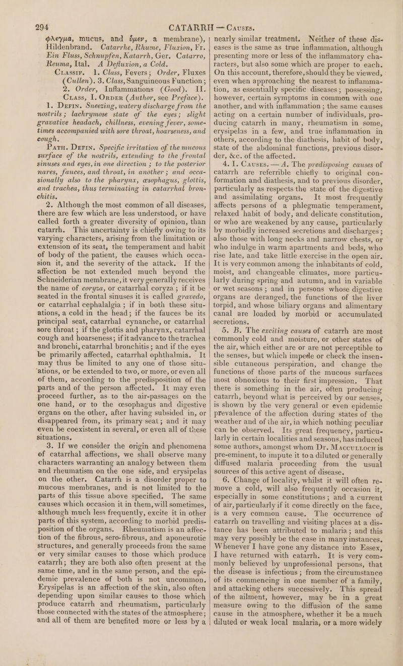 gpdeyua, mucus, and Suey, a membrane), Hildenbrand. Catarrhe, Rhume, Fluzion, Fr. Ein Fluss, Schnupfen, Katarrh, Ger. Catarro, Reuma, Ital. A Defluwion, a Cold. Cuasstr. 1. Class, Fevers; Order, Fluxes (Cullen). 3. Class, Sanguineous Function ; 2. Order, Inflammations (Good). II. Cuass, I. Ornper (Author, see Preface). 1. Derin. Sneezing, watery discharge from the nostrils ; lachrymose state of the eyes; slight gravative headach, chillness, evening fever, some- times accompanied with sore throat, hoarseness, and cough. Patn. Derry. Specific irritation of the mucous surface of the nostrils, extending to the frontal sinuses and eyes,in one direction ; to the posterior nares, fauces, and throat, in another ; and occa- sionally also to the pharynx, esophagus, glottis, and trachea, thus terminating in catarrhal bron- chitis. 2. Although the most common of all diseases, there are few which are less understood, or have called forth a greater diversity of opinion, than catarrh. This uncertainty is chiefly owing to its varying characters, arising from the limitation or extension of its seat, the temperament and habit of body of the patient, the causes which occa- sion it, and the severity of the attack. If the affection be not extended much beyond the Schneiderian membrane, it very generally receives the name of coryza, or catarrhal coryza ; if it be seated in the frontal sinuses it is called gravedo, or catarrhal cephalalgia ; if in both these situ- ations, a cold in the head; if the fauces be its principal seat, catarrhal cynanche, or catarrhal sore throat ; if the glottis and pharynx, catarrhal cough and hoarseness; if it advance to the trachea and bronchi, catarrhal bronchitis; and if the eyes be primarily affected, catarrhal ophthalmia. It may thus be limited to any one of those situ- ‘ations, or be extended to two, or more, or even all of them, according to the predisposition of the parts and of the person affected. It may even proceed further, as to the air-passages on the one hand, or to the cesophagus and digestive organs on the other, after having subsided in, or disappeared from, its primary seat; and it may even be coexistent in several, or even all of these situations. 3. If we consider the origin and phenomena of catarrhal affections, we shall observe many characters warranting an analogy between them and rheumatism on the one side, and erysipelas on the other. Catarrh is a disorder proper to mucous membranes, and is not limited to the parts of this tissue above specified, The same causes which occasion it in them, will sometimes, although much less frequently, excite it in other parts of this system, according to morbid predis- position of the organs. Rheumatism is an aftec- tion of the fibrous, sero- fibrous, and aponeurotic structures, and generally proceeds from the same or very similar causes to those which produce catarrh; they are both also often present at the same time, and in the same person, and the epi- demic prevalence of both is not uncommon. Erysipelas is an affection of the skin, also often depending upon similar causes to those which produce catarrh and rheumatism, particularly those connected with the states of the atmosphere ; and all of them are benefited more or less by a nearly similar treatment. Neither of these dis- eases is the same as true inflammation, although presenting more or less of the inflammatory cha- racters, but also some which are proper to each. On this account, therefore, should they be viewed, even when approaching the nearest to inflamma- tion, as essentially specific diseases ; possessing, however, certain symptoms in common with one another, and with inflammation ; the same causes acting on a certain number of individuals, pro- ducing catarrh in many, rheumatism in some, erysipelas in a few, and true inflammation in others, according to the diathesis, habit of body, state of the abdominal functions, previous disor- der, &amp;c. of the affected. 4.1. Causes. — A. The predisposing causes of catarrh are referrible chiefly to original con- formation and diathesis, and to previous disorder, particularly as respects the state of the digestive and assimilating organs. It most frequently affects persons of a phlegmatic temperament, relaxed habit of body, and delicate constitution, or who are weakened by any cause, particularly by morbidly increased secretions and discharges ; also those with long necks and narrow chests, or who indulge in warm apartments and beds, who rise late, and take little exercise in the open air. It is very common among the inhabitants of cold, moist, and changeable climates, more particu- larly during spring and autumn, and in variable or wet seasons ; and in persons whose dicestive organs are deranged, the functions of the liver torpid, and whose biliary organs and alimentary canal are loaded by morbid or accumulated secretions. 5. B. The exciting causes of catarrh are most commonly cold and moisture, or other states of the air, which either are or are not perceptible to the senses, but which impede or check the insen- sible cutaneous perspiration, and change the functions of those parts of the mucous surfaces most obnoxious to their first impression. That there is something in the air, often producing catarrh, beyond what is perceived by our senses, is shown by the very general or even epidemic prevalence of the affection during states of the weather and of the air, in which nothing peculiar can be observed. Its great frequency, particu- larly in certain localities and seasons, has induced some authors, amongst whom Dr. Maccuttocn is pre-eminent, to impute it toa diluted or generally diffused malaria proceeding from the usual sources of this active agent of disease. 6. Change of locality, whilst it will often re- move a cold, will also frequently occasion it, especially in some constitutions; and a current of air, particularly if it come directly on the face, is a very common cause. The occurrence of catarrh on travelling and visiting places at a dis- tance has been attributed to malaria; and this may very possibly be the case in many instances. Whenever I have gone any distance into Essex, I have returned with catarrh. It is very com- monly believed by unprofessional persons, that the disease is infectious ; from the circumstance of its commencing in one member of a family, and attacking others successively. This spread of the ailment, however, may be in a great measure owing to the diffusion of the same cause in the atmosphere, whether it be a much diluted or weak local malaria, or a more widely