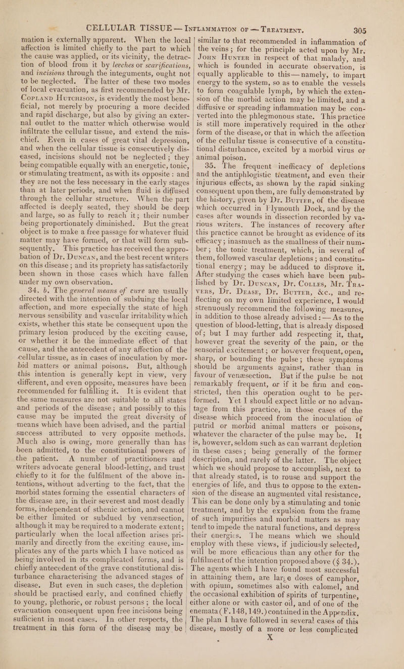 mation is externally apparent. affection is limited chiefly to the part to which the cause was applied, or its vicinity, the detrac- tion of blood from it by leeches or scarifications, and incisions through the integuments, ought not to be neglected. The latter of these two modes of local evacuation, as first recommended by Mr. Copianp Hurcnison, is evidently the most bene- ficial, not merely by procuring a more decided and rapid discharge, but also by giving an exter- nal outlet to the matter which otherwise would infiltrate the cellular tissue, and extend the mis- chief. Even in cases of great vital depression, and when the cellular tissue is consecutively dis- eased, incisions should not be neglected ; they being compatible equally with an energetic, tonic, or stimulating treatment, as with its opposite : and they are not the less necessary in the early stages than at later periods, and when fluid is diffused through the cellular structure. When the part affected is deeply seated, they should be deep and large, so as fully to reach it; their number being proportionately diminished. But the great object is to make a free passage for whatever fluid matter may have formed, or that will form sub- sequently. This practice has received the appro- bation of Dr. Duncan, and the best recent writers on this disease ; and its propriety has satisfactorily been shown in those cases which have fallen under my own observation. 34, b. The general means of cure are usually directed with the intention of subduing the local affection, and more especially the state of high nervous sensibility and vascular irritability which exists, whether this state be consequent upen the primary lesion produced by the exciting cause, or whether it be the immediate effect of that cause, and the antecedent of any affection of the cellular tissue, as in cases of inoculation by mor- bid matters or animal poisons, But, although this intention is generally kept in view, very different, and even opposite, measures have been recommended for fulfilling it. It is evident that the same measures are not suitable to all states and periods of the disease; and possibly to this cause may be imputed the great diversity of means which have been advised, and the partial success attributed to very opposite methods. Much also is owing, more generally than has been admitted, to the constitutional powers of the patient. A number of practitioners and writers advocate general blood-letting, and trust chiefly to it for the fulfilment of the above in- tentions, without adverting to the fact, that the morbid states forming the essential characters of the disease are, in their severest and most deadly forms, independent of sthenic action, and cannot be either limited or subdued by venesection, although it may be required to a moderate extent; particularly when the local affection arises pri- marily and directly from the exciting cause, im- plicates any of the parts which I have noticed as being involved in its complicated forms, and is chiefly antecedent of the grave constitutional dis- disease. But even in such cases, the depletion ‘should be practised early, and confined chiefly to young, plethoric, or robust persons ; the local evacuation consequent upon free incisions being sufficient in most cases. In other respects, the 305 similar to that recommended in inflammation of the veins ; for the principle acted upon by Mr. Joun Hunter in respect of that malady, and which is founded in accurate observation, is equally applicable to this— namely, to impart energy to the system, so as to enable the vessels to form coagulable lymph, by which the exten- sion of the morbid action may be limited, and a diffusive or spreading inflammation may be con- verted into the phlegmonous state. This practice is still more imperatively required in the other form of the disease, or that in which the affection of the cellular tissue is consecutive of a constitu- tional disturbance, excited by a morbid virus or animal poison. 35. The frequent inefficacy of depletions and the antiphlogistic tieatment, and even their injurious effects, as shown by the rapid sinking consequent upon them, are fully demonstrated by the history, given by Dr. Burren, of the disease which occurred in Plymouth Dock, and by the cases after wounds in dissection recorded by va- rious writers. The instances of recovery after this practice cannot be brought as evidence of its efficacy ; inasmuch as the smallness of their num- ber; the tonic treatment, which, in several of them, followed vascular depletions ; and constitu- tional energy; may be adduced to disprove it. After studying the cases which have been pub- lished by Dr. Duncan, Dr. Cottes, Mr. Tra- vers, Dr. Deasr, Dr. Burrer, &amp;c., and re- flecting on my own limited experience, I would strenuously recommend the following measures, in addition to those already advised : — As to the question of blood-letting, that is already disposed of; but I may further add respecting it, that, however great the severity of the pain, or the sensorial excitement ; or however frequent, open, sharp, or bounding the pulse; these symptoms should be arguments against, rather than in favour of venxsection. But if the pulse be not remarkably frequent, or if it be firm and con- stricted, then this operation ought to be per- formed. Yet I should expect little or no advan- tage from this practice, in those cases of the disease which proceed from the inoculation of putrid or morbid animal matters or poisons, whatever the character of the pulse may be. It is, however, seldom such as can warrant depletion in these cases; being generally of the former description, and rarely of the latter, The object which we should propose to accomplish, next to that already stated, is to rouse and support the energies of life, and thus to oppose to the exten- sion of the disease an augmented vital resistance, This can be done only bya stimulating and tonic treatment, and by the expulsion from the frame of such impurities and morbid matters as may tend to impede the natural functions, and depress their energies, The means which we should employ with these views, if judiciously selected, fulfilment of the intention proposed above (§ 34.). The agents which I have found most successful in attaining them, are larce doses of camphor, with opium, sometimes also with calomel, and either alone or with castor oil, and of one of the enemata(F.148, 149.) contained in the Appendix, The plan I have followed in several cases of this &lt; «