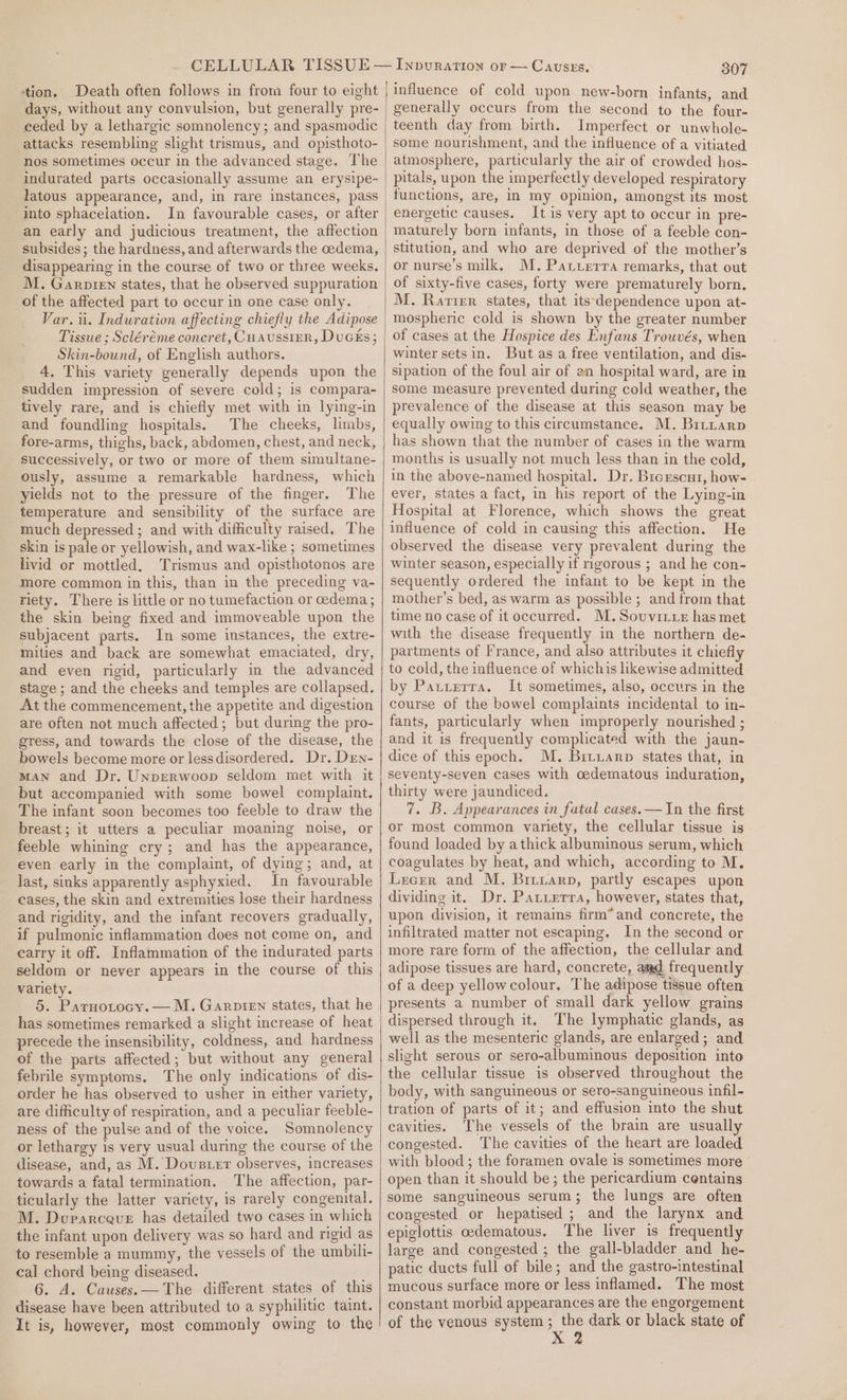 tion. Death often follows in from four to eight days, without any convulsion, but generally pre- ceded by a lethargic somnolency ; and spasmodic attacks resembling slight trismus, and opisthoto- nos sometimes occur in the advanced stage. The indurated parts occasionally assume an erysipe- latous appearance, and, in rare instances, pass into sphacelation. In favourable cases, or after an early and judicious treatment, the affection subsides; the hardness, and afterwards the cedema, disappearing in the course of two or three weeks. M. Garoirn states, that he observed suppuration of the affected part to occur in one case only. Var. i. Induration affecting chiefly the Adipose Tissue ; Scléréme concret, CHAussIER, DuGEs; Skin-bound, of English authors. 4, This variety generally depends upon the sudden impression of severe cold; is compara- tively rare, and is chiefly met with in lying-in and foundling hospitals. The cheeks, limbs, fore-arms, thighs, back, abdomen, chest, and neck, successively, or two or more of them simultane- ously, assume a remarkable hardness, which yields not to the pressure of the finger. The temperature and sensibility of the surface are much depressed ; and with difficulty raised. The skin is pale or yellowish, and wax-like ; sometimes livid or mottled. Trismus and opisthotonos are more common in this, than in the preceding va- riety. There is little or no tumefaction or oedema; the skin being fixed and immoveable upon the subjacent parts. In some instances, the extre- mities and back are somewhat emaciated, dry, and even rigid, particularly in the advanced stage ; and the cheeks and temples are collapsed. At the commencement, the appetite and digestion are often not much affected; but during the pro- gress, and towards the close of the disease, the bowels become more or lessdisordered. Dr, Drn- mAN and Dr. Unperwoop seldom met with it but accompanied with some bowel complaint. The infant soon becomes too feeble to draw the breast; it utters a peculiar moaning noise, or feeble whining cry; and has the appearance, even early in the complaint, of dying; and, at last, sinks apparently asphyxied. In favourable cases, the skin and extremities lose their hardness and rigidity, and the infant recovers gradually, if pulmonic inflammation does not come on, and earry it off. Inflammation of the indurated parts seldom or never appears in the course of this variety. 5. Parnotocy.— M. Garpien states, that he has sometimes remarked a slight increase of heat precede the insensibility, coldness, and hardness of the parts affected; but without any general febrile symptoms. The only indications of dis- order he has observed to usher in either variety, are difficulty of respiration, and a peculiar feeble- ness of the pulse and of the voice. Somnolency or lethargy is very usual during the course of the disease, and, as M. Dovuster observes, increases towards a fatal termination. The affection, par- ticularly the latter variety, is rarely congenital. M. Durarceue has detailed two cases in which the infant upon delivery was so hard and rigid as to resemble a mummy, the vessels of the umbili- cal chord being diseased. 6. A. Causes. — The different states of this disease have been attributed to a syphilitic taint. It is, however, most commonly owing to the 307 influence of cold upon new-born infants, and generally occurs from the second to the four- teenth day from birth. Imperfect or unwhole- atmosphere, particularly the air of crowded hos- pitals, upon the imperfectly developed respiratory functions, are, In my opinion, amongst its most energetic causes. It is very apt to occur in pre- maturely born infants, in those of a feeble con- stitution, and who are deprived of the mother’s or nurse’s milk, M. Patzerra remarks, that out of sixty-five cases, forty were prematurely born. M. Rarter states, that its'dependence upon at- mospheric cold is shown by the greater number of cases at the Hospice des Enfans Trowvés, when winter sets in. But as a free ventilation, and dis- sipation of the foul air of an hospital ward, are in some measure prevented during cold weather, the prevalence of the disease at this season may be equally owing to this circumstance. M. Brtuarp has shown that the number of cases in the warm months is usually not much less than in the cold, in the above-named hospital. Dr. Brerscur, how- ever, states a fact, in his report of the Lying-in Hospital at Florence, which shows the great influence of cold in causing this affection. He observed the disease very prevalent during the winter season, especially if rigorous ; and he con- sequently ordered the infant to be kept in the mother’s bed, as warm as possible ; and from that time no case of it occurred. M.Sovuvitre has met with the disease frequently in the northern de- partments of France, and also attributes it chiefly to cold, the influence of whichis likewise admitted by Patterra. It sometimes, also, occurs in the course of the bowel complaints incidental to in- fants, particularly when improperly nourished ; and it is frequently complicated with the jaun- dice of this epoch. M. Bituarp states that, in seventy-seven cases with oedematous induration, thirty were jaundiced. 7. B. Appearances in fatal cases.— In the first or most common variety, the cellular tissue is found loaded by athick albuminous serum, which coagulates by heat, and which, according to M. Lrecer and M. Brrrarp, partly escapes upon dividing it. Dr. Patuerra, however, states that, upon division, it remains firm* and concrete, the infiltrated matter not escaping. In the second or more rare form of the affection, the cellular and adipose tissues are hard, concrete, aad frequently of a deep yellowcolour. The adipose tissue often presents a number of small dark yellow grains dispersed through it. The lymphatic glands, as well as the mesenteric glands, are enlarged; and slight serous or sero-albuminous deposition into the cellular tissue is observed throughout the body, with sanguineous or sero-sanguineous infil- tration of parts of it; and effusion into the shut cavities. The vessels of the brain are usually congested. The cavities of the heart are loaded with blood ; the foramen ovale is sometimes more open than it should be; the pericardium centains some sanguineous serum; the lungs are often congested or hepatised ; and the larynx and epiglottis oedematous. The liver is frequently large and congested ; the gall-bladder and he- patic ducts full of bile; and the gastro-intestinal mucous surface more or less inflamed. The most constant morbid appearances are the engorgement of the venous system ; the dark or black state of