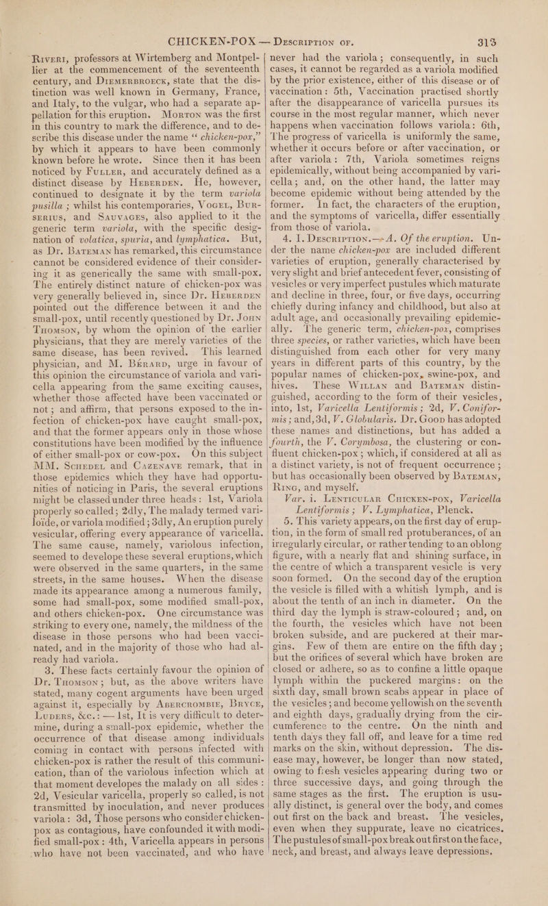‘Rivert, professors at Wirtemberg and Montpel- lier at the commencement of the seventeenth century, and Diemersroeck, state that the dis- tinction was well known in Germany, France, and Italy, to the vulgar, who had a separate ap- pellation for this eruption. Morron was the first in this country te mark the difference, and to de- scribe this disease under the name “ chicken~pow,” by which it appears to have been commonly known before he wrote. Since then it has been noticed by Fuster, and accurately defined as a distinct disease by Heserpren. He, however, continued to designate it by the term variola pusilla ; whilst his contemporaries, Vocet, Bur- sertus, and Savuvaces, also applied to it the generic term variola, with the specific desig- nation of volatica, spuria, and lymphatica. But, as Dr. Bateman has remarked, this circumstance cannot be considered evidence of their consider- ing it as generically the same with small-pox. The entirely distinct nature of chicken-pox was very generally believed in, since Dr. HeserpEn pointed out the difference between it and the small-pox, until recently questioned by Dr. Joun Tuomson, by whom the opinion of the earlier same disease, has been revived. This learned physician, and M. Berarp, urge in favour of this opinion the circumstance of variola and vari- cella appearing from the same exciting causes, whether those affected have been vaccinated or not; and affirm, that persons exposed to the in- fection of chicken-pox have caught small-pox, and that the former appears only in those whose constitutions have been modified by the influence of either small-pox or cow-pox. On this subject MM. Scuepet and Cazenave remark, that in those epidemics which they have had opportu- nities of noticing in Paris, the several eruptions might be classed under three heads: Ist, Variola properly so called; 2dly, The malady termed vari- loide, or variola modified ; 3dly, An eruption purely vesicular, offering every appearance of varicella, seemed to develope these several eruptions, which were observed in the same quarters, in the same streets, in the same houses. When the disease made its appearance among a numerous family, some had small-pox, some modified small-pox, and others chicken-pox. One circumstance was striking to every one, namely, the mildness of the disease in those persons who had been vacci- nated, and in the majority of those who had al- ready had variola. stated, many cogent arguments have been urged against it, especially by Asercromprtz, Bryce, Lupers, &amp;c.: — Ist, It is very difficult to deter- mine, during a small-pox epidemic, whether the occurrence of that disease. among individuals coming in contact with persons infected with chicken-pox is rather the result of this communi- cation, than of the variolous infection which at that moment developes the malady on all sides : 2d, Vesicular varicella, properly so called, is not transmitted by inoculation, and never produces variola: 3d, Those persons who consider chicken- pox as contagious, have confounded it with modi- fied small-pox: 4th, Varicella appears 1n persons who have not been vaccinated, and who have 313 never had the variola; consequently, in such cases, it cannot be regarded as a variola modified by the prior existence, either of this disease or of vaccination: 5th, Vaccination practised shortly after the disappearance of varicella pursues its course in the most regular manner, which never happens when vaccination follows variola: 6th, The progress of varicella is uniformly the same, whether it occurs before or after vaccination, or after variola: 7th, Variola sometimes reigns epidemically, without being accompanied by vari- cella; and, on the other hand, the latter may become epidemic without being attended by the former. In fact, the characters of the eruption, and the symptoms of varicella, differ essentially from those of variola. 4, 1. Descriprion.—- A. Of the eruption. Un- der the name chicken-pox are included different varieties of eruption, generally characterised by very slight and brief antecedent fever, consisting of vesicles or very imperfect pustules which maturate and decline in three, four, or five days, occurring chiefly during infancy and childhood, but also at adult age, and occasionally prevailing epidemic- ally. The generic term, chicken-pox, comprises three species, or rather varieties, which have been distinguished from each other for very many years in different parts of this country, by the popular names of chicken-pox, swine-pox, and hives. These Wittan and Bateman distin- guished, according to the form of their vesicles, into, lst, Varicella Lentiformis ; 2d, V.Conifor- mis; and, 3d, V. Globularis. Dr. Goon has adopted these names and distinctions, but has added a fourth, the V. Corymbosa, the clustering or con- fluent chicken-pox ; which, if considered at ali as a distinct variety, is not of frequent occurrence ; Rivne, and myself, Var, i. Lenticutar Cuicxen-pox, Varicella Lentiformis ; V. Lymphatica, Plenck. 5. This variety appears, on the first day of erup- irregularly circular, or rather tending to an oblong figure, with a nearly flat and shining surface, in soon formed. On the second day of the eruption the vesicle is filled with a whitish lymph, and is about the tenth of an inch in diameter. On the the fourth, the vesicles which have not been broken subside, and are puckered at their mar- gins. Few of them are entire on the fifth day ; but the orifices of several which have broken are closed or adhere, so as to confine a little opaque lymph within the puckered margins: on the sixth day, small brown scabs appear in place of the vesicles ; and become yellowish on the seventh and eighth days, gradually drying from the cir- cumference to the centre. On the ninth and tenth days they fall off, and leave for a time red marks on the skin, without depression. The dis- ease may, however, be longer than now stated, owing to fresh vesicles appearing during two or three successive days, and going through the same stages as the first. The eruption is usu- ally distinct, is general over the body, and comes out first on the back and breast. ‘The vesicles, even when they suppurate, leave no cicatrices. The pustules of small-pox break out first on the face, neck, and breast, and always leave depressions.