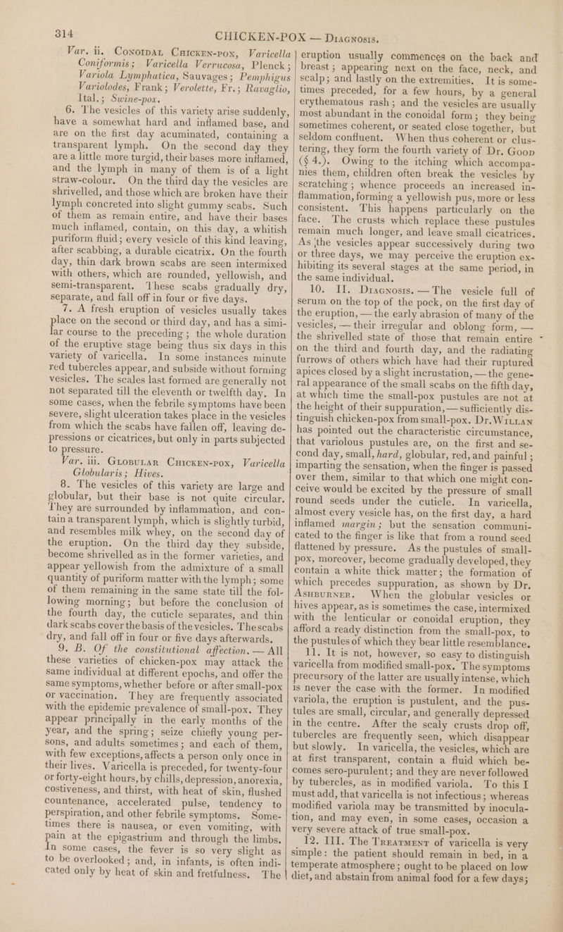 Var. ii. Conotpat Catckrn-pox, Varicella | Coniformis; Varicella Verrucosa, Plenck ; Variola Lymphatica, Sauvages ; Pemphigus Variolodes, Frank ; Verolette, Fr. ; Ravaglio, Ital.; Swine-pow. 6. The vesicles of this variety arise suddenly, have a somewhat hard and inflamed base, and are on the first day acuminated, containing a transparent lymph. On the second day they are a little more turgid, their bases more inflamed, and the lymph in many of them is of a light straw-colour. On the third day the vesicles are shrivelled, and those which are broken have their lymph concreted into slight gummy scabs. Such of them as remain entire, and have their bases much inflamed, contain, on this day, a whitish puriform fluid; every vesicle of this kind leaving, after scabbing, a durable cicatrix. On the fourth day, thin dark brown scabs are seen intermixed with others, which are rounded, yellowish, and semi-transparent. ‘These scabs gradually dry, separate, and fall off in four or five days. 7. A fresh eruption of vesicles usually takes place on the second or third day, and has a simi- lar course to the preceding ; the whole duration of the eruptive stage being thus six days in this variety of varicella. In some instancés minute red tubercles appear, and subside without forming vesicles. The scales last formed are generally not not separated till the eleventh or twelfth day. In some cases, when the febrile symptoms have been severe, slight ulceration takes place in the vesicles from which the scabs have fallen off, leaving de- pressions or cicatrices, but only in parts subjected to pressure. Var. iii. Gurosutar CutcKkEen-pox, Vuricella Globularis ; Hives. 8. The vesicles of this variety are large and globular, but their base is not quite circular. They are surrounded by inflammation, and con- tain a transparent lymph, which is slightly turbid, and resembles milk whey, on the second day of the eruption. On the third day they subside, become shrivelled as in the former varieties, and appear yellowish from the admixture of a small quantity of puriform matter with the lymph; some of them remaining in the same state till the fol- lowing morning; but before the conclusion of the fourth day, the cuticle separates, and thin dark scabs cover the basis of the vesicles. Thescabs dry, and fall off in four or five days afterwards. 9. B. Of the constitutional affection. — All these varieties of chicken-pox may attack the same individual at different epochs, and offer the same symptoms, whether before or after small-pox or vaccination. They are frequently associated with the epidemic prevalence of small-pox. They appear principally in the early months of the year, and the spring; seize chiefly young per- sons, and adults sometimes; and each of them, with few exceptions, affects a person only once in their lives. Varicella is preceded, for twenty-four or forty-eight hours, by chills, depression, anorexia, costiveness, and thirst, with heat of skin, flushed countenance, accelerated pulse, tendency to perspiration, and other febrile symptoms. Some- times there is nausea, or even vomiting, with pain at the epigastrium and through the limbs. In some cases, the fever is so very slight as to be overlooked; and, in infants, is often indi- cated only by heat of skin and fretfulness. The breast ; appearing next on the face, neck, and scalp; and lastly on the extremities. It is some- times preceded, for a few hours, by a general erythematous rash; and the vesicles are usually most abundant in the conoidal form; they being sometimes coherent, or seated close together, but seldom confluent. When thus coherent or clus- tering, they form the fourth variety of Dr. Goon ($4.). Owing to the itching which accompa- nies them, children often break the vesicles by scratching ; whence proceeds an increased in- flammation, forming a yellowish pus, more or less consistent. This happens particularly on the face. The crusts which replace these pustules remain much longer, and leave small cicatrices. As the vesicles appear successively during two or three days, we may perceive the eruption ex- hibiting its several stages at the same period, in the same individual. 10. II. Dracnosis. —The vesicle full of serum on the top of the pock, on the first day of the eruption, — the early abrasion of many of the vesicles, — their irregular and oblong form, — the shrivelled state of those that remain entire on the third and fourth day, and the radiating furrows of others which have had their ruptured apices closed by a slight incrustation, — the gene- ral appearance of the small scabs on the fifth day, at which time the small-pox pustules are not at the height of their suppuration, — sufficiently dis- tinguish chicken-pox from small-pox. Dr. WiLLan has pointed out the characteristic circumstance, that variolous pustules are, on the first and se- cond day, small, hard, globular, red, and painful ; imparting the sensation, when the finger is passed over them, similar to that which one might con- ceive would be excited by the pressure of small round seeds under the cuticle. In varicella, almost every vesicle has, on the first day, a hard inflamed margin; but the sensation communi- cated to the finger is like that from a round seed flattened by pressure. As the pustules of small- pox, moreover, become gradually developed, they contain a white thick matter; the formation of which precedes suppuration, as shown by Dr. Asupurner. When the globular vesicles or hives appear, as is sometimes the case, intermixed with the lenticular or conoidal eruption, they afford a ready distinction from the small-pox, to the pustules of which they bear little resemblance, 11. It is not, however, so easy to distinguish varicella from modified small-pox. The symptoms precursory of the latter are usually intense, which is never the case with the former, In modified variola, the eruption is pustulent, and the pus- tules are small, circular, and generally depressed in the centre. After the scaly crusts drop off, tubercles are frequently seen, which disappear but slowly. In varicella, the vesicles, which are at first transparent, contain a fluid which be- comes sero-purulent; and they are never followed by tubercles, as in modified variola. To this I must add, that varicella is not infectious ; whereas modified variola may be transmitted by inocula- tion, and may even, in some cases, occasion a very severe attack of true small-pox. 12. III. The Trearmenr of varicella is very simple: the patient should remain in bed, in a temperate atmosphere ; ought to be placed on low diet, and abstain from animal food for a few days;