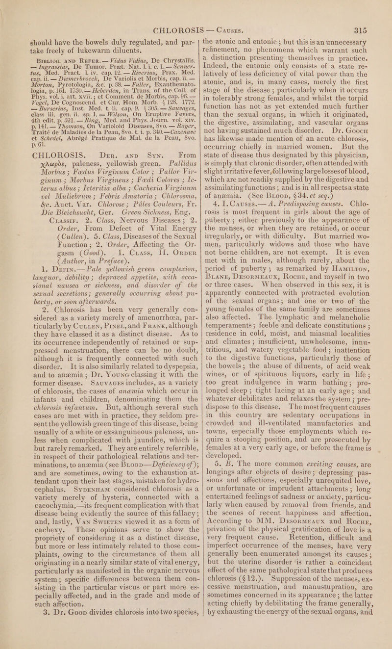 should have the bowels duly regulated, and par- take freely of lukewarm diluents. Brisiioc. AND ReFrer.— Vidus Vidius, De Chrystallis. — Ingrassias, De Tumor. Pret. Nat. 1. i. c. 1.— Senner- tus, Med. Pract. 1. iv. cap. 12. — Riverius, Prax. Med. cap. li. — Diemerbroeck, De Variolis et Morbis, cap. ii. — Morton, Pyrotologia, &amp;c. p. 88, — Fuller, Exanthemato- logia, p. 161. 1730. — Heberden, in Trans. of the Coll. of Phys, vol. i. art. xvii. ; et Comment. de Morbis, cap. 96. — Vogel, De Cognoscend. et Cur. Hom, Morb. § 128. 1772. — Burserius, Inst. Med. t. ii. cap. 9. § 505. — Sauvages, class iii, gen. ii. sp. 1.— Wilson, On Eruptive Fevers, 4th edit. p. 321. — Ring, Med. and Phys. Journ, vol. xiv. p. 141.— Thomson, On Varioloid Diseases, 8vo. — Rayer, Traité de Maladies de la Peau, 8vo. t. i. p. 340.— Cazenave et Schedel, Abrégé Pratique de Mal. de la Peau, 8vo. p. 61. CHLOROSIS: Der. anp Sys From xAwpds, paleness, yellowish green. Pallidus Morbus ; Fedus Virginum Color ; Pallor Vir- ginum ; Morbus Virgineus ; Fedi Colores ; Le- terus albus ; Icteritia alba ; Cachexia Virginum vel Muliebrum ; Febris Amatoria; Chlorosma, &amp;c. Auct. Var. Chlorose; Pdles Couleurs, Fr. Die Bleichsucht, Ger. Green Sickness, Eng. Cuassir. 2. Class, Nervous Diseases; 2. Order, From Defect of Vital Energy (Cullen). 5. Class, Diseases of the Sexual Function; 2. Order, Affecting the Or- gasm (Good). 1. Crass, II. Ornper (Author, in Preface). 1. Derin.— Pale yellowish green complexion, languor, debility ; depraved appetite, with occa- sional nausea or sickness, and disorder of the sexual secretions; generally occurring about pu- berty, or soon afterwards. 2. Chlorosis has been very generally con- sidered as a variety merely of amenorrhcea, par- ticularly by Cutten, Pinet, and Franx, although they have classed it as a distinct disease. As to its occurrence independently of retained or sup- pressed menstruation, there can be no doubt, although it is frequently connected with such disorder. It is also similarly related to dyspepsia, and to anemia; Dr. Youne classing it with the former disease. Sauvaces includes, as a variety of chlorosis, the cases of anemia which occur in infants and children, denominating them the chlorosis infantum. But, although several such cases are met with in practice, they seldom pre- sent the yellowish green tinge of this disease, being usually of a white or exsanguineous paleness, un- less when complicated with jaundice, which is but rarely remarked. They are entirely referrible, in respect of their pathological relations and ter- minations, to anemia (see BLtoov— Deficiency of ); and are sometimes, owing to the exhaustion at- tendant upon their last stages, mistaken for hydro- cephalus. Syprennam considered chlorosis as a variety merely of hysteria, connected with a cacochymia,—its frequent complication with that disease being evidently the source of this fallacy ; and, lastly, Van Swirren viewed it as a form of cachexy. These opinions serve to show the propriety of considering it as a distinct disease, but more or less intimately related to those com- plaints, owing to the circumstance of them all originating in a nearly similar state of vital energy, particularly as manifested in the organic nervous system; specific differences between them con- sisting in the particular viscus or part more es- pecially affected, and in the grade and mode of such affection. 3. Dr. Goon divides chlorosis into two species, 315 the atonic and entonic ; but this isan unnecessary refinement, no phenomena which warrant such a distinction presenting themselves in practice. Indeed, the entonic only consists of a state re- latively of less deficiency of vital power than the atonic, and is, im many cases, merely the first stage of the disease ; particularly when it occurs in tolerably strong females, and whilst the torpid function has not as yet extended much further than the sexual organs, in which it originated, the digestive, assimilating, and vascular organs not having sustained much disorder. Dr. Goocu has likewise made mention of an acute chlorosis, occurring chiefly in married women. But the state of disease thus designated by this physician, is simply that chronic disorder, often attended with slight irritative fever,following large lossesof blood, which are not readily supplied by the digestive and assimilating functions ; and is in all respectsa state of anemia. (See Bioop, $34. et seq.) 4, I. Causes.— A. Predisposing causes. Chlo- rosis is most frequent in girls about the age of puberty ; either previously to the appearance of the menses, or when they are retained, or occur uregularly, or with difficulty. But married wo- men, particularly widows and those who have not borne children, are not exempt. It is even met with in males, although rarely, about the period of puberty; as remarked by Hamitron, Buiane, DesormEAvux, Rocue, and myself in two or three cases. When observed in this sex, it is apparently connected with protracted evolution of the sexual organs; and one or two of the young females of the same family are sometimes also affected. The lymphatic and melancholic temperaments; feeble and delicate constitutions ; residence in cold, moist, and miasmal localities and climates; msufficient, unwholesome, innu- tritious, and watery vegetable food; inattention to the digestive functions, particularly those of the bowels; the abuse of diluents, of acid weak wines, or of spirituous liquors, early in life ; too great indulgence in warm bathing; pro- longed sleep ; tight lacing at an early age; and. whatever debilitates and relaxes the system ; pre- dispose to this disease. The most frequent causes in this country are sedentary occupations in crowded and ill-ventilated manufactories and towns, especially those employments which re- quire a stooping position, and are prosecuted by females at a very early age, or before the frame is developed. 5. B, The more common exciting causes, are longings after objects of desire ; depressing pas- sions and affections, especially unrequited love, or unfortunate or imprudent attachments ; long entertained feelings of sadness or anxiety, particu- larly when caused by removal from friends, and the scenes of recent happiness and affection. According to MM. Drsormravux and Rocug, privation of the physical gratification of love is a very frequent cause. JRetention, difficult and imperfect occurrence of the menses, have very generally been enumerated amongst its causes; but the uterine disorder ‘is rather a coincident effect of the same pathological state that produces chlorosis ($12.). Suppression of the menses, ex- cessive menstruation, and manustupration, are sometimes concerned in its appearance ; the latter acting chiefly by debilitating the frame generally, by exhausting the energy of the sexual organs, and