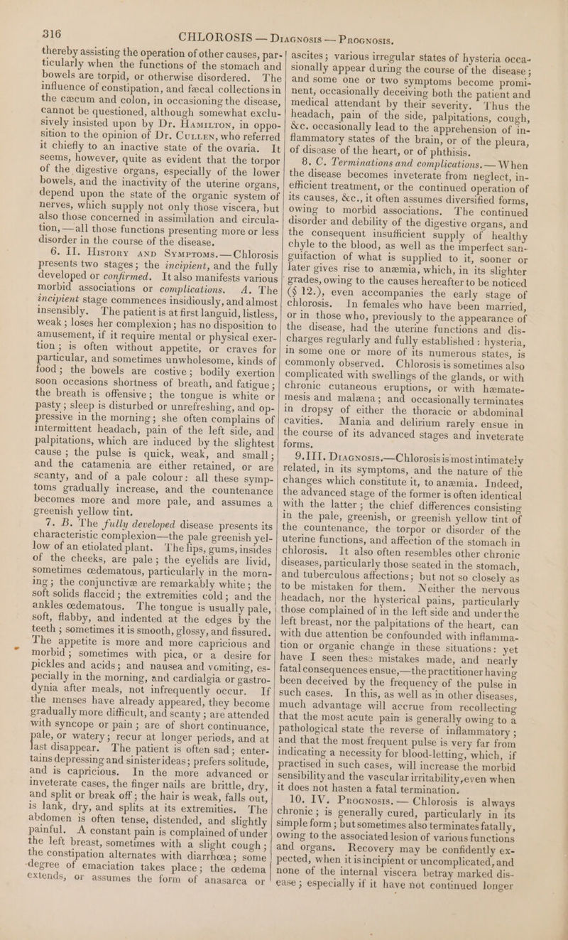 thereby assisting the operation of other causes, par- ticularly when the functions of the stomach and bowels are torpid, or otherwise disordered. The influence of constipation, and fecal collections in the cecum and colon, in occasioning the disease, cannot be questioned, although somewhat exclu- sively insisted upon by Dr. Hamruron, in oppo- sition to the opinion of Dr. Cu.xen, who referred it chiefly to an inactive state of the ovaria. It seems, however, quite as evident that the torpor of the digestive organs, especially of the lower bowels, and the inactivity of the uterine organs, depend upon the state of the organic system of nerves, which supply not only those viscera, but also those concerned in assimilation and circula- tion, —all those functions presenting more or less disorder in the course of the disease. 6. il. History any Symproms.—Chlorosis presents two stages; the incipient, and the fully developed or confirmed. It also manifests various morbid associations or complications. A. The encipient stage commences insidiously, and almost insensibly. The patient is at first languid, listless, weak ; loses her complexion; has no disposition to amusement, if it require mental or physical exer- tion ; is often without appetite, or craves for particular, and sometimes unwholesome, kinds of food; the bowels are costive ; bodily exertion soon occasions shortness of breath, and fatigue ; the breath is offensive; the tongue is white or pasty ; sleep is disturbed or unrefreshing, and Op- pressive in the morning; she often complains of intermittent headach, pain of the left side, and palpitations, which are induced by the slightest cause ; the pulse is quick, weak, and small ; and the catamenia are either retained, or are scanty, and of a pale colour: all these symp- toms gradually increase, and the countenance becomes more and more pale, and assumes a greenish yellow tint. 7. B. The fully developed disease presents its characteristic complexion—the pale greenish yel- low of an etiolated plant. The lips, gums, insides of the cheeks, are pale; the eyelids are livid, sometimes oedematous, particularly in the morn- ing; the conjunctive are remarkably white; the soft solids flaccid; the extremities cold; and the ankles cedematous. The tongue is usually pale, soft, flabby, and indented at the edges by the teeth ; sometimes it is smooth, glossy, and fissured. The appetite is more and more capricious and morbid ; sometimes with pica, or a desire for pickles and acids; and nausea and vomiting, es- pecially in the morning, and cardialgia or gastro- dynia after meals, not infrequently occur. If the menses have already appeared, they become gradually more difficult, and scanty ; are attended with syncope or pain; are of short continuance, pele or watery; recur at longer periods, and at ast disappear. The patient is often sad; enter- tains depressing and sinister ideas; prefers solitude, and is capricious. In the more advanced or inveterate cases, the finger nails are brittle, dry, and split or break off ; the hair is weak, falls out, is lank, dry, and splits at its extremities. The abdomen is often tense, distended, and slightly painful. A constant pain is complained of under the left breast, sometimes with a slight cough ; the constipation alternates with diarrhoea; some ‘degree of emaciation takes place; the cedema extends, or assumes the form of anasarca or ascites; various irregular states of hysteria occa~ sionally appear during the course of the disease ; and some one or two Symptoms become promi- nent, occasionally deceiving both the patient and medical attendant by their severity. Thus the headach, pain of the side, palpitations, cough, &amp;c. occasionally lead to the apprehension of in- flammatory states of the brain, or of the pleura, of disease of the heart, or of phthisis. 8. C. Terminations and complications. — When the disease becomes inveterate from neglect, in- efficient treatment, or the continued operation of its causes, &amp;c., it often assumes diversified forms, owing to morbid associations. The continued disorder and debility of the digestive organs, and the consequent insufficient supply of healthy chyle to the blood, as well as the imperfect san- guifaction of what is supplied to it, sooner or later gives rise to anemia, which, in its slighter (§ 12.), even accompanies the early stage of chlorosis. In females who have been married, or in those who, previously to the appearance of the disease, had the uterine functions and dis- charges regularly and fully established : hysteria, in some one or more of its numerous states, is commonly observed. Chlorosis is sometimes also complicated with swellings of the glands, or with chronic cutaneous eruptions, or with hemate- mesis and malena; and occasionally terminates in dropsy of either the thoracic or abdominal cavities. Mania and delirium rarely ensue in the course of its advanced Stages and inveterate forms. 9. III. Dracnosts.—Chlorosis is most intimately related, in its symptoms, and the nature of the changes which constitute it, to anaemia. Indeed, the advanced stage of the former is often identical with the latter; the chief differences consisting in the pale, greenish, or greenish yellow tint of the countenance, the torpor or disorder of the uterine functions, and affection of the stomach in chlorosis. It also often resembles other chronic diseases, particularly those seated in the stomach, and tuberculous affections; but not so closely as to be mistaken for them. Neither the nervous headach, nor the hysterical pains, particularly those complained of in the left side and under the left breast, nor the palpitations of the heart, can with due attention be confounded with infamma- tion or organic change in these situations: yet have I seen these mistakes made, and nearly fatal consequences ensue,—the practitioner having been deceived by the frequency of the pulse in such cases. In this, as well as in other diseases, much advantage will accrue from recollecting that the most aeute pain is generally owing to a pathological state the reverse of inflammatory ; and that the most frequent pulse is very far from indicating a necessity for blood-letting, which, if practised in such cases, will increase the morbid sensibility and the vascular irritability,even when it does not hasten a fatal termination. 10. IV. Procnosts. — Chlorosis is always chronic ; is generally cured, particularly in its simple form ; but sometimes also terminates fatall y&gt; owing to the associated lesion of various functions and organs. Recovery may be confidently ex- pected, when it is incipient or uncomplicated, and none of the internal viscera betray marked dis- ease ; especially if it have not eontinued longer