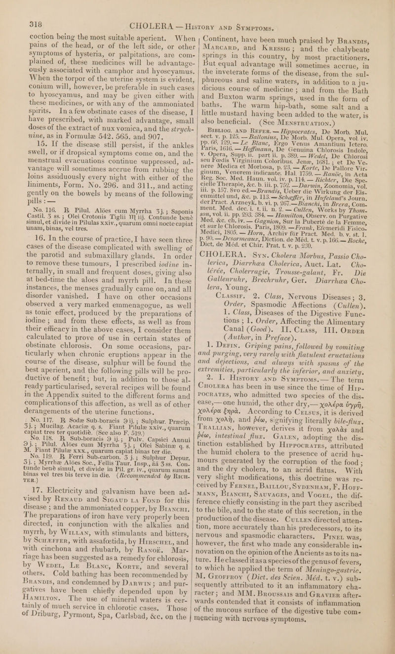 coction being the most suitable aperient. When pains of the head, or of the left side, or other symptoms of hysteria, or palpitations, are com- plained of, these medicines will be advantage- ously associated with camphor and hyoscyamus. When the torpor of the uterine system is evident, conium will, however, be preferable in such cases to hyoseyamus, and may be given either with these medicines, or with any of the ammoniated spirits. Ina few obstinate cases of the disease, I have prescribed, with marked advantage, small doses of the extract of nux vomica, and the strych- nine, as in Formule 542. 565. and 907. 15. If the disease still persist, if the ankles swell, or if dropsical symptoms come on, and the menstrual evacuations continue suppressed, ad- vantage will sometimes accrue from rubbing the loins assiduously every night with either of the liniments, Form. No. 296. and 311., and acting gently on the bowels by means of the following pills : — No. 116. BR Pilul. Alées cum Myrrha 3j.; Saponis Castil. 3 ss.; Olei Crotonis Tiglii Miij. Contunde bene simul, et divide in Pilulas xxiv., quaarum omni nocte capiat unam, binas, vel tres. 16. In the course of practice, I have seen three cases of the disease complicated with swelling of the parotid and submaxillary glands. In order to remove these tumours, I prescribed iodine in- ternally, in small and frequent doses, giving also at bed-time the aloes and myrrh pill. In these instances, the menses gradually came on, and all disorder vanished. I have on other occasions observed a very marked emmenagogue, as well as tonic effect, produced by the preparations of iodine ; and from these effects, as well as from their efficacy in the above cases, I consider them calculated to prove of use in certain states of obstinate chlorosis. On some occasions, par- ticularly when chronic eruptions appear in the course of the disease, sulphur will be found the best aperient, and the following pills will be pro- ductive of benefit; but, in addition to those al- ready particularised, several recipes will be found in the Appendix suited to the different forms and complications of this affection, as well as of other derangements of the uterine functions. No. 117. Be Sode Sub-boracis 9ij.; Sulphur, Precip, 3)j.; Mucilag. Acacie q.s. Fiant Pilule XXiv., quarum capiat tres ter quotidié. (See also F. 519.) No. 118. BR Sub-boracis 9 ij.; Pulv. Capsici Annui 9 j.; Pilul. Alées cum Myrrha 3j.; Olei Sabine q. s, M. Fiant Pilule xxx., quarum capiat binas ter die. No. 119. BR Ferri Sub-carbon. 3 j. ; Sulphur Depur. 3j.; Myrrhe Aldées Soc., Fellis Taur. Insp., 2a 3ss. Con- tunde bené simul, et divide in Pil. gr, iv., quarum sumat binas vel tres bis terve in die. (Recommended by Ricu- TER.) 7 17. Electricity and galvanism have been ad- vised by Renaup and Sicaup 1a Fonp for this disease ; and the ammoniated copper, by Brancur. The preparations of iron have very properly been directed, in conjunction with the alkalies and myrrh, by Wriwan, with stimulants and bitters, by Scuxrrer, with assafcetida, by Hrrscuet, and with cinchona and rhubarb, by Ranok. Mar- riage has been suggested asa remedy for chlorosis, by Weprr, Le Buanc, Korrr, and several others. Cold bathing has been recommended by Branors, and condemned by Darwin; and pur- gatives have been chiefly depended upon by Hamitton. The use of mineral waters is cer- tainly of much service in chlorotic cases. Those of Driburg, Pyrmont, Spa, Carlsbad, &amp;c, on the Continent, have been much praised by Branpis, Marcarp, and Kressig; and the chalybeate springs in this country, by most practitioners. But equal advantage will sometimes accrue, in the inveterate forms of the disease, from the sul- phureous and saline waters, in addition to a ju- dicious course of medicine ; and from the Bath and Buxton warm springs, used in the form of baths. The warm hip-bath, some salt and a little mustard having been added to the water, is also beneficial. (See MeEnsrrvarion. ) BiBiiog. AND Rerer.— Hippocrates, De Morb. Mul. sect. v. p. 125. — Ballonius, De Morb. Mul. Opera, vol. iv. pp. 66, 129.— Le Blanc, Ergo Venus Amantium Ictero. Paris, 1616. — Hoffmann, De Genuina Chlorosis Indole, v. Opera, Supp. ii. part ii. p. 389, — Wedel, De Chlorosi seu Feedis Virginium Coloribus, Jenx, 1681. ; et De Ve- nere Medica et Morbosa, p. 93. — Korte, De Pallore Vir- ginum, Venerem indicante. Hal, 1759, — Rande, in Acta Reg. Soc. Med. Haun. vol. iv. p. 114, — Richter, Die Spe- cielle Therapie, &amp;c. b. iii. p. 752. —Darwin, Zoonomia, vol. hii. p. 157. 8vo ed.— Brandis, Ueber die Wirkung der Eis- enmittel und, &amp;¢. p, 113. Scheffer, in Hufeland’s Journ. der Pract. Arzneyk. b. vi. p. 267.— Bianchi, in Brera, Com- ment. Med. dec. i. t. ii. n. 2, — Cullen, Works by Thom- son, Vol. ii. pp. 293. 384. — Hamilton, Observ. on Purgative Med. &amp;c. ch. iv. — Gagnion, Sur la Puberté de la Femme, et sur le Chlorosis. Paris, 1809. — Frank, Efemeridi Fisico. Medici, 1805. — Horn, Archiv fiir Pract, Med. b. v. Stage. p. 90. — Desormeauz, Diction. de Méd. t. v. p. 166.— Roche, Dict. de Méd. et Chir, Prat. t. v. p. 230. CHOLERA. Syn. Cholera Morbus, Passio Cho- lerica, Diarrhea Cholerica, Auct. Lat. Cho- lérée, Cholerragie, Trousse-galant, Fr. Die Gallenruhr, Brechruhr, Ger. Diarrhea Cho- lera, Young. Curassir. 2. Class, Nervous Diseases ; 3. Order, Spasmodic Affections (Cullen). 1. Class, Diseases of the Digestive Func- tions ; 1. Order, Affecting the Alimentary Canal (Good). II. Cuass, III. Ornper (Author, in Preface). 1. Deri. Griping pains, followed by vomiting and purging, very rarely with fiatulent eructations and dejections, and always with spasms of the extremities, particularly the inferior, and anxiety. 2. I. Hisrory anp Symproms.— The term Cuorera has been in use since the time of H1p- PocRATES, who admitted two species of the dis- ease,— one humid, the other dry,— yxorépa typi, xor€pa Enpa. According to Crxsus, it is derived from XoAy, and péw, signifying literally bile-flux. TRattian, however, derives it from xoAds and pew, intestinal flux. Gaten, adopting the dis- tinction established by Hippocrates, attributed the humid cholera to the presence of acrid hu- mours generated by the corruption of the food ; and the dry cholera, to an acrid flatus, With very slight modifications, this doctrine was re- ceived by Ferner, Bartiov, Sypenuam, F. Horr- MANN, Brancnt, Savuvaces, and Vocet, the dif- ference chiefly consisting in the part they ascribed to the bile, and to the state of this secretion, in the production of the disease. CuLxen directed atten- tion, more accurately than his predecessors, to its nervous and spasmodic characters. Pryex was, however, the first who made any considerable in- novation on the opinion of the Ancients as to its na- ture. Heclassed it asa species of the genusof fevers, to which he applied the term of Meningo-gastric. M. Grorrroy (Dict. des Scien. Méd. t. v.) sub- sequently attributed to it an inflammatory cha- racter; and MM. Brouvssars and Gravirr after- wards contended that it consists of inflammation of the mucous surface of the digestive tube com- mencing with nervous symptoms. YY =