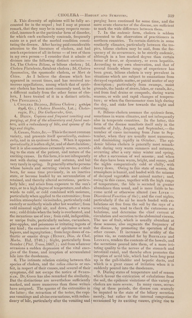- 8. This diversity of opinions will be fully ac- counted for in the sequel ; but I may at present remark, that they may bein many respects recon- ciled, inasmuch as the particular form of disorder, for which each exclusively contends, frequently exists as a part of the morbid condition consti- tuting the disease. After having paid considerable attention to the literature of cholera, and had much experience of all its forms — of two of them in my own person —I consider that it admits of division into the following distinct varieties : — Ist, The Cholera Biliosa, or bilious cholera; 2d, Cholera Flatulenta, flatulent cholera ; 3d, Cholera Spasmodica, the spasmodic cholera, or Mort de Chien. As I believe the disease which has appeared in recent times, and has received nu- merous appellations, among which that of epide- mic cholera has been most commonly used, to be a different malady from the other forms of cho- lera, I have treated of it in a distinct article. (See PEstiLence.) i, Cuotera Brrrosa, Biliows Cholera; svorAépa bypn, Gr.; Cholera Humida, Lat.; Choler- ragie, Fr.; Die Gallenruhr, Ger. 4, Derin. Copious and frequent vomiting and purging, at first of the alimentary and fecal mat- ters, with a redundancy of bile, and spasms of the legs and thighs. 5. Causes, States, &amp;c. —Thisis the most common variety, and presents itself sporadically, endemi- cally,and in an epidemic form. When it appears sporadically, it isoften slight, and of short duration ; but it is also sometimes extremely severe, accord- ing to the state of the patient, and nature of the exciting causes. In this form, itis not infrequently met with during summer and autumn, and but very rarely in spring. It generally attacks persons whose bowels and secreting viscera have either been, for some time previously, in an inactive state, or become loaded by an accumulation of retained, and thereby altered secretions, particu- larly bile; and arises from exposure to the sun’s rays, or to a high degree of temperature, and after- wards to cold, or cold combined with moisture, particularly when applied to the extremities ; from sudden atmospheric vicissitudes, particularly cold easterly or northerly winds after hot weather ; from cold miasmal night air, and dews, after a warm sun ; cold drinks when the body is overheated, and the incautious use of ices; from cold, indigestible, or unripe fruits, particularly melons, cucumbers, pine-apples, and poisonous or irritating ingesta of any kind; the excessive use of spirituous or malt liquors, and ingurgitation ; from large doses of ca- thartic or emetie drugs (Henry, Diss. de Chol. Morbo. Hal. 1740.); fright, particularly from thunder (Phil. Trans. 1667.) ; and from whatever occasions a sudden depression of the vital ener- gies of the frame, and irruption of accumulated bile into the duodenum. 6. The intimate relation existing between this species of cholera, and the colica cibaria or sur- feit, in respect of their causes, and several of their symptoms, did not escape the notice of Syprn- nam. Dr. Goon has also remarked the similarity. But the distinctions are nevertheless sufficiently marked, and more numerous than those writers have assigned. The spasms of the extremities in the latter; the retraction of the testes, the copi- ous vomitings and alvine evacuations, with redun- dancy of bile, particularly after the vomiting and 319 purging have continued for some time, and the more acute character of the disease, are sufficient to mark the wide difference between them. 7. In the endemic form, cholera is seldom presented to the observation of practitioners in northern countries. ‘T’o certain districts in some southerly climates, particularly between the tro- pics, bilious cholera may be said, from the fre- quency of its occurrence, to be strictly endemic, although in a less marked degree than certain forms of fever, or dysentery, or even hepatitis. According to my own observation, and that of several friends whose range of experience has been great, bilious cholera is very prevalent in situations which are subject to emanations from decayed vegetable matter, or putrid matter of any description ; particularly from swamps, moist grounds, the banks of rivers, lakes, or canals, &amp;c., and from foul drains or cesspools, during warm seasons, or wide and rapid changes of tempera- ture; or when the thermometer rises high during the day, and sinks low towards the night and morning. 8. Bilious cholera assumes the epidemic form, sometimes in warm climates, and not infrequently also in temperate countries. In the latter, this form of the disease manifests itself only in the months of July, August, and September, —the number of cases increasing from June to Sep- tember, when they are usually most numerous, and diminishing rapidly in October. The epi- demic bilious cholera is generally most remark- able during very warm summers and autumns, occurring after a very rainy winter and spring, or after a succession of wet seasons; and when the days have been warm, bright, and sunny, and the nights comparatively cold or chilly, with heavy dews. Owing to this state of season, the atmosphere is humid, and loaded with the miasms of decayed vegetable and animal matter; and, owing to this cause, together with the high range of temperature, the bile is secreted in greater abundance than usual, and is more liable to be- come acrid or otherwise altered (see Liver — Disordered Function of the) ; and the cool nights, particularly if the air be much loaded with ex- halations set free from the soil by the rays of a scorching sun, tend to check the cutaneous ex- halations, and determine the chief current of circulation and secretion to the abdominal viscera. The use of fruit, which is usually abundant at these seasons, also augments the frequency of the disease, by promoting the operation of the other causes. It increases the acidity of the prima, via, as contended for by Berrranp and Liynevs, renders the contents of the bowels, and the secretions poured into them, of a more irri- tating quality to the nerves of the stomach and intestinal canal, and thereby often promotes the irruption of acrid bile, which had been long pent up in the gall-bladder and hepatic ducts, and which is a great cause of irritation when it is suddenly poured into the duodenum. 9. During states of temperature and of season which favour the extrication of exhalations from the soil, the epidemic visitations of this variety of cholera are more severe. In many cases, occur- ring at these periods, the disease can scarcely be imputed to the state of the biliary secretion merely, but rather to the internal congestions occasioned by its exciting causes, giving rise to