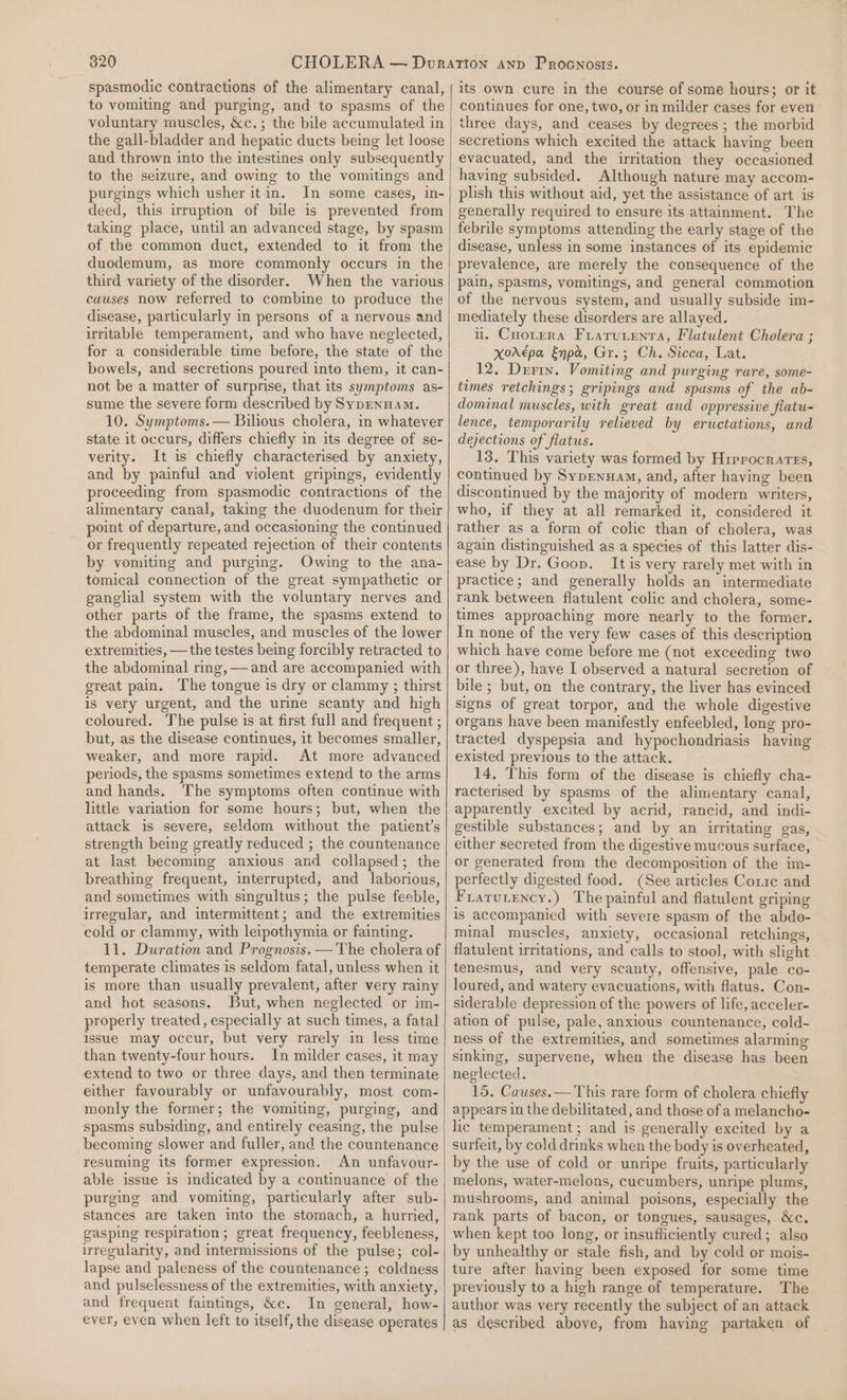 spasmodic contractions of the alimentary canal, to vomiting and purging, and to spasms of the voluntary muscles, &amp;c.; the bile accumulated in the gall-bladder and hepatic ducts being let loose and thrown into the intestines only subsequently to the seizure, and owing to the vomitings and purgings which usher itin. In some cases, in- deed, this irruption of bile is prevented from taking place, until an advanced stage, by spasm of the common duct, extended to it from the duodemum, as more commonly occurs in the third variety of the disorder. When the various causes now referred to combine to produce the disease, particularly in persons of a nervous and irritable temperament, and who have neglected, for a considerable time before, the state of the bowels, and secretions poured into them, it can- not be a matter of surprise, that its symptoms as- sume the severe form described by SypEnHam. 10. Symptoms. — Bilious cholera, in whatever state it occurs, differs chiefly in its degree of se- verity. It is chiefly characterised by anxiety, and by painful and violent gripings, evidently proceeding from spasmodic contractions of the alimentary canal, taking the duodenum for their point of departure, and occasioning the continued or frequently repeated rejection of their contents by vomiting and purging. Owing to the ana- tomical connection of the great sympathetic or ganglial system with the voluntary nerves and other parts of the frame, the spasms extend to the abdominal muscles, and muscles of the lower extremities, —the testes being forcibly retracted to the abdominal ring, — and are accompanied with great pain. The tongue is dry or clammy ; thirst is very urgent, and the urine scanty and high coloured. The pulse is at first full and frequent ; but, as the disease continues, it becomes smaller, weaker, and more rapid. At more advanced periods, the spasms sometimes extend to the arms and hands. The symptoms often continue with little variation for some hours; but, when the attack is severe, seldom without the patient’s strength being greatly reduced ; the countenance at last becoming anxious and collapsed; the breathing frequent, interrupted, and laborious, and sometimes with singultus; the pulse feeble, irregular, and intermittent; and the extremities cold or clammy, with leipothymia or fainting. 11. Duration and Prognosis. — The cholera of temperate climates is seldom fatal, unless when it is more than usually prevalent, after very rainy and hot seasons. But, when neglected or im- properly treated, especially at such times, a fatal issue may occur, but very rarely in less time than twenty-four hours. In milder cases, it may extend to two or three days, and then terminate either favourably or unfavourably, most com- monly the former; the vomiting, purging, and spasms subsiding, and entirely ceasing, the pulse becoming slower and fuller, and the countenance resuming its former expression. An unfavour- able issue is indicated by a continuance of the purging and vomiting, particularly after sub- stances are taken into the stomach, a hurried, gasping respiration; great frequency, feebleness, irregularity, and intermissions of the pulse; col- lapse and paleness of the countenance ; coldness and pulselessness of the extremities, with anxiety, and frequent faintings, &amp;c. In general, how- ever, even when left to itself, the disease operates its own cure in the course of some hours; or it continues for one, two, or in milder cases for even three days, and ceases by degrees ; the morbid secretions which excited the attack having been evacuated, and the irritation they occasioned having subsided. Although nature may accom- plish this without aid, yet the assistance of art is generally required to ensure its attainment. The febrile symptoms attending the early stage of the disease, unless in some instances of its epidemic prevalence, are merely the consequence of the pain, spasms, vomitings, and general commotion of the nervous system, and usually subside im- mediately these disorders are allayed. il. Cnotera Frarurenta, Flatulent Cholera ; Xor€pa Enpa, Gr.; Ch. Sicca, Lat. 12, Derin. Vomiting and purging rare, some- times retchings; gripings and spasms of the ab- dominal muscles, with great and oppressive flatu= lence, temporarily relieved by eructations, and dejections of flatus. 13. This variety was formed by Hrprocrarrs, continued by Sypenuam, and, after having been discontinued by the majority of modern writers, who, if they at all remarked it, considered it rather as a form of colic than of cholera, was again distinguished as a species of this latter dis- ease by Dr. Goon. It is very rarely met with in practice; and generally holds an intermediate rank between flatulent colic and cholera, some- times approaching more nearly to the former. In none of the very few cases of this description which have come before me (not exceeding two or three), have I observed a natural secretion of bile ; but, on the contrary, the liver has evinced signs of great torpor, and the whole digestive organs have been manifestly enfeebled, long pro- tracted dyspepsia and hypochondriasis having existed previous to the attack. 14. This form of the disease is chiefly cha- racterised by spasms of the alimentary canal, apparently excited by acrid, rancid, and indi- gestible substances; and by an irritating gas, either secreted from the digestive mucous surface, or generated from the decomposition of the im- perfectly digested food. (See articles Corie and Frarutency.) The painful and flatulent griping is accompanied with severe spasm of the abdo- minal muscles, anxiety, occasional retchings, flatulent irritations, and calls to stool, with slight tenesmus, and very scanty, offensive, pale co- loured, and watery evacuations, with flatus. Con- siderable depression of the powers of life, acceler- ation of pulse, pale, anxious countenance, cold- ness of the extremities, and sometimes alarming sinking, supervene, when the disease has been neglected. 15. Causes.— This rare form of cholera chiefly appears in the debilitated, and those of a melancho- lic temperament; and is generally excited by a surfeit, by cold drinks when the body is overheated, by the use of cold or unripe fruits, particularly melons, water-melons, cucumbers, unripe plums, mushrooms, and animal poisons, especially the rank parts of bacon, or tongues, sausages, &amp;c. when kept too long, or insufficiently cured; also by unhealthy or stale fish, and by cold or mois- ture after having been exposed for some time previously to a high range of temperature. The author was very recently the subject of an attack as described above, from haying partaken of