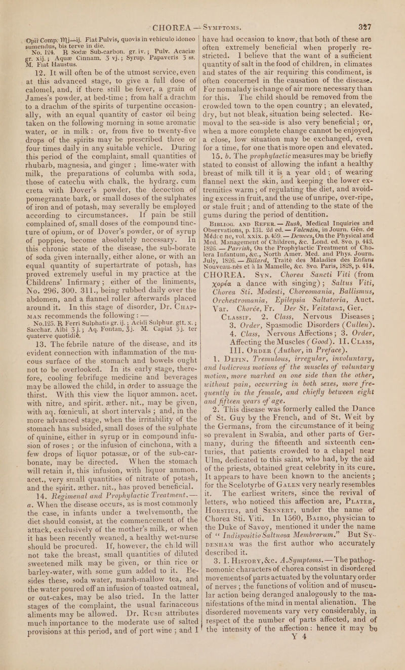 . Opii Comp: Mj—ij. Fiat Pulvis, quovis in vehiculo idoneo sumendus, bis terve in die. No. 124. BR Sod Sub-carbon. gr.iv.; Pulv. Acaciz gr. xij.; Aque Cinnam, 3 vj.; Syrup. Papaveris 5 ss. M. Fiat Haustus. 12. It will often be of the utmost service, even at this advanced stage, to give a full dose of calomel, and, if there still be fever, a grain of James’s powder, at bed-time ; from half a drachm to a drachm of the spirits of turpentine occasion- ally, with an equal quantity of castor oil being taken on the following morning in some aromatic water, or in milk: or, from five to twenty-five drops of the spirits may be prescribed three or four times daily in any suitable vehicle. During this period of the complaint, small quantities of rhubarb, magnesia, and ginger ; lime-water with milk, the preparations of columba with soda, those of catechu with chalk, the hydrarg. cum creta with Dover's powder, the decoction of pomegranate bark, or small doses of the sulphates of iron and of potash, may severally be employed according to circumstances. If pain be still complained of, small doses of the compound tinc- ture of opium, or of Dover’s powder, or of syrup of poppies, become absolutely necessary. In this chronic state of the disease, the sub-borate of soda given internally, either alone, or with an equal quantity of supertartrate of potash, has proved extremely useful in my practice at the Childrens’ Infirmary; either of the lniments, No. 296. 300. 311., being rubbed daily over the abdomen, and a flannel roller afterwards placed around it. In this stage of disorder, Dr. Cuap- MAN recommends the following : — No.125. R Ferri Sulphatis gr. ij.; Acidi Sulphur. gtt. x. ; Sacchar. Albi 3j.; Ag. Fontan, 3j. M. Capiat 3). ter quaterve quotidié, 13. The febrile nature of the disease, and its evident connection with inflammation of the mu- cous surface of the stomach and bowels ought not to be overlooked. In its early stage, there- fore, cooling febrifuge medicine and beverages may be allowed the child, in order to assuage the thirst. With this view the liquor ammon. acet. with nitre, and spirit. ether. nit., may be given, with aq. foeniculi, at short intervals ; and, in the more advanced stage, when the irritability of the stomach has subsided, small doses of the sulphate of quinine, either in syrup or in compound infu- sion of roses ; or the infusion of cinchona, with a few drops of liquor potasse, or of the sub-car- bonate, may be directed. When the stomach will retain it, this infusion, with liquor ammon. acet., very small quantities of nitrate of potash, and the spirit. ether. nit., has proved beneficial. 14, Regimenal and Prophylactic Treatment .— a. When the disease occurs, as is most commonly the case, in infants under a twelvemonth, the diet should consist, at the commencement of the attack, exclusively of the mother’s milk, or when it has been recently weaned, a healthy wet-nurse should be procured. If, however, the child will not take the breast, small quantities of diluted sweetened milk may be given, or thin rice or barley-water, with some gum added to it. Be- sides these, soda water, marsh-mallow tea, and the water poured off an infusion of toasted oatmeal, or oat-cakes, may be also tried. In the latter stages of the complaint, the usual farinaceous aliments may be allowed. Dr. Rusw attributes much importance to the moderate use of salted provisions at this period, and of port wine ; and I 327 have had occasion to know, that both of these are often extremely beneficial when properly re- stricted. I believe that the want of a sufficient quantity of salt in the food of children, in climates and states of the air requiring this condiment, is often concerned in the causation of the disease. For nomalady ischange of air more necessary than for this. The child should be removed from the crowded town to the open country; an elevated, dry, but not bleak, situation being selected. Re- moval to the sea-side is also very beneficial; or, when a more complete change cannot be enjoyed, a close, low situation may be exchanged, even for a time, for one thatis more open and elevated. 15. b. The prophylactic measures may be briefly stated to consist of allowing the infant a healthy breast of milk till it is a year old; of wearing flannel next the skin, and keeping the lower ex- tremities warm; of regulating the diet, and avoid- ing excess in fruit, and the use of unripe, over-ripe, or stale fruit ; and of attending to the state of the cums during the period of dentition. BrisiioG. AND REFER.— Rush, Medical Inquiries and Observations, p. 131. 2d ed. — Valentin, in Journ. Gén. de Médce ne, vol. xxix. p. 459. — Dewees, On the Physical and Med. Management of Children, &amp;c. Lond. ed. 8vo. p. 443. 1826. — Parrish, On the Prophylactic Treatment of Cho- lera Infantum, &amp;c., North Amer. Med. and Phys, Journ. July, 1826. — Billard, Traite des Maladies des Enfans Nouveau-nés et a la Mamelle, &amp;c. 8vo. Paris, 1828, p. 414, CHOREA. Syn. Chorea Sancti Viti (from xopéa a dance with singing); Salius Viti, Chorea Sti. Modesti, Choreomania, Ballismus, Orchestromania, Epilepsia Saltatoria, Auct. Var. Chorée,Fr. Der St. Veitstanz, Ger. Crassir. 2. Class, Nervous Diseases ; 3. Order, Spasmodic Disorders (Cullen). 4, Class, Nervous Affections; 3. Order, Affecting the Muscles (Good). 11. Cass, III. Orver (Author, in Preface). 1. Derix. Tremulous, irregular, involuntary, and ludicrous motions of the muscles of voluntary motion, more marked on one side than the other, without pain, occurring in both sexes, more fre- quently in the female, and chiefly between eight and fifteen years of age. 2. This disease was formerly called the Dance of St. Guy by the French, and of St. Weit by the Germans, from the circumstance of it being so prevalent in Swabia, and other parts of Ger- many, during the fifteenth and sixteenth cen- turies, that patients crowded to a chapel near Ulm, dedicated to this saint, who had, by the aid of the priests, obtained great celebrity in its cure. It appears to have been known to the ancients ; for the Scelotyrbe of GaLEN very nearly resembles it. The earliest writers, since the revival of letters, who noticed this affection are, Piarer, Horstivs, and Sennert, under the name of Chorea Sti. Viti. In 1560, Barro, physician to the Duke of Savoy, mentioned it under the name of « Indispositio Saltuosa Membrorum.” But Svy-. DENHAM was the first author who accurately described it. 3. I. History, &amp;c. A.Symptoms.— The pathog- nomonic characters of chorea consist in disordered movementsof parts actuated by the voluntary order of nerves ; the functions of volition and of muscu- lar action being deranged analogously to the ma- nifestations of the mind in mental alienation. The disordered movements vary very considerably, in respect of the number of parts affected, and of the intensity of the ekg hence it may be Yy