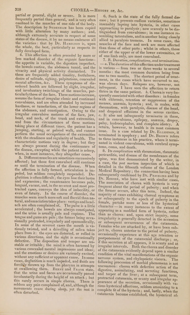 partial or general, slight or severe. It is more frequently partial than general, and is very often confined to the muscles of one side of the body. The description by Sypennam has been copied with little alteration by many authors; and, although extremely accurate in respect of some states of the disease, it by no means embraces all the varieties: that by Dr. Hamivron is, upon the whole, the best, particularly as respects its fully developed form. 4. This affection is often preceded by more or less marked disorder of the organic functions: the appetite is variable, the digestion imperfect, the bowels costive, the abdomen tumid, and the vivacity and physical activity diminished. To these are frequently added timidity, fretfulness, desire of solitude, sighing, palpitations, concealed mental affection, &amp;c. These symptoms of dis- ordered health are followed by slight, irregular, and involuntary twitchings of the muscles, par- ticularly those of the face. These motions increase, assume the form of irregular clonic and continued convulsions, and are often attended by increased hardness, or tumefaction, of the lower regions of the abdomen, and constipation. Owing to the irregular convulsive motions of the face, jaw, head, and neck, of the trunk and extremities, and from the circumstance of these motions taking place at different times, the patient has a jumping, starting, or palsied walk, and cannot perform the usual occupations of the extremities with the steadiness and regularity of health. The characteristic motions vary in degree; but they are always present during the continuance of the disease, excepting while the patient is asleep, when, in most instances, they altogether cease. 5. Different muscles are sometimes successively affected; but those first convulsed still continue so until the termination of the disease. When the affection is fully formed, articulation is im- peded, but seldom completely suspended. De- glutition is oftendifficult ; the eyes lose their lustre and expression; the countenance becomes pale, languid, vacant, and, in the severest and most pro- tracted cases, conveys the idea of imbecility, or even of fatuity. In the course of disorder, the muscles seem much more soft and flaccid than na- tural, andemaciation takes place: vertigo and head- ach are often complained of. The pulse is a little accelerated ; the bowels are always constipated, and the urine is usually pale and copious. The tongue and gums are pale ; the former being occa- sionally protruded, irrecularly and spasmodically. In some of the severest cases the mouth is va- riously twisted, and a drivelling of saliva takes place from it: the eyes are distorted, or rolled in various directions, and the sight is occasionally defective. The disposition and temper are un- stable or irritable ; the mind is often harassed by various concealed mental impressions and ideas; and the emotions or desires are variously excited, without any sufficient or apparent cause. Insome cases, deglutition is much impeded, and fluids are forcibly thrown up from the pharynx in attempts at swallowing them. Brrnr and Frankx state, that the urine and feces are occasionally passed involuntarily during the height of an attack ; but this rarely occurs in simple chorea. There is seldom any pain complained of, and, although the movements cease during sleep, yet the rest is often disturbed. 6. Such is the state of the fully formed dis- ease ; but it presents endless varieties, sometimes insensibly lapsing into hysteria, in other cases approaching to paralysis ; now scarcely to be dis- tinguished from convulsions ; in one instance re- sembling tarantulism, and in another being closely allied to paralysis tremens. In some cases, the muscles of the face and neck are more affected than those of other parts ; whilst in others, those either of the upper or of the lower extremities, or of one limb only, are most convulsed. 7. B. Duration, complications, and terminations. — a. The duration of this affection under treatment is various — from two or three weeks to several months: the most common duration being from one to two months. ‘The shortest period of treat- ment, in the cases which have occurred to me, was eleven days. Relapses are, however, not infrequent. I have seen the affection to return thrice in the same patient. b. Choreais very fre- quently associated with other disorders: in females with chlorosis, retention or suppression of the menses, anemia, hysteria; and, in males, with theumatism, with paralysis, disease of the head, and dropsical effusions in the serous cavities. c. It also not infrequently terminates in these, and in convulsions, epilepsy, anemia, dropsy, palsy, hydrocephalus, and complete idiotcy. A return, however, to health is its most common issue. In a case related by Dr. ELuiotson, it terminated in apoplexy ; and Dr. Brown refers to three instances in his practice, where it termi- nated in violent convulsions, with cerebral symp- toms, coma, and death. 8. Its complication with rheumatism, rheumatic pericarditis, and disease of the membranes of the spine, was first demonstrated by the writer, in a case, the post mortem inspection of which is detailed in the fifteenth volume of the London Medical Repository ; the connection having been subsequently confirmed by Dr. Pricuarp and by Dr. Rorser, who have met with similar cases, The association of chorea with hysteria is very frequent about the period of puberty ; and when the former occurs, after this term. Indeed, the majority of cases exhibiting choreal symptoms at or subsequently to the epoch of puberty in the female, partake more or less of the hysterical character —in many instances to the extent of appearing as a modified form of hysteria, rather than as chorea: and, upon strict inquiry, some irregularity is generally detected in the accession or subsequent occurrences of the catamenia. Females who are attacked by, or have been sub- ject to, chorea anterior to the period of puberty, occasionally experience at this age retention or postponement of the catamenial discharge ; or, if this secretion at all appears, it is scanty and at irregular intervals. Both thechorea and disorder of the catamenia evidently depend upon a similar condition of the vital manifestations of the organic nervous system, and chylopoietic viscera. The following procession of morbid phenomena is not uncommon: chorea with defective action of the digestive, assimilating, and secreting functions, and torpor of the liver; ata subsequent term, protracted catamenia, or scanty and irregular ap- pearance of the secretion, occasionally with va- rious hysterical affections, seldom amounting to a complete fit of the hysteria; and, lastly, when the catamenia become established, the hysterical af-