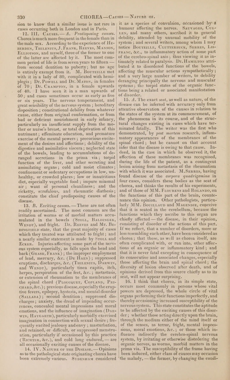 sion to know that a similar issue is not rare in cases occurring both in London and in Paris. -12. II. Causes.— A. Predisposing causes. Chorea ismuch more frequent in the female than in the male sex. According to the experience of Hr- BERDEN, THILENIUS, J. Frank, Reeves, Manson, Exxriorson, and myself, three of the former to one of the latter are affected by it. The most com- mon period of life is from seven years to fifteen — from second dentition to puberty; but no age is entirely exempt from it. M. Bourritie met with it in a lady of 80, complicated with hemi- plegia; Dr. Powext and Dr. Maron, in females of 70; Dr. Crampron, in a female upwards of 40. I have seen it in a man upwards of 50; and cases sometimes occur as early as five or six years. The nervous temperament, and great sensibility of the nervous system ; hereditary disposition ; constitutional debility from whatever cause, either from original conformation, or from bad or deficient nourishment in early infancy, particularly an insufficient supply from the mo- ther or nurse’s breast, or total deprivation of this nutriment ; effeminate education, and premature exercise of the mental powers ; precocious excite- ment of the desires and affections ; debility of the digestive and assimilative viscera ; neglected state of the bowels, leading to accumulations of de- ranged secretions in the prima via; torpid function of the liver, and other secreting and assimilating organs; cold and moist climates ; confinement or sedentary occupations in low, un- healthy, or crowded places; low or innutritious diet, especially vegetable food ; impure miasmal air; want of personal cleanliness; and the ricketty, scrofulous, and rheumatic diathesis ; constitute the chief predisposing causes of the disease. 13. B. Exciting causes. — These are not often readily ascertained. The most common are the irritation of worms or of morbid matters accu- mulated in the bowels (Sroiz, Ba.piInGEr, Wenpt), and fright. Dr. Reeves and Mr. Br- DINGFIELD state, that the great majority of cases which they treated was attributed to fright; and a nearly similar statement is made by Srovz and Ecxer. Injuries affecting some part of the nerv- ous system especially, as falls upon the head and back (Grasu, Franx) ; the improper employment of lead, mercury, &amp;c. (Dr Harn) ; suppressed eruptions, discharges, &amp;c. (Turientus, Darwin, and Wenpr), particularly tinea capitis, itch, herpes, perspiration of the feet, &amp;c.; metastasis, or extension of rheumatism to the membranes of the spinal chord (Pioucaurer, Copianp, Pri- cuarp, &amp;c.); previous disease, especially the erup- tive fevers, epilepsy, hysteria, and mental disorder (Sattapa); second dentition; suppressed dis- charges; anxiety, the dread of impending occur- rences, concealed mental impressions and moral emotions, and the influence of imagination (Dar- win, Haycarrn), particularly morbidly exercised imagination in connection with sexual desire ; fre- quently excited jealousy andenvy ; masturbation, and retained, or difficult, or suppressed menstru- ation, particularly if occasioned by this practice (Ricurer, &amp;c.), and cold long endured, — are all occasionally exciting causes of the disease. 14, IV. Narure or rue Disrase.— Opinions as to the pathological state originating chorea have been extremely various. SyprnHAm considered it as a species of convulsion, occasioned: by a humour affecting the nerves. SauvaGes, Cur- LEN, and many others, ascribed it to general debility, attended by unusual mobility of the system ; and several writers, among whom | may notice Bourrrtin, CLurrersuck, Serres, Lis- FRANC, &amp;c., to inflammatory action of some part of the cerebro-spinal axis; thus viewing it as in- timately related to paralysis. Dr. Hamitron attri- buted it to disordered functions of the bowels, affecting the muscular actions sympathetically ; and a very large number of writers, to debility deranging principally the nervous and muscular systems; the torpid states of the organic func- tions being a related or associated manifestation of disorder. 15, A. The exact seat, as well as nature, of the disease can be inferred with accuracy only from attentive observation of the causes in relation to the states of the system at its commencement, of the phenomena in its course, and of the struc- tural changes existing in cases which have ter- minated fatally. The writer was the first who demonstrated, by post mortem research, inflam- matory appearances of the membranes of the spinal chord; but he cannot on that account infer that the disease is owing to that cause. In- deed, in the case in which he observed it, the affection of these membranes was recognised, during the life of the patient, as a contingent lesion arising from metastasis of the rheumatism with which it was associated. M.Srrres, having found disease of the corpora quadrigemina in four cases, considers these bodies as the seat of chorea, and thinks the results of his experiments, and of those of MM. Frourens and Roianpo, on the functions of this part of the brain, counte- nance this opinion. Other pathologists, particu- larly MM. Bourttaup and Macenpie, conceive that it is seated in the cerebellum, because the functions which they ascribe to this organ are chiefly affected—the disease, in their opinion, consisting of disorder of the actions of this part. If we reflect, that a number of disorders, more or less resembling each other, have been considered as chorea; that these, as well as chorea itself, are often complicated with, or run into, other atfec- tions of an organic or inflammatory kind; and that it is never fatal excepting in consequence of its consecutive and associated changes, especially those affecting the brain and spinal chord; the diversity of lesion observed after death, and of opinions derived from this source chiefly as to its seat, will not appear surprising. 16. | think that chorea, in its simple state, occurs most commonly in persons whose vital powers are depressed, the whole circle of vital organs performing their functions imperfectly, and thereby occasioning increased susceptibility of the nervous system. This state constitutes the aptitude to be affected by the exciting causes of this disor- der; whether those acting directly upon the brain, through the medium either of the mind itself or of the senses, as terror, fright, mental impres- sions, moral emotions, &amp;c.; or those which in- fluence indirectly the cerebro-spinal nervous system, by irritating or otherwise disordering the organic nerves, as worms, morbid matters in the prima via. The susceptibility of the frame having been induced, either class of causes may occasion the malady, —the former, by changing the condi-