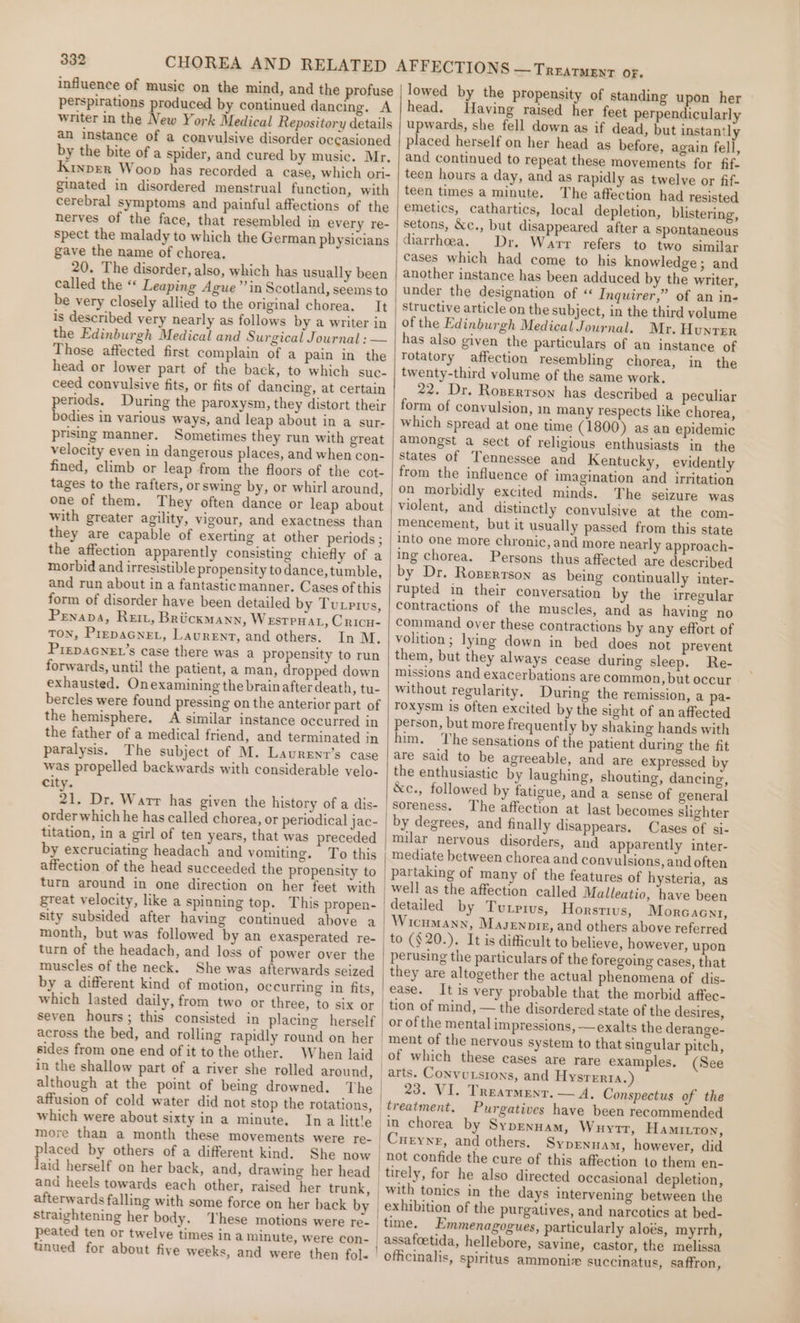 influence of music on the mind, and the profuse perspirations produced by continued dancing. A writer in the New York Medical Repository details an instance of a convulsive disorder occasioned by the bite of a spider, and cured by music. Mr. Kinprer Woop has recorded a case, which ori- ginated in disordered menstrual function, with cerebral symptoms and painful affections of the nerves of the face, that resembled in every re- spect the malady to which the German physicians gave the name of chorea. 20. The disorder, also, which has usually been called the ** Leaping Ague”’ in Scotland, seems to be very closely allied to the original chorea. It is described very nearly as follows by a writer in the Edinburgh Medical and Surgical Journal : — Those affected first complain of a pain in the head or lower part of the back, to which suc- ceed convulsive fits, or fits of dancing, at certain periods. During the paroxysm, they distort their bodies in various ways, and leap about in a sur- prising manner. Sometimes they run with great velocity even in dangerous places, and when con- fined, climb or leap from the floors of the cot- tages to the rafters, or swing by, or whirl around, one of them. They often dance or leap about with greater agility, vigour, and exactness than they are capable of exerting at other periods ; the affection apparently consisting chiefly of a morbid and irresistible propensity to dance, tumble, and run about in a fantastic manner. Cases of this form of disorder have been detailed by Turivus, Penapa, Rem, Br UckMANN, Westpnat, Cricu- TON, PrepaGne, Laurent, and others. In M. PrepAGNEL’s case there was a propensity to run forwards, until the patient, a man, dropped down exhausted. Onexamining the brain afterdeath, tu- bercles were found pressing on the anterior part of the hemisphere, A similar instance occurred in the father of a medical friend, and terminated in paralysis. The subject of M. Laurent’s case was propelled backwards with considerable velo- city. 21. Dr. Warr has given the history of a dis- order which he has called chorea, or periodical jac- titation, in a girl of ten years, that was preceded by excruciating headach and vomiting. To this affection of the head succeeded the propensity to turn around in one direction on her feet with great velocity, like a spinning top. This propen- sity subsided after having continued above a month, but was followed by an exasperated re- turn of the headach, and loss of power over the muscles of the neck. She was afterwards seized by a different kind of motion, occurring in fits, which lasted daily, from two or three, to six or across the bed, and rolling rapidly round on her sides from one end of it to the other. When laid in the shallow part of a river she rolled around, affusion of cold water did not stop the rotations, which were about sixty in a minute. Ina little more than a month these movements were re- placed by others of a different kind. She now laid herself on her back, and, drawing her head and heels towards each other, raised her trunk, afterwards falling with some force on her back by straightening her body. ‘These motions were re- peated ten or twelve times ina minute, were con- tinued for about five weeks, and were then fol- TREATMENT OF. lowed by the propensity of standing upon her head. Having raised her feet perpendicularly upwards, she fell down as if dead, but instantly placed herself on her head as before, again fell, and continued to repeat these movements for fif. teen hours a day, and as rapidly as twelve or fif- teen times a minute. The affection had resisted emetics, cathartics, local depletion, blistering, setons, &amp;c., but disappeared after a spontaneous diarrhoea. Dr. Warr refers to two similar cases which had come to his knowledge; and another instance has been adduced by the writer, under the designation of ‘ Inquirer,” of an in- structive article on the subject, in the third volume of the Edinburgh Medical Journal. Mr. HunrTer has also given the particulars of an instance of Totatory affection resembling chorea, in the twenty-third volume of the same work. 22. Dr. Roserrson has described a peculiar form of convulsion, in many respects like chorea, which spread at one time (1800) as an epidemic amongst a sect of religious enthusiasts in the states of Tennessee and Kentucky, evidently from the influence of imagination and irritation on morbidly excited minds. The seizure was violent, and distinctly convulsive at the com- mencement, but it usually passed from this state into one more chronic, and more nearly approach- ing chorea. Persons thus affected are described by Dr. Rozerrtson as being continually inter- Tupted in their conversation by the irregular Contractions of the muscles, and as having no command over these contractions by any effort of volition; lying down in bed does not prevent them, but they always cease during sleep. Re- missions and exacerbations are common, but occur without regularity, During the remission, a pa- roxysm is often excited by the sight of an affected person, but more frequently by shaking hands with him. The sensations of the patient during the fit are said to be agreeable, and are expressed by the enthusiastic by laughing, shouting, dancing, &amp;c., followed by fatigue, and a sense of general Soreness. The affection at last becomes shighter Cases of si- milar nervous disorders, and apparently inter- partaking of many of the features of hysteria, as well as the affection called Malleatio, have been Horsttvs, Morcaent, WicumMann, Masennir, and others above referred perusing the particulars of the foregoing cases, that they are altogether the actual phenomena of dis- ease. It is very probable that the morbid affec- tion of mind, — the disordered state of the desires, or of the mental impressions, —exalts the derange- of which these cases are rare examples. (See 23. VI. Treatment. — A, Conspectus of the Purgatives have been recommended in chorea by Syprnuam, Wrytr, Hamrtton, Cueynr, and others. Syprnuam, however, did not confide the cure of this affection to them en- | Emmenagogues, particularly aloés, myrrh, Savine, castor, the melissa officinalis, spiritus ammonix succinatus, saffron,