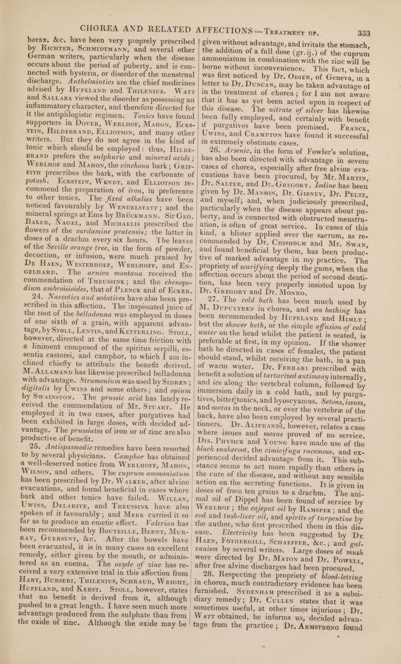 borax, &amp;c. have been very proprely prescribed by Ricurer, Scumiprmann, and several other German writers, particularly when the disease occurs about the period of puberty, and is con- nected with hysteria, or disorder of the menstrual discharge. Anthelmintics are the chief medicines advised by Hureranp and Turtentus. Warr and Satuapa viewed the disorder as possessing an inflammatory character, and therefore directed for it the antiphlogistic regimen. Tonics have found supporters in Dover, Wertuor, Manon, Ecxs- TEIN, HitprBranp, Exuiorson, and many other writers. But they do not agree in the kind of tonic which should be employed: thus, Hrrps- BRAND prefers the sulphuric and mineral acids ; Wertnor and Manoy, the cinchona bark; Grir- FITH prescribes the bark, with the carbonate of potash. Ecxsrrrn, Wenpt, and Exuiorson re- commend the preparation of iron, in preference to other tonics. The fixed alkalies have been noticed favourably by Wenpersrarr; and the mineral springs at Ems by Briickmann. Sir Geo. Baxer, Nacer, and Micwaeuis prescribed the flowers of the cardamine pratensis; the latter in doses of a drachm every six hours. The leaves of the Seville orange tree, in the form of powder, decoction, or infusion, were much praised by Dr Haren, Wesrernoer, Werinorr, and En- GELHARD. The arnica montana received the commendation of THrussinx; and the chenopo- dium ambroisioides, that of PLencK and of Ecker. 24. Narcotics and sedatives have also been pre- scribed in this affection. The inspissated juice of the root of the belladonna was employed in doses of one sixth of a grain, with apparent advan- tage, by Stout, Lentin, and Kerrertinc. STOLL, hawever, directed at the same time friction with a liniment composed of the spiritus serpilli, es- sentia castorei, and camphor, to which I am in- clined chiefly to attribute the benefit derived. M. Aviamanp has likewise prescribed belladonna with advantage. Stramonium was used by Sipren; digitalis by Uwiys and some others; and opium by Swarnston. The prussic acid has lately re- ceived the commendation of Mr. Stuart. He employed it in two cases, after purgatives had been exhibited in large doses, with decided ad- vantage. The prussiates of iron or of zine are also productive of benefit. 25. Antispasmodic remedies have been resorted to by several physicians. Camphor has obtained a well-deserved notice from Wertuorr, Manon, Witson, and others. The cuprum ammoniatum evacuations, and found beneficial in cases where bark and other tonics have failed. WILLaN, Uwins, Derarive, and Turvssinx have also spoken of it favourably ; and Merx carried it so far as to produce an emetic effect. Valerian has been recommended by Bourritir, Bernt, Mur- RAY, GuErRsENT, &amp;c. After the bowels have remedy, either given by the mouth, or adminis- tered as an enema. The oxyde of sinc has re- ceived a very extensive trial in this affection from Hart, Burseri, Tuttentvs, ScurauD, Wricut, Hurevanp, and Kersr. Srott, however, states that no benefit is derived from it, although pushed to a great length. I have seen much more advantage produced from the sulphate than from the oxide of zinc. Although the oxide may be 333 given without advantage, and irritate the stomach, the addition of a full dose (gr. ij.) of the cuprum ammoniatum in combination with the zine will be borne without inconvenience. This fact, which was first noticed by Dr. Onien, of Geneva, na letter to Dr. Duncan, may be taken advantage of in the treatment of chorea; for 1am not aware that it has as yet been acted upon in respect of this disease. The nitrate of silver has likewise been fully employed, and certainly with benefit if purgatives have been premised. Franck, Uwins, and Crampton have found it successful in extremely obstinate cases. 26. Arsenic, in the form of Fowler’s solution, has also been directed with advantage in severe cases of chorea, especially after free alvine eva- cuations have been procured, by Mr, Martin, Dr. Satrer, and Dr. Grecory. Iodine has been given by Dr. Manson, Dr. Gisnry, Dr. PEtrTz, and myself; and, when judiciously prescribed, particularly when the disease appears about pu- berty, and is connected with obstructed menstru- ation, is often of great service. In cases of this kind, a blister applied over the sacrum, as re- commended by Dr. Cutsuoum and Mr. Swan, and found beneficial by them, has been produc- tive of marked advantage in my practice. The propriety of scarifying deeply the gums, when the affection occurs about the period of second denti- tion, has been very properly insisted upon by Dr. Grecory and Dr. Monro. 27. The cold bath has been much used by M. Durvyrren in chorea, and sea bathing has been recommended by Huretanp and Himty; but the shower bath, or the simple affusion of cold water on the head whilst the patient is seated, is preferable at first, in my opinion. If the shower bath be directed in cases of females, the patient should stand, whilst receiving the bath, in a pan of warm water. Dr. Ferrari prescribed with benefit a solution of tartarized antimony internally, and ice along the vertebral column, followed by immersion daily in a cold bath, and by purga- tives, bitter!tonics, and hyoscyamus. Setons, issues, and moras in the neck, or over the vertebre of the back, have also been employed by several practi- tioners. Dr. ALIPRANDI, however, relates a case where issues and moxas proved of no service. Drs. Puystcx and Youne have made use of the black snakeroot, the cimicifuga racemosa, and ex- perienced decided advantage from it. This sub- Stance seems to act more rapidly than others in } action on the secreting functions. It is given in doses of from ten grains toa drachm. The anj- mal oil of Dippel has been found of service by Werwuor ; the cajeput oil by Ramspex ; and the cod and tusk-liver oil, and spirits of turpentine by the author, who first prescribed them in this dig- ease. Electricity has heen suggested by De Hagen, Foruerrcitt, SCHAEFFER, &amp;c.; and gal- vanism by several writers. Large doses of musk were directed by Dr. Maron and Dr, Powett, after free alvine discharges had been procured, 28. Respecting the propriety of blood-letting in chorea, much contradictory evidence has been furnished. Sypxnuam prescribed it as a subsi- diary remedy; Dr. Curren states that it was sometimes useful, at other times injurious ; Dr. Warr obtained, he informs us, decided advan- tage from the practice; Dr. Armstrono found *