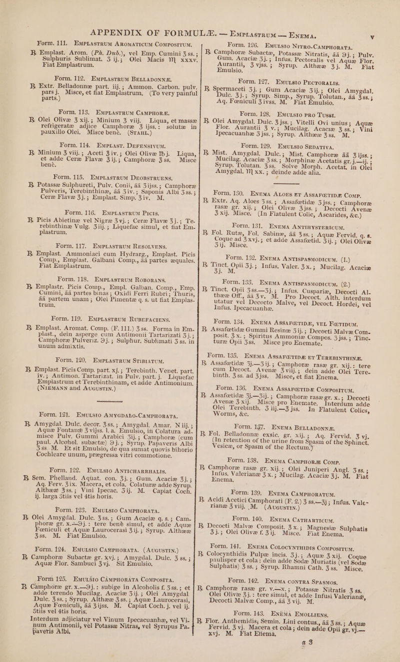 Form. 126. Emutsio Nivrro-CAMPHORATA. K Camphore Subactez, Potasse Nitratis, 44 9j.; Pulv. Gum. Acaciz 3j.; Infus. Pectoralis vel Aquez Flor. Aurantii, 3 vjss. ; Syrup. Althee 3). M. Fiat Emulsio, Form. 111. Empriastrum Aromaticum ComposrrumM. K Emplast. Arom. (Pk, Dub.), vel Emp. Cumini 3ss. ; Sulphuris Sublimat. 3 ij.; Olei Macis M xxxv. Fiat Emplastrum. Form. 112. EmpniastruM BELLADONNE. R Extr. Belladonne part. iij.; Ammon. Carbon. pulyv. pars j. Misce, et fiat Emplastrum, (To very painful parts.) Form, 127. Emursto Pecroratis. BK Spermaceti 3j.; Gum Acacie 3ij.; Olei Amygdal. Dulce. 3j.; Syrup. Simp., Syrup. Tolutan., 4a 3ss. ; Aq. Feeniculi Zivss, M. Fiat Emulsio. Form, 128. Emuxsro pro Tussi. R Olei Amygdal. Dulce. 3 jss.; Vitelli Ovi unius; Aquz Flor. Aurantii 3 v.; Mucilag. Acacie 3 ss.; Vini Ipecacuanhe 3 jss.; Syrup. Althzee 3ss, M, Form. 113. EmpLasrrum CAMPHOR. BR Olei Olive 3 xij.; Minium 3 viij. Liqua, et masse refrigerate adjice Camphore 3 ijss.: solute in pauxillo Olei, Misce bené. (Sraut.) Form, 129. Emunsio SEpattIva. BR Mist. Amygdal. Dulc.; Mist. Camphore 4a 3 ijss. ; Mucilag. Acacie 3ss.; Morphine Acetatis gr. j.—ij. ; Syrup. Tolutan. 3ss. Solve Morph. Acetat. in Olei Amygdal. 1] xx. ; deinde adde alia. Form. 114. Emprast. DEFENSIVUM. R Minium 3 viij.; Aceti Ziv.; Olei Olive thj. Liqua, et adde Cere Flave 3ij.; Camphore 3ss, Misce bene. Form. 115. EmMpLastrum DEoBSTRUENS. B Potasse Sulphureti, Pulv. Conii, 44 3ijss.; Camphore Pulveris, Terebinthine, 44 3iv.; Saponis Albi 3ss. ; Cere Flave 3j.; Emplast. Simp. 3iv. M. Form, 130. ENEMA ALOES ET ASSAF@TIDE Comp. R Extr. Aq. Aloes 3s8s.; Assafoetide 3jss.; Camphore rase gr. Xij.; Olei Olive 3jss.; Decocti Avenz Form. 116. Empiastrum Picts. 3 xij. Misce. (In Flatulent Colic, Ascarides, &amp;c.) R Picis Abietine vel Nigre 3 vj.; Cere Flavee 34-3 Te- rebinthine Vulg. 3iij.; Liquefac simul, et fiat Em- plastrum, Form, 131. Enema ANTINYSTERICUM. R Fol. Rutz, Fol. Sabine, aa 3ss.; Aque Fervid. q. 8. Coque ad 3xyj.; et adde Assafcetid. 3ij.; Olei Olive Form. 117. Empiastrum Resovens. 51). Misce. R Emplast. Ammoniaci cum Hydrarg., Emplast. Picis Comp., Emplast. Galbani Comp., aa partes zquales. Fiat Emplastrum. Form. 132. ENEMA ANTISPASMODICUM. (is) R ae 3j.; Infus, Valer. 3x.; Mucilag. Acacie i Bees Form. 118. Empiastrum Roporans. R Emplastr. Picis Comp., Empl. Galban. Comp., Emp. Cumini, aa partes binas ; Oxidi Ferri Rubri; Thuris, aa partem unam; Olei Pimente q.s, ut fiat Emplas- trum, Form. 133. ENEMA ANTISPASMODICUM., (2.) R Tinct. Opii 388.—3j.; Infus. Cuspariz, Decocti Al- thee Off, aaZv. M. Pro Decoct. Alth. interdum utatur vel Decocto Malve, vel Decoct. Hordei, vel Infus. Ipecacuanhe, Form. 119. Empuastrum RUBEFACIENS. KR Emplast. Aromat. Comp. (F.111.) 3ss. Forma in Em. plast., dein asperge cum Antimonii Tartarizati Ses Camphore Pulveriz. 39j.; Sulphur, Subtimati 3 ss, in unum admixtis, Form. 134, ENEMA ASSAFQTIDE, VEL Fa tTipuM. R Assafeetidee Gummi Resinz 3ij.; Decoeti Malvee Com. posit. 3x.; Spiritus Ammonize Compos. 3jss.; Tinc. ture Opii 3ss. Misce pro Enemate, Form. 135. ENEMA ASSAF@TIDE ET TEREBINTHINE. BR Assafoetide 3j.—3 ij. ; Camphore ras gr. xij.: tere cum Decoct. Avene 3viij.; dein adde Olei Tere. binth. 3ss. ad 3jss, Misce, et fiat Enema. Form, 120. EmpiLastrum STiBiATum. BR Emplast. Picis Comp. part. xj.; Terebinth. Venet. part. iv.; Antimon. Tartarizat. in Pulv. part. j. Liquefac Empiastrum et Terebinthinam, et adde Antimonium., (NiEMANN and AuGusTiN.) Form. 136. Enema ASSAF@TID® ComPositum. 1 B Assafeetidz 3j.—3ij. ; Camphore rasz gr. x.; Decocti Avene 3 xij. Misce pro Enemate. Interdum adde Olei Terebinth. 3 iij.—3jss. In Flatulent Colics, Worms, &amp;c. Form. 121. Emutsto AMYGDALO-CAMPHORATA. KR Amygdal. Dulce. decor. 3ss.; Amygdal. Amar. N ij. ; Aque TFontane 3 vijss. 1. a. Emulsio, in Colatura ad- misce Pulvy. Gummi Arabici 3ij. ; Camphore (cum paul. Alcohol. subactee) 9j,; Syrup. Papaveris Albi 58s. M. Et sit Emulsio, de qua sumat quovis bihorio Cochleare unum, pregressa vitri commotione. Form. 137. Enema BELLADONNE. R Foil. Belladonne exsic, gr. xij.; Aq. Fervid. 3 vj. (In retention of the urine from Spasm of the Sphinct. Vesice, or Spasm of the Rectum.) Form. 138. Enema CamPHora Comp. R. Camphore rase gr. xij.; Olei Juniperi Angl. 3ss.; Tue Valeriane 3x.; Mucilag. Acacie 3). M. Fiat nema. Form. 122. EmuLsto ANTICHARRHALIS. B Sem. Phelland. Aquat. con. 3j.; Gum. Acacie 3j. 3 Aq. Ferv. 3ix. Macera, et cola. Colature adde Syrup. Althea 3ss.; Vini Ipecac. 3ij. M. Capiat Coch, ij. larga 3tiis vel 4tis horis, Form: 139, ENEMA CAMPHORATUM. B Acidi Acetici Camphorati (F. 2.) 3 ss.—3j ; Infus. Vale- riane 3 viij. .M. (Avuaustin.) Form. 123, Emutsto CAMPHORATA. BR Olei Amygdal. Dulce. 3ss.; Gum Acacie q. s.; Cam- phore gr. x.~9j.: tere ben® simul, et adde Aque Feeniculi et Aque Laurocerasi 3ij.; Syrup. Althzz 3ss. M. Fiat Emulsio. Form. 140. Enema CATHARTICUM. R. Decocti Malvz Composit. 3 x. ; Magnesiz Sulphatis 3 j.; Olei Olive f. 3ij. Misce. Fiat Enema, Form. 141. Enema CoLocynruipis Compositum. Ri Colocynthidis Pulpz incis. 3j.; Aque 3 xij. Coque paulisper et cola: dein adde Sode Muriatis (vel Sodz Sulphatis) 3 ss. ; Syrup. Rhamni Cath. 3 ss, Misce. Form. 124, Emunsto Campuorata. (AuGusTIN.) R. Camphore Subacte gr. xvj. ; Amygdal. Dulc. 3 ss. ; Aque Flor. Sambuci 3vj. Sit Emulsio. Form. 142. ENEMA conTRA Spasmos, KR Camphore rase gr. v.—x.; Potasse Nitratis 3 ss, Olei Olive 3j.: tere simul, et adde Infusi Valerian&amp;, Decocti Malvz Comp., 4a 3 vij. M. Form 125. Emursto CAMpHorATA CompositTa. BR Camphore gr. x.—9j.: subige in Alcoholis f. 3ss.; et adde terendo Mucilag. Acacie 3ij.; Olei Amygdal. Duic. 3ss.; Syrup. Althee 3 ss. ; Aque Laurocerasi, Aque Feeniculi, aa 3ijss. M. Capiat Coch. j. vel ij. Stiis vel 4tis horis: ; Interdum adjiciatur vel Vinum Ipecacuanhe, vel Vi- hum Antimonii, vel Potasse Nitras, vel Syrupus Pa- paveris Albi, Form. 143. Enima Emo.irens, R Flor. Anthemidis; Semin. Lini contus., aa 3 ss.; Aque Fervid. 3 vj. Macera et cola; dein adde Opii gr. vj.— xvj. M. Fiat Etiema, a 3