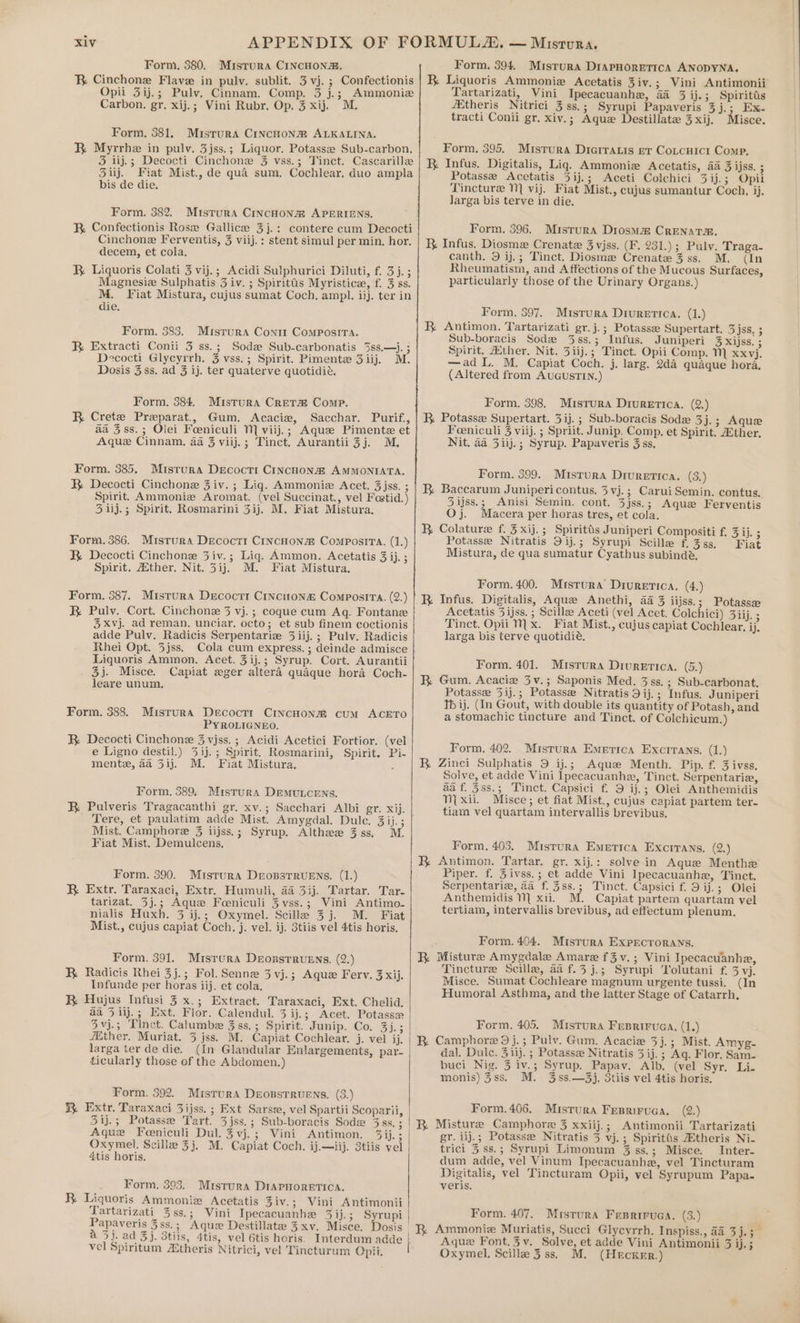 Form. 380. Mistura CINCHONa. BR Cinchone Flave in pulv. sublit. 3 vj. ; Confectionis Opii 3ij.; Pulv. Cinnam. Comp. 3 j.;| Ammoniz Carbon. gr. xij.; Vini Rubr. Op. 3 xij. Form. 381. Misrura CINCHONm ALKALINA. R Myrrhe in pulv. 3jss.; Liquor. Potasse Sub-carbon. 3 iij.; Decocti Cinchone 3 vss.; Tinct. Cascarille 3iij. Fiat Mist., de qua sum. Cochlear, duo ampla bis de die. Form. 382. Mistura CiNcHoNna APERIENS. RB. Confectionis Rose Gallice 3j.: contere cum Decocti Cinchone Ferventis, 3 viij.; stent simul per min. hor. decem, et cola. RB Liquoris Colati 3 vij.; Acidi Sulphurici Diluti, f. 3j.; Magnesiz Sulphatis 3 iv. ; Spirittis Myristicz, f. 3 ss. M. Fiat Mistura, cujus sumat Coch, ampl. ii). ter in die. Form. 383. Misrura Cont Composira. BR Extracti Conti 3 ss.; Sodz Sub-carbonatis 3ss.—j. ; Decocti Glycyrrh. 3 vss.; Spirit. Pimente 3iij. M. Dosis 3 ss, ad 3 ij. ter quaterve quotidié. Form, 384, Mistura Creta@ Comp. BR Crete Preparat., Gum. Acacie, Sacchar. Purif., aa 3ss.; Olei Foeniculi M viij.; Aquz Pimente et Aque Cinnam. aa 3 viij.; Tinct. Aurantii3j. M. Form. 385. Misrura Decocti CINcHoNa AMMONIATA. BR Decocti Cinchone 3 iv. ; Lig. Ammoniz Acet. 3jss. ; Spirit. Ammonia Aromat. (vel Succinat., vel Foetid.) 3 iij.; Spirit. Rosmarini 3ij. M. Fiat Mistura. Form. 386. Mistura Decocrt CINCHONZ COMPOSITA. (as) RB Decocti Cinchone 3iv.; Lig. Ammon. Acetatis 3 ij. ; Spirit, Zither., Nit. 3ij. M. Fiat Mistura, Form. 387. Mistrura Decoctr Cincuon&amp; ComposiTa. (2.) BR Pulv. Cort. Cinchone 3 vj.; coque cum Aq. Fontane 3xvj. ad reman. unciar. octo; et sub finem coctionis adde Pulv, Radicis Serpentariz 3 iij.; Pulv. Radicis Rhei Opt. 3jss. Cola cum express. ; deinde admisce Liquoris Ammon. Acet. 3 ij.; Syrup. Cort. Aurantii 3). Misce. Capiat eger altera qudque hora Coch- leare unum. Form. 388. Mistura Decoctr CincHon@ cum ACETO PYROLIGNEO. RB Decocti Cinchone 3 vjss.; Acidi Acetici Fortior. (vel e Ligno destil.) 33). ; Spirit. Rosmarini, Spirit. Pi- mente, aa 3ij. M. Fiat Mistura. 5 Form. 389, Mistura DemMuLcENs. Tere, et paulatim adde Mist. Amygdal. Dule. 3 ij. ; Mist. Camphore % iijss.; Syrup. Althez 3ss. M. Fiat Mist. Demulcens. Form. 390. Mistura DropstTruEns. (1.) BR Extr. Taraxaci, Extr. Humuli, 4a 33j. Tartar, Tar- tarizat. 3j.; Aque Foeniculi 3 vss.; Vini Antimo- nialis Huxh. 3 ij.; Oxymel. Scille 3 j. M. Fiat Mist., cujus capiat Coch. j. vel. ij. 3tiis vel 4tis horis. Form. 391. Mrsrura Deorstruens. (2.) R Radicis Rhei 3j.; Fol. Senne 3 vj.; Aquz Ferv, 3 xij. Infunde per horas iij. et cola. BR Hujus Infusi 3 x.; Extract. Taraxaci, Ext. Chelid. aa 5 iij.; Ext. Flor. Calendul. 3 ij.; Acet. Potasse 3vj.; Tinct. Calumbe 3ss.; Spirit. Junip. Co. 3j.; ither. Muriat. 3 jss. M. Capiat Cochlear. j. vel ij. larga ter de die. (In Glandular Enlargements, par- ticularly those of the Abdomen.) Form. 392. Misrura DeossTrRuENS. (3.) BR Extr. Taraxaci Zijss. ; Ext Sarsz, vel Spartii Scoparii, 31j.; Potasse Tart. 3jss.; Sub-boracis Sod Biss. Aque Foeniculi Dul. 3vj.; Vini Antimon. 3ij. ; Oxymel. Scilla 3j. M. Capiat Coch. ij.—iij. 3tiis vel 4tis horis. Form. 393. Mistura DIAPHORETICA. R. Liquoris Ammoniz Acetatis 3iv.; Vini Antimonii Tartarizati_ 3ss.; Vini Ipecacuanhe 3 ij.5 | Syrupi Papaveris 3ss.; Aquz Destillate 3 xv. Misce. Dosis a 3j. ad 3j. 3tiis, 4tis, vel 6tis horis. Interdum adde vel Spiritum Actheris Nitrici, vel Tincturum Opii. i Form. 394. Misrura DIAPHORETICA ANODYNA. R Liquoris Ammonie Acetatis Ziv.; Vini Antimonii Tartarizati, Vini_ Ipecacuanhe, 44 3 ij.; Spiritts /Etheris Nitrici 3ss.; Syrupi Papaveris 3 j. Res isce. tracti Conii gr. xiv.; Aquz Destillate 3 xij. Form. 395. Mistrura Diarratis er Cotcuici Comp. K Infus. Digitalis, Liq. Ammoniz Acetatis, 44 3 ijss. ; Potasse <Acetatis 3ij.; Aceti Colchici 3ij.; Opil Tincture N}] vij. Fiat Mist., cujus sumantur Coch. ij. larga bis terve in die, Form. 396. Misrura Diosma CrRENATR. K Infus. Diosma Crenate 3 vjss. (F. 231.) ; Pulv. Traga- canth. 9 ij.; Tinct. Diosme Crenate 3 ss. M. (In Rheumatism, and A ffections of the Mucous Surfaces, particularly those of the Urinary Organs.) Form. 3897. Misrura Diuretica, (1.) R Antimon. Tartarizati gr.j.; Potasse Supertart. HSB. Sub-boracis Sode 3ss.; Infus. Juniperi 3 Xijss. ; Spirit. Asther, Nit. 3iij.; Tinct. Opii Comp. M xxvj. —ad L. M. Capiat Coch. j. larg. 2d4 quaque hora, (Altered from AUGUSTIN.) Form, 398, Muistrura Diuretica. (2.) R Potassee Supertart. 3ij. ; Sub-boracis Sode 3j.; Aque Feeniculi 3 viij. ; Spriit. Junip. Comp. et Spirit. ther. Nit. aa 3iij.; Syrup. Papaveris 3 ss, Form. 399. Mistura Diuretica. (3.) B Baccarum Junipericontus. 3vj.; Carui Semin. contus. 3ijss.; Anisi Semin. cont. 3jss.; Aque Ferventis Oj. Macera per horas tres, et cola. R Colature f. 3xij.; Spiritds Juniperi Compositi f. 3 ij. ; Potasse Nitratis 9ij.; Syrupi Scille fi 3ss, Fiat Mistura, de qua sumatur Cyathus subindé. Form. 400. Misrura Diuretic. (4.) K Infus. Digitalis, Aque Anethi, 4a 3 iijss.; Potasse Acetatis 3ijss. ; Scillze Aceti (vel Acet. Colchici) 3iij. ; Tinct. Opii Mx. Fiat Mist., cujus capiat Cochlear, ij. larga bis terve quotidié. Form. 401. Misrura Divurerica. (5.) BR. Gum. Acacia 3v.; Saponis Med. 3 ss. ; Sub-carbonat. Potassee 3ij.; Potasse Nitratis 9ij.; Infus. Juniperi Tb ij. (In Gout, with double its quantity of Potash, and a stomachic tincture and Tinct. of Colchicum.) Form. 402. Mistura Emerica Excrrans. (1.) R Zinci Sulphatis 9 ij.; Aque Menth. Pip. f. 3 ivss, Solve, et adde Vini Ipecacuanha, Tinct. Serpentaria, aa f. 3ss.; Tinct. Capsici f. 9 ij.; Olei Anthemidis Ni xii. Misce; et fiat Mist., cujus capiat partem ter- tiam vel quartam intervallis brevibus. Form. 403. Misrura Emerica Excitans. (2.) R Antimon. Tartar. gr. xij.: solve in Aque Menthe Piper. f. Zivss.; et adde Vini Ipecacuanhe, Tinct. Serpentarie, aa f. 3ss.; Tinct. Capsici f. 9 ij.; Olei Anthemidis N] xii. M. Capiat partem quartam vel tertiam, intervallis brevibus, ad effectum plenum. Form. 404. Misrura ExpECTORANS. BR Misture Amygdale Amare f3v.; Vini Ipecacuanhe, Tincture Scilla, aa f.3j.; Syrupi Tolutani f. 3 vj. Misce. Sumat Cochleare magnum urgente tussi. (In Humoral Asthma, and the latter Stage of Catarrh, Form. 405. Mistura Feprirvaa, (1.) BR Camphore 9j.; Pulv. Gum. Acacia 3j.; Mist. Amyg- dal. Dulce. 3 iij. ; Potassz Nitratis 3 ij.; Ag. Flor. Sam- buci Nig. 3 iv.; Syrup. Papav. Alb. (vel Syr. Li- monis)3ss. M. 3ss.—3j. 3tiis vel 4tis horis. Form. 406. Misrura Fesriruaa. (2.) Misture Camphore 3 xxiij.; Antimonii Tartarizati gr. iij.; Potasse Nitratis 3 vj.; Spiritts #theris Ni- trici 3 ss.; Syrupi Limonum 3 ss.; Misce. Inter- dum adde, vel Vinum Ipecacuanha, vel Tincturam Digitalis, vel ‘Tincturam Opii, vel Syrupum Papa. veris. BR Form. 407. Mistura FrepBriruca. (3.) ; R Ammonie Muriatis, Succi Glycyrrh. Inspiss., a4 3j.;_ Aque Font.3v. Solve, et adde Vini Antimonii 3 ij. ; Oxymel, Scille 3 ss, M. (HeEckKErR.)