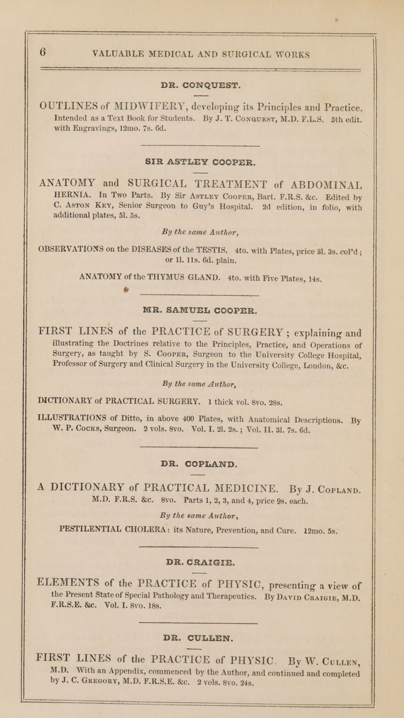 DR. CONQUEST. —— OUTLINES of MIDWIFERY, developing its Principles and Practice. Intended as a Text Book for Students. By J.T. Conaurst, M.D. F.L.S. 5th edit. with Engravings, 12mo. 7s. 6d. SIR ASTLEY COOPER. ANATOMY and SURGICAL TREATMENT of ABDOMINAL HERNIA. In Two Parts. By Sir Astney Coormr, Bart. F.R.S. &amp;c. Edited by C. Aston Key, Senior Surgeon to Guy’s Hospital. 2d edition, in folio, with additional plates, 51. 5s. By the same Author, OBSERVATIONS on the DISEASES of the TESTIS. 4to. with Plates, price 31. 3s. col’d; or ll. 11s. 6d. plain. ANATOMY of the THYMUS GLAND. 4to. with Five Plates, 14s. ® MR. SAMUEL COOPER. FIRST LINES of the PRACTICE of SURGERY ; explaining and illustrating the Doctrines relative to the Principles, Practice, and Operations of Surgery, as taught by S. Cooprr, Surgeon to the University College Hospital, Professor of Surgery and Clinical Surgery in the University College, London, &amp;c. By the same Author, DICTIONARY of PRACTICAL SURGERY. 1 thick vol. 8vo. 28s. ILLUSTRATIONS of Ditto, in above 400 Plates, with Anatomical Descriptions. By W. P. Cocks, Surgeon. 2 vols. 8vo. Vol. I. 21. 2s.; Vol. II. 31. 7s. 6d. DR. COPLAND. A DICTIONARY of PRACTICAL MEDICINE. By J. Copianp. M.D. F.R.S. &amp;c. 8vo. Parts 1, 2, 3, and 4, price 9s. each. By the same Author, PESTILENTIAL CHOLERA: its Nature, Prevention, and Cure. 12mo. 5s. DR. CRAIGIE. ELEMENTS of the PRACTICE of PHYSIC, presenting a view of the Present State of Special Pathology and Therapeutics. By Davip Craraig, M.D. F.R.S.E. &amp;c. Vol. I. 8vo. 18s. DR. CULLEN. —_— FIRST LINES of the PRACTICE of PHYSIC. By W. Cutten, M.D. With an Appendix, commenced by the Author, and continued and completed by J. C. Gregory, M.D. F.R.S.E. &amp;c. 2 vols. 8vo. 24s.