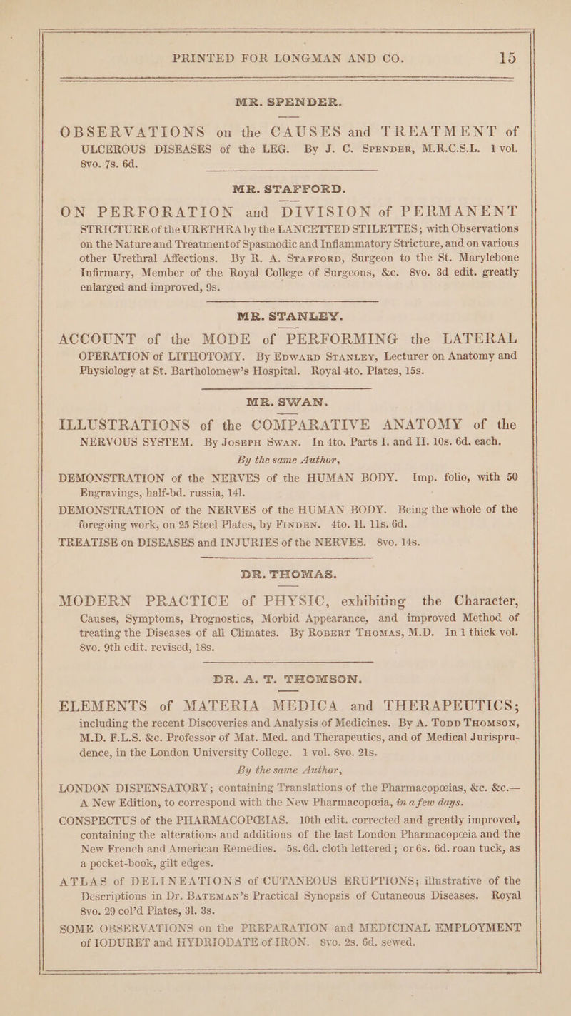 MR. SPENDER. OBSERVATIONS on the CAUSES and TREATMENT of ULCEROUS DISEASES of the LEG. By J. C. SpenpER, M.R.C.S.L. 1 vol. 8vo. 7s. 6d. MR. STAFFORD. ON PERFORATION and DIVISION of PERMANENT STRICTURE of the URETHRA by the LANCETTED STILETTES; with Observations on the Nature and Treatmentof Spasmodic and Inflammatory Stricture, and on various other Urethral Affections. By R. A. STAFFoRD, Surgeon to the St. Marylebone Infirmary, Member of the Royal College of Surgeons, &amp;c. 8vo. 3d edit. greatly enlarged and improved, 9s. . MR. STANLEY. ACCOUNT of the MODE of PERFORMING the LATERAL OPERATION of LITHOTOMY. By Epwarp STANLEy, Lecturer on Anatomy and Physiology at St. Bartholomew’s Hospital. Royal 4to. Plates, 15s. MR. SWAN. ILLUSTRATIONS of the COMPARATIVE ANATOMY of the NERVOUS SYSTEM. By JosEPH Swan. In 4to. Parts I. and II. 10s. 6d. each. By the same Author, DEMONSTRATION of the NERVES of the HUMAN BODY. Imp. folio, with 50 Engravings, half-bd. russia, 141. DEMONSTRATION of the NERVES of the HUMAN BODY. Being the whole of the foregoing work, on 25 Steel Plates, by FINDEN. 4to. 11. 11s. 6d. TREATISE on DISEASES and INJURIES of the NERVES. §8vo. 14s. DR. THOMAS. MODERN PRACTICE of PHYSIC, exhibiting the Character, Causes, Symptoms, Prognostics, Morbid Appearance, and improved Method of treating the Diseases of all Climates. By Ropert THomAs, M.D. Im 1 thick vol. 8vo. 9th edit. revised, 18s. DR. A. T. THOMSON. ELEMENTS of MATERIA MEDICA and THERAPEUTICS; including the recent Discoveries and Analysis of Medicines. By A. Topp THoMsoN, M.D. F.L.S. &amp;c. Professor of Mat. Med. and Therapeutics, and of Medical Jurispru- dence, in the London University College. 1 vol. 8vo. 21s. By the same Author, LONDON DISPENSATORY; containing Translations of the Pharmacopeceias, &amp;c. &amp;c.— A New Edition, to correspond with the New Pharmacopeceia, in a few days. CONSPECTUS of the PHARMACOPGEIAS. 10th edit. corrected and greatly improved, containing the alterations and additions of the last London Pharmacopceia and the New French and American Remedies. 5s. 6d. cloth lettered; or6s. 6d. roan tuck, as a pocket-book, gilt edges. ATLAS of DELINEATIONS of CUTANEOUS ERUPTIONS; illustrative of the Descriptions in Dr. BATEMAN’s Practical Synopsis of Cutaneous Diseases. Royal 8vo. 29 col’d Plates, 31. 3s. SOME OBSERVATIONS on the PREPARATION and MEDICINAL EMPLOYMENT of IODURET and HYDRIODATE of IRON. 8vo. 2s. 6d. sewed. —————