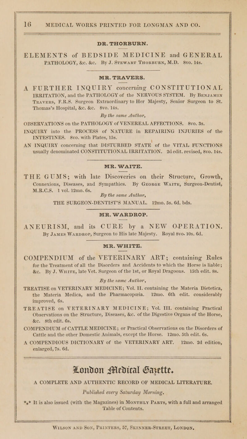 DR. THORBURN. ELEMENTS of BEDSIDE MEDICINE and GENERAL PATHOLOGY, &amp;c. &amp;c. By J. Stewart THORBURN, M.D. 8yo. 4s. MR. TRAVERS. A FURTHER INQUIRY concernng CONSTITUTIONAL IRRITATION, and the PATHOLOGY of the NERVOUS SYSTEM. By BENJAMIN TRAVERS, F.R.S. Surgeon Extraordinary to Her Majesty, Senior Surgeon to St. Thomas’s Hospital, &amp;c. &amp;c. 8vo. 14s. By the same Author, OBSERVATIONS on the PATHOLOGY of VENEREAL AFFECTIONS. 8vo. 3s. INQUIRY into the PROCESS of NATURE in REPAIRING INJURIES of the INTESTINES. §8vo. with Plates, 15s. | AN INQUIRY concerning that DISTURBED STATE of the VITAL FUNCTIONS usually denominated CONSTITUTIONAL IRRITATION. 2d edit. revised, 8vo. 14s. MR. WAITE. THE GUMS; with late Discoveries on their Structure, Growth, Connexions, Diseases, and Sympathies. By GrEoRGE WAITE, Surgeon-Dentist, M.R.C.S. 1 vol. 12mo. 6s. By the same Author, THE SURGEON-DENTIST’S MANUAL. 12mo. 5s. 6d. bds. MR. WARDROP. ANEURISM, and itt CURE by a NEW OPERATION. By JAMES WARDROP, Surgeon to His late Majesty. Royal 8vo. 10s. 6d. MR. WHITE. ——w COMPENDIUM of the VETERINARY ART; containing Rules for the Treatment of all the Disorders and Accidents to which the Horse is liable; &amp;c. By J. WHITE, late Vet. Surgeon of the Ist, or Royal Dragoons. 15th edit. 8s. By the same Author, TREATISE on VETERINARY MEDICINE; Vol. II. containing the Materia Dietetica, the Materia Medica, and the Pharmacopeia. 12mo. 6th edit. considerably improved, 6s. ‘ TREATISE on VETERINARY MEDICINE; Vol. III. containing Practical Observations on the Structure, Diseases, &amp;c. of the Digestive Organs of the Horse, &amp;e. 8th edit. 6s. COMPENDIUM of CATTLE MEDICINE; or Practical Observations on the Disorders of Cattle and the other Domestic Animals, except the Horse. 12mo. 5th edit. 6s. A COMPENDIOUS DICTIONARY of the VETERINARY ART. 12mo. 2d edition, enlarged, 7s. 6d. London Medical Gasette, A COMPLETE AND AUTHENTIC RECORD OF MEDICAL LITERATURE. Published every Saturday Morning. *,* It is also issued (with the Magazines) in MonrHLy Parts, with a full and arranged Table of Contents. WILSON AND Son, PRINTERS, 57, SKINNER-STREET, LONDON,