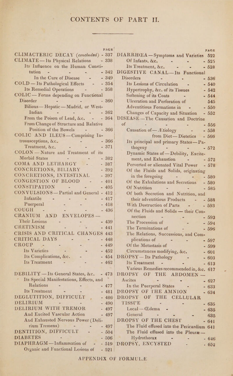 CLIMATE — Its Physical Relations - Its Influence on the Human Consti- tution - “ - - In the Cure of Disease - - COLD — Its Pathological Effects - - Its Remedial Operations - - COLIC — Forms depending on Functional Disorder - - Bilous— Hepatic — Madrid, or West- Indian - - : - From the Poison of Lead, &amp;c. -~ - From Change of Structure and Relative Position of the Bowels - - COLIC AND ILEUS—Comprising In- trosusceptions, &amp;c. - - Treatment, &amp;c. - - - COLON — Nature and Treatment of its Morbid States : - COMA AND LETHARGY - - CONCRETIONS, BILIARY - CONCRETIONS, INTESTINAL 5 CONGESTION OF BLOOD - - CONSTIPATION - - - CONVULSIONS — Partial and General - Infantile - - - - Puerperal - - - COUGH - - - - CRANIUM AND ENVELOPES — Their Lesions - - - CRETINISM - - CRISIS AND CRITICAL CHANGES » CRITICAL.DAYS - = - CROUP - - - . Its Varieties - - - Its Complications, &amp;c. - - Its Treatment - - - DEBILIT ¥ — Its General States, &amp;c._ - Its Special Manifestations, Effects, and Relations - = = Its Treatment - - DEGLUTITION, DIFFICULT A . DELIRIUM &lt; m DELIRIUM WITH TREMOR : And Excited Vascular Action . And Exhausted Nervous Power (Deli- rium Tremens) - - : DENTITION, TUL = zs DIABETES - . DIAPHRAGM —Inflammation of - - Organic and Functional Lesions of — - PAGE| PAGE 338° Of Infants, &amp;e. = - - 525 Its Treatment, &amp;c. - - = 528 342 DIGESTIVE CANAL—Its Functional 349, ~~ Disorders - . - 536 354. Its Lesions of Circulation + - 540 358° Hypertrophy, &amp;c. of its Tissues - 542 Softening of its Coats - - 544 - 360 | Ulceration and Perforation of 545 Adventitious Formations in = - - 550 362 | Changes of Capacity and Situation - 552 364 DISEASE — The Causation and Doctrine of = - = - 556 366 | Causation of — Atiology - - 558 from Diet— Dietetics - 566 366 | Its principal and primary States— Pa- 371, thogeny - : - 572 | Dynamic States of — Debility, Excite- 382 | ment, and Exhaustion - - 572 387 | Perverted or alienated Vital Power - 578 392 | Of the Fluids and Solids, originating 397 | in the foregoing - - - 580 401 | Of the Exhalations and Secretions - 580 405 Of Nutrition - - - 585 412 Of both Secretion and Nutrition, and 417 | their adventitious Products - - 588 418 With Destruction of Parts - - 593 436 Of the Fluids and Solids — their Con- nection - - - 593 439 The Procession of - - 594 44] | The Terminations of - - 596 443 | The Relations, Successions, and Com- 448 | plications of - 2 - 597 449 | Of the Metastasis of - 599 452 Circumstances modifying, &amp;c. - 601 454 | | DROPSY — Its Pathology - - 603 462— | Its Treatment - - - 613 | Various Remedies recommended in, &amp;e. 617 473 | DROPSY OF THE ABDOMEN — | Ascites - - - 627 477 | In the Puerperal States - - 633 481, DROPSY OF THE AMNION - 634 486 DROPSY OF THE CELLULAR 490 TISSUE - - - 635 497 | Local— (Edema - - 635 497 | General - 2 635 DROPSY OF THE CHEST = ab 497 The Fluid effused into the Pericardium 64] 504 | The Fluid effused into the Pleure — 506 | Hydrothorax = . - 646 519 DROPSY, ENCYSTED « - 652 521 |