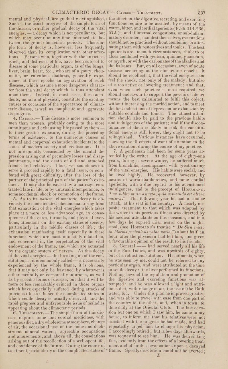 ‘mental and physical, are gradually extinguished. Such is the usual progress of the simple form of the disease, orvather gradual decay of the vital energies, —a decay which is not peculiar to, but which may occur at any time intermediate be- tween, the grand climacteric periods, This sim- ple form of decay is, however, less frequently observed than its complication with other affec- tions. Persons who, together with the anxieties, eriefs, and distresses of life, have been subject to disease of some particular organ, as of the lungs, liver, brain, heart, &amp;c., who are of a gouty, rheu- matic, or calculous diathesis, generally expe- rience at these epochs an aggravation of such diseases, which assume a more dangerous charac- ter from the vital decay which is thus attendant upon them. Indeed, in most cases, these acci- dents, moral and physical, constitute the exciting causes or occasions of the appearance of climac- teric disease, as well as complicate and aggravate its progress. 4, Causes. — This disease is more common to men than women, probably owing to the more tumultuous and exhausting life passed by them — to their greater exposure, during the preceding terms of existence, to the numerous causes of mental and corporeal exhaustion incidental to the states of modern society and civilisation. It is not infrequently occasioned by the mental de- pression arising out of pecuniary losses and disap- pointments, and the death of old and attached friends and relatives. Thus, we sometimes ob- bated with great difficulty, after the loss of the partner of the principal part of the patient’s exist- ence. It mayalso be caused by a marriage con- tracted late in life, or by unusual! intemperance, or some accidental shock or commotion of the frame. ' 5. As to its nature, climacteric decay is ob- viously the concatenated phenomena arising from that exhaustion of the vital energies which takes tions, attendant on the existing states of society, particularly in the middle classes of life; the exhaustion manifesting itself especially in these functions which are most intimately related to, and concerned in, the perpetuation of the vital endowment of the frame, and which are actuated by the organic system of nerves. As this decay of the vital energies —this breaking up of the con- stitution, as it is commonly called —is necessarily experienced by the whole frame, it is obvious, that it may not only be hastened by whatever is either mentally or corporeally injurious, as well as by specific forms of disease, but that it will be more or less remarkably evinced in those organs which have especially suffered during attacks of previous illness : hence the complicated states in which senile decay is usually observed, and the rapid progress and unfavourable issue of maladies appearing about the climacteric periods. 6. Treatment.—The simple form of this dis- ease requires tonic and cordial medicines, with generous diet, a dry wholesome atmosphere, change of air; the occasional use of the tonic and deob- struent mineral waters; agreeable occupations and amusements; and, above all, the consolations arising out of the recollection of a well-spent life, and confidence of the future. During the course of treatment, particularly of the complicated states of 337 the affection, the digestive, secreting, and excreting functions require to be assisted, by means of the warm, bitter, and cordial aperients ( #.86.214.266. 572.); and if internal congestions, or sub-inflam- matory disorders, manifest themselves, evacuations should not be practised without combining or alter- nating them with restoratives and tonics. ‘The best aperients are, in such circumstances, rhubarb or aloes combined with gentian, quinine, guaiacum, or myrrh, or with the carbonates of the alkalies and the balsams. But, on all occasions, even of acute disease occurring at the climacteric epochs, it should be recollected, that the vital energies soon feel the shock, not only of the malady, but also of a too active or lowering treatment; and that, even when such practice is most required, we should endeavour to support the powers of life by means the best calculuted to fulfil this object, without increasing the morbid action, and to meet the first indications of depression or exhaustion by suitable cordials and tonics. The utmost atten- tion should also be paid to the previous habits and indulgences of the patient; and if the discon- tinuance of them is likely to sink the constitu- tional energies still lower, they ought not to be relinquished. Various instances have occurred, showing the ill effects of want of attention to the above caution, during the course of my practice. 7. A gentleman had been for some years at« tended by the writer. At the age of eighty-one years, during a severe winter, he suffered much from bronchitis, accompanied with great sinking of the vital energies. His habits were social, and he lived highly. He recovered, however, by means of warm diaphoretics, and tonic cordial aperients, with a due regard to his accustomed indulgences, and to the precept of Horrmann, “ne subito muta assueta, quia assuetudo est altera natura.” The following year he had a similar attack, at his seat in the country. A nearly op- | posite treatment to that which was adopted by the writer in his previous illness was directed by his medical attendants on this occasion, and in a few days he expired when seated on the night- stool, (see Horrmann’s treatise “ De Situ erecto in Morbis periculosis valde noxio,”) about half an hour after the physician had left him, and given a favourable opinion of the result to his friends. | 8. General —— had served nearly all his life in the East Indies, and was upwards of eighty, but of a robust constitution. His ailments, when he was seen by me, could not be referred to any particular organ, and were attributed at the time _to senile decay : the liver performed its functions. Nothing beyond the regulation and promotion of the digestive and excreting functions was at- tempted ; and he was allowed a hght and nutri- tious diet, with change of air, the use of the Bath water, &amp;c. Under this plan he improved greatly, and was able to travel with ease from one part of the country to the other, and, when in town, to dine daily at the Oriental Club. The last occa- sion but one on which I saw him, he came to my house, to inform me that his relatives were not satisfied with the progress he had made, and had repeatedly urged him to change his physician. I accordingly retired ; but, a few days afterwards, was requested to see him. He was then sinking fast, evidently from the effects of a lowering treat- ment and of profuse evacuations upon a decayed frame. Speedy dissolution could not be averted ;