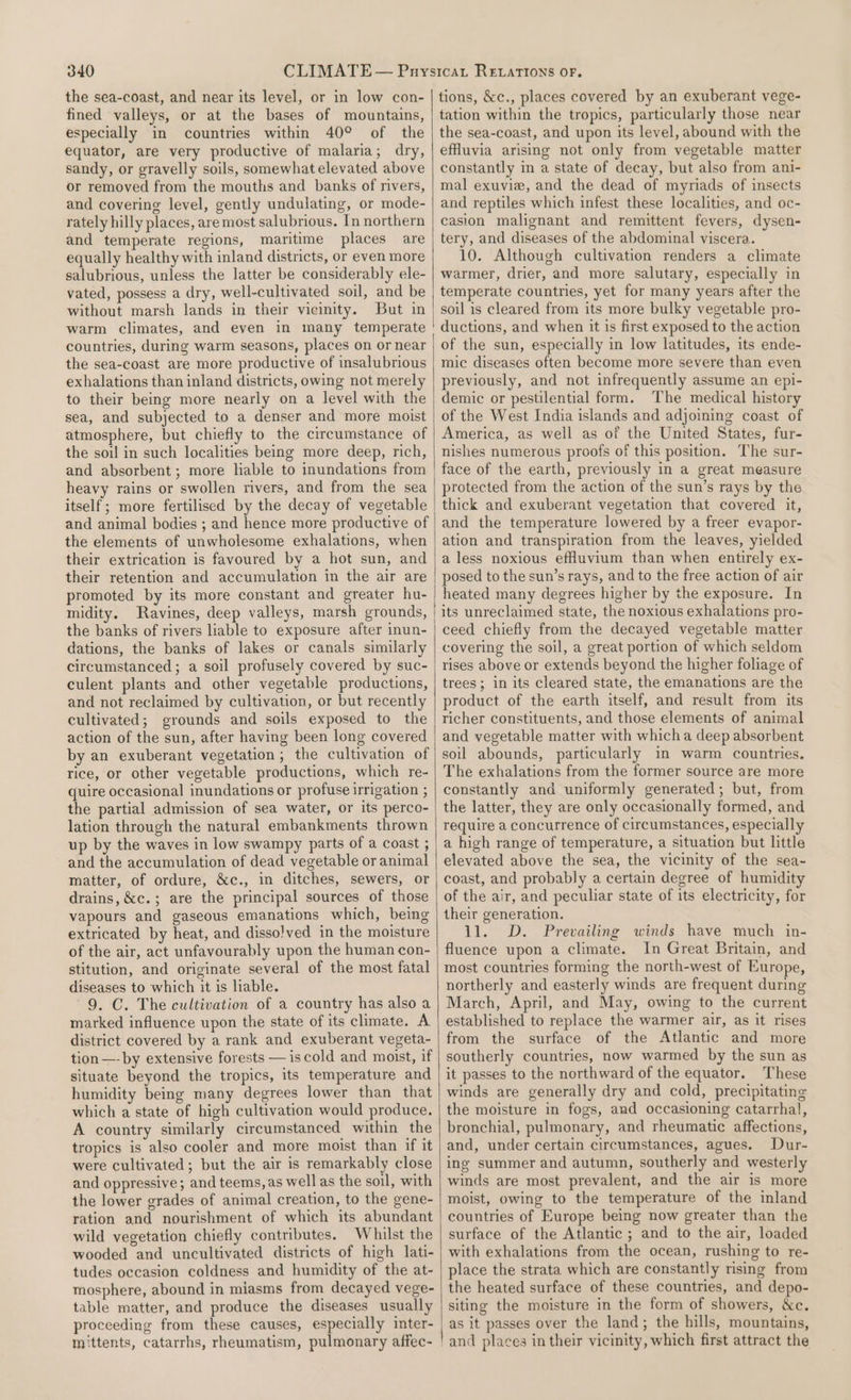 the sea-coast, and near its level, or in low con- fined valleys, or at the bases of mountains, especially in countries within 40° of the equator, are very productive of malaria; dry, sandy, or gravelly soils, somewhat elevated above or removed from the mouths and banks of rivers, and covering level, gently undulating, or mode- rately hilly places, are most salubrious. In northern and temperate regions, maritime places are equally healthy with inland districts, or even more salubrious, unless the latter be considerably ele- vated, possess a dry, well-cultivated soil, and be without marsh lands in their vicinity. But in warm climates, and even in many temperate countries, during warm seasons, places on or near the sea-coast are more productive of insalubrious exhalations than inland districts, owing not merely to their being more nearly on a level with the sea, and subjected to a denser and more moist atmosphere, but chiefly to the circumstance of the soil in such localities being more deep, rich, and absorbent; more lable to inundations from heavy rains or swollen rivers, and from the sea itself; more fertilised by the decay of vegetable and animal bodies ; and hence more productive of the elements of unwholesome exhalations, when their extrication is favoured by a hot sun, and their retention and accumulation in the air are promoted by its more constant and greater hu- midity. Ravines, deep valleys, marsh grounds, the banks of rivers liable to exposure after inun- dations, the banks of lakes or canals similarly circumstanced ; a soil profusely covered by suc- culent plants and other vegetable productions, and not reclaimed by cultivation, or but recently cultivated; grounds and soils exposed to the action of the sun, after having been long covered by an exuberant vegetation; the cultivation of rice, or other vegetable productions, which re- quire occasional inundations or profuse irrigation ; the partial admission of sea water, or its perco- lation through the natural embankments thrown up by the waves in low swampy parts of a coast ; and the accumulation of dead vegetable or animal matter, of ordure, &amp;c., in ditches, sewers, or drains, &amp;c.; are the principal sources of those vapours and gaseous emanations which, being extricated by heat, and dissolved in the moisture of the air, act unfavourably upon the human con- stitution, and originate several of the most fatal diseases to which it is liable. 9. C. The cultivation of a country has also a marked influence upon the state of its climate. A district covered by a rank and exuberant vegeta- tion —- by extensive forests — is cold and moist, if situate beyond the tropics, its temperature and humidity being many degrees lower than that which a state of high cultivation would produce. A country similarly circumstanced within the tropics is also cooler and more moist than if it were cultivated; but the air is remarkably close and oppressive; and teems, as well as the soil, with the lower grades of animal creation, to the gene- ration and nourishment of which its abundant wild vegetation chiefly contributes. Whilst the wooded and uncultivated districts of high lati- tudes occasion coldness and humidity of the at- mosphere, abound in miasms from decayed vege- table matter, and produce the diseases usually proceeding from these causes, especially inter- mittents, catarrhs, rheumatism, pulmonary affec- tions, &amp;c., places covered by an exuberant vege- tation within the tropics, particularly those near the sea-coast, and upon its level, abound with the effuvia arising not only from vegetable matter constantly in a state of decay, but also from ani- mal exuviz, and the dead of myriads of insects and reptiles which infest these localities, and oc- casion malignant and remittent fevers, dysen- tery, and diseases of the abdominal viscera. 10. Although cultivation renders a climate warmer, drier, and more salutary, especially in temperate countries, yet for many years after the soil is cleared from its more bulky vegetable pro- ductions, and when it is first exposed to the action of the sun, especially in low latitudes, its ende- mic diseases often become more severe than even previously, and not infrequently assume an epi- demic or pestilential form. The medical history of the West India islands and adjoining coast of America, as well as of the United States, fur- nishes numerous proofs of this position. The sur- face of the earth, previously in a great measure protected from the action of the sun’s rays by the thick and exuberant vegetation that covered it, and the temperature lowered by a freer evapor- ation and transpiration from the leaves, yielded a less noxious effuvium than when entirely ex- posed to the sun’s rays, and to the free action of air heated many degrees higher by the exposure. In its unreclaimed state, the noxious exhalations pro- ceed chiefly from the decayed vegetable matter covering the soil, a great portion of which seldom rises above or extends beyond the higher foliage of trees; in its cleared state, the emanations are the product of the earth itself, and result from its richer constituents, and those elements of animal and vegetable matter with which a deep absorbent soil abounds, particularly in warm countries. The exhalations from the former source are more constantly and uniformly generated; but, from the latter, they are only occasionally formed, and require a concurrence of circumstances, especially a high range of temperature, a situation but little elevated above the sea, the vicinity of the sea- coast, and probably a certain degree of humidity of the air, and peculiar state of its electricity, for their generation. 11. D. Prevailing winds have much in- fluence upon a climate. In Great Britain, and most countries forming the north-west of Europe, northerly and easterly winds are frequent during March, April, and May, owing to the current established to replace the warmer air, as it rises from the surface of the Atlantic and more southerly countries, now warmed by the sun as it passes to the northward of the equator. These winds are generally dry and cold, precipitating the moisture in fogs, and occasioning catarrhal, bronchial, pulmonary, and rheumatic affections, and, under certain circumstances, agues. Dur- ing summer and autumn, southerly and westerly winds are most prevalent, and the air is more moist, owing to the temperature of the inland countries of Europe being now greater than the surface of the Atlantic ; and to the air, loaded with exhalations from the ocean, rushing to re- place the strata which are constantly rising from the heated surface of these countries, and depo- siting the moisture in the form of showers, &amp;c. as it passes over the land; the hills, mountains,