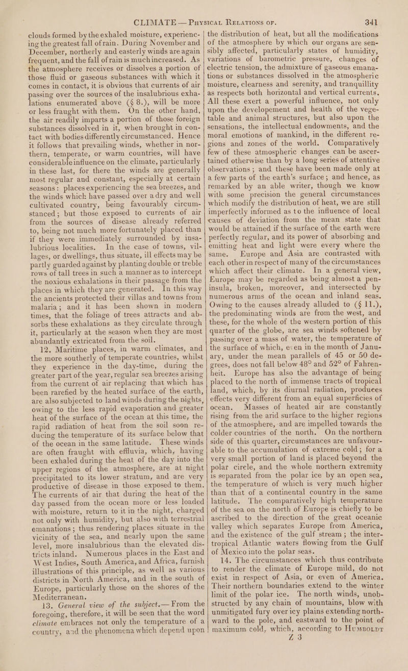 clouds formed by the exhaled moisture, experienc- ing the greatest fall ofrain. Durmg November and December, northerly and easterly winds are again frequent, and the fall of rain is muchincreased. As the atmosphere receives or dissolves a portion of those fluid or gaseous substances with which it comes in contact, it is obvious that currents of air passing over the sources of the insalubrious exha- lations enumerated above (§ 8.), will be more or less fraught with them. On the other hand, the air readily imparts a portion of those foreign substances dissolved in it, when brought in con- tact with bodies differently circumstanced. Hence it follows that prevailing winds, whether in nor- thern, temperate, or warm countries, will have considerable influence on the climate, particularly in these last, for there the winds are generally most regular and constant, especially at certain seasons: places experiencing the sea breezes, and the winds whick have passed over adry and well cultivated country, being favourably circum- stanced; but those exposed to currents of air from the sources of disease already referred to, being not much more fortunately placed than if they were immediately surrounded by insa- lubrious localities. In the case of towns, vil- lages, or dwellings, thus situate, ill effects may be partly guarded against by planting double or treble rows of tall trees in such a manner as to intercept the noxious exhalations in their passage from the places in which they are generated. In this way the ancients protected their villas and towns from malaria; and it has been shown in modern times, that the foliage of trees attracts and ab- sorbs these exhalations as they circulate through it, particularly at the season when they are most abundantly extricated from the soil. 12. Maritime places, in warm climates, and the more southerly of temperate countries, whilst they experience in the day-time, during the greater part of the year, regular sea breezes arising from the current of air replacing that which has been rarefied by the heated surface of the earth, are also subjected to land winds during the nights, owing to the less rapid evaporation and greater heat of the surface of the ocean at this time, the rapid radiation of heat from the soil soon re- ducing the temperature of its surface below that of the ocean in the same latitude. These winds are often fraught with effuvia, which, having been exhaled during the heat of the day into the upper regions of the atmosphere, are at night precipitated to its lower stratum, and are very productive of disease in those exposed to them. The currents of air that during the heat of the day passed from the ocean more or less loaded with moisture, return to it in the night, charged not only with humidity, but also with terrestrial emanations; thus rendering places situate in the vicinity of the sea, and nearly upon the same level, more insalubrious than the elevated dis- tricts inland. Numerous places in the East and West Indies, South America, and Africa, furnish illustrations of this principle, as well as various districts in North America, and in the south of Europe, particularly those on the shores of the Mediterranean. 13. General view of the subject.— From the foregoing, therefore, it will be seen that the word climate embraces not only the temperature of a country, aid the phenomena which depend upon 341 the distribution of heat, but all the modifications of the atmosphere by which our organs are sen- sibly affected, particularly states of humidity, variations of barometric pressure, changes of electric tension, the admixture of gaseous emana- tions or substances dissolved in the atmospheric moisture, clearness and serenity, and tranquillity as respects both horizontal and vertical currents, All these exert a powerful influence, not only upon the developement and health of the vege- table and animal structures, but also upon the sensations, the intellectual endowments, and the moral emotions of mankind, in the different re- gions and zones of the world. Comparatively few of these atmospheric changes can be ascer- tained otherwise than by a long series of attentive observations ; and these have been made only at a few parts of the earth’s surface; and hence, as remarked by an able writer, though we know with some precision the general circumstances which modify the distribution of heat, we are still imperfectly informed as to the influence of local would be attained if the surface of the earth were perfectly regular, and its power of absorbing and emitting heat and light were every where the same. Europe and Asia are contrasted with each other in respect of many of the circumstances which affect their climate. In a general view, Europe may be regarded as being almost a pen- insula, broken, moreover, and intersected by numerous arms of the ocean and inland seas. Owing to the causes already alluded to (§ 11.), the predominating winds are from the west, and these, for the whole of the western portion of this quarter of the globe, are sea winds softened by passing over a mass of water, the temperature of the surface of which, e:en in the month of Janu- ary, under the mean parallels of 45 or 50 de- grees, does not fall be!ow 48° and 52° of Fahren- heit. Europe has also the advantage of being placed to the north of immense tracts of tropical land, which, by its diurnal radiation, produees effects very different from an equal superficies of ocean. Masses of heated air are constantly rising from the arid surface to the higher regions of the atmosphere, and are impelled towards the colder countries of the north. On the northern side of this quarter, circumstances are unfavour- able to the accumulation of extreme cold; fora very small portion of land is placed beyond the polar cirele, and the whole northern extremity is separated from the polar ice by an open sea, the temperature of which is very much higher than that of a continental country in the same latitude. The comparatively high temperature of the sea on the north of Europe is chiefly to be ascribed to the direction of the great oceanic valley which separates Europe from America, and the existence of the gulf stream; the inter- tropical Atlantic waters flowing from the Gulf of Mexico into the polar seas. 14. The circumstances which thus contribute to render the climate of Europe mild, do not exist in respect of Asia, or even of America. Their northern boundaries extend to the winter limit of the polar ice. The north winds, unob- structed by any chain of mountains, blow with unmitigated fury over icy plains extending north- ward to the pole, and eastward to the point of maximum cold, which, according to Humsoipr Z3
