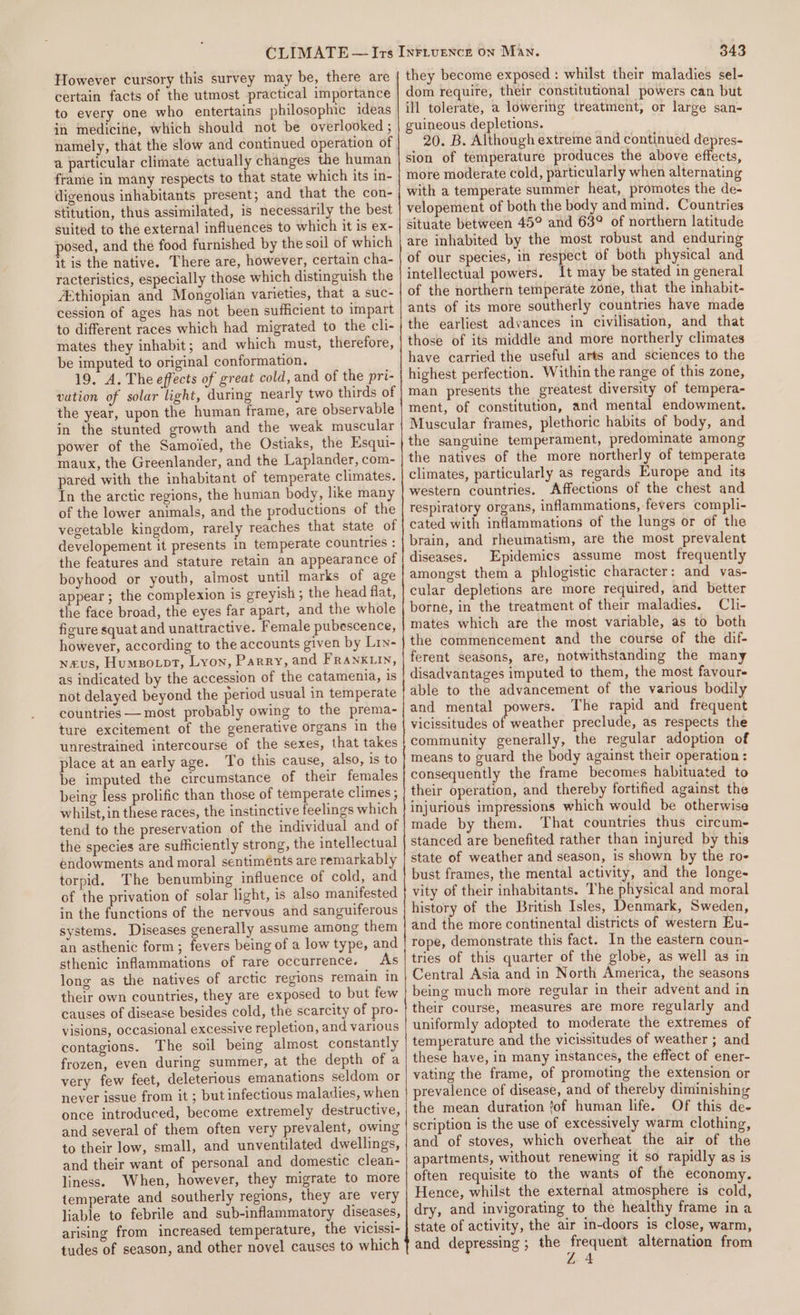 However cursory this survey may be, there are certain facts of the utmost practical importance to every one who entertains philosophic ideas in medicine, which should not be overlooked ; namely, that the slow and continued operation of a particular clirnate actually changes the human frame in many respects to that state which its in- digenous inhabitants present; and that the con- stitution, thus assimilated, is necessarily the best suited to the external influences to which it is ex- posed, and the food furnished by the soil of which it is the native. There are, however, certain cha- racteristics, especially those which distinguish the ethiopian and Mongolian varieties, that a suc- cession of ages has not been sufficient to impart to different races which had migrated to the cli- mates they inhabit; and which must, therefore, be imputed to original conformation. 19. A. The effects of great cold, and of the pri- vation of solar light, during nearly two thirds of the year, upon the human frame, are observable in the stunted growth and the weak muscular power of the Samoied, the Ostiaks, the Esqui- maux, the Greenlander, and the Laplander, com- pared with the inhabitant of temperate climates. In the arctic regions, the human body, like many of the lower animals, and the productions of the vegetable kingdom, rarely reaches that state of developement it presents in temperate countries : the features and stature retain an appearance of boyhood or youth, almost until marks of age appear; the complexion is greyish ; the head flat, the face broad, the eyes far apart, and the whole figure squat and unattractive. Female pubescence, however, according to the accounts given by Liy- waxus, Humzotpt, Lyon, Parry, and FRANKLIN, as indicated by the accession of the catamenia, is not delayed beyond the period usual in temperate countries — most probably owing to the prema- ture excitement of the generative organs in the unrestrained intercourse of the sexes, that takes place at an early age. To this cause, also, is to be imputed the circumstance of their females being less prolific than those of temperate climes ; whilst, in these races, the instinctive feelings which tend to the preservation of the individual and of the species are sufficiently strong, the intellectual endowments and moral sentiments are remarkably torpid. The benumbing influence of cold, and of the privation of solar light, is also manifested in the functions of the nervous and sanguiferous systems. Diseases generally assume among them an asthenic form; fevers being of a low type, and sthenic inflammations of rare occurrence. As long as the natives of arctic regions remain in their own countries, they are exposed to but few causes of disease besides cold, the scarcity of pro- visions, occasional excessive repletion, and various contagions. The soil being almost constantly frozen, even during summer, at the depth of a very few feet, deleterious emanations seldom or never issue from it ; but infectious maladies, when once introduced, become extremely destructive, and several of them often very prevalent, owing to their low, small, and unventilated dwellings, and their want of personal and domestic clean- liness. When, however, they migrate to more temperate and southerly regions, they are very liable to febrile and sub-inflammatory diseases, arising from increased temperature, the vicissi- tudes of season, and other novel causes to which 343 they become exposed : whilst their maladies sel- dom require, their constitutional powers can but ill tolerate, a lowering treatment, or large san- guineous depletions. 20. B. Although extreme and continued depres- sion of temperature produces the above effects, more moderate cold, particularly when alternating with a temperate summer heat, promotes the de- velopement of both the body and mind. Countries situate between 45° and 63° of northern latitude are inhabited by the most robust and enduring of our species, in respect of both physical and intellectual powers. It may be stated in general of the northern temperate zone, that the inhabit- ants of its more southerly countries have made the earliest advances in civilisation, and that those of its middle and more northerly climates have carried the useful arts and sciences to the highest perfection. Within the range of this zone, man presents the greatest diversity of tempera- ment, of constitution, and mental endowment. Muscular frames, plethoric habits of body, and the sanguine temperament, predominate among the natives of the more northerly of temperate climates, particularly as regards Europe and its western countries. Affections of the chest and respiratory organs, inflammations, fevers compli- cated with inflammations of the lungs or of the brain, and rheumatism, are the most prevalent diseases. Epidemics assume most frequently amongst them a phlogistic character: and vas- cular depletions are more required, and better borne, in the treatment of their maladies. Cli- mates which are the most variable, as to both the commencement and the course of the dif- ferent seasons, are, notwithstanding the many disadvantages imputed to them, the most favours able to the advancement of the various bodily and mental powers. The rapid and frequent vicissitudes off weather preclude, as respects the community generally, the regular adoption of means to guard the body against their operation : consequently the frame becomes habituated to their operation, and thereby fortified against the injurious impressions which would be otherwise made by them. ‘That countries thus circum stanced are benefited rather than injured by this state of weather and season, is shown by the ro- bust frames, the mental activity, and the longe- vity of their inhabitants. The physical and moral history of the British Isles, Denmark, Sweden, and the more continental districts of western Eu- rope, demonstrate this fact. In the eastern coun- tries of this quarter of the globe, as well as in Central Asia and in North America, the seasons being much more regular in their advent and in their course, measures are more regularly and uniformly adopted to moderate the extremes of temperature and the vicissitudes of weather ; and these have, in many instances, the effect of ener- vating the frame, of promoting the extension or prevalence of disease, and of thereby diminishing the mean duration ?of human life. Of this de- scription is the use of excessively warm clothing, and of stoves, which overheat the air of the apartments, without renewing it so rapidly as is often requisite to the wants of the economy. Hence, whilst the external atmosphere is cold, dry, and invigorating to the healthy frame in a state of activity, the air in-doors is close, warm, and depressing ; the frequent alternation from