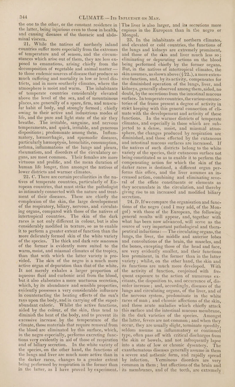 the latter, being injurious even to those in health, and causing diseases of the thoracic and abdo- minal viscera. 21. While the natives of northerly inland countries suffer more especially from the extremes of temperature and of season, and the circum- stances which arise out of them, they are less ex- posed to emanations, arising chiefly from the decomposition of vegetable and animal matter — to those endemic sources of disease that produce so much suffering and mortality in low or level dis- tricts, and in more southerly climates, where the atmosphere is moist and warm. The inhabitants of temperate countries considerably elevated above the level of the sea, and of mountainous places, are generally of a spare, firm, and muscu- lar habit of body, and strongly formed; chiefly owing to their active and industrious modes of life, and the pure and light state of the air they breathe. The irritable, sanguine, and nervous temperaments, and quick, irritable, and generous dispositions ; predominate among them. Inflam- matory, hemorrhagic, and spasmodic diseases, particularly hemoptysis, bronchitis, consumption, asthma, inflammations of the lungs and pleura, rheumatism, and disorders of the circulatory or- gans, are most common. Their females are more virtuous and prolific, and the mean duration of human life longer, than amongst the natives of lower districts and warmer climates. 22. C. There are certain peculiarities in the na- tives of temperate countries, particularly of Eu- ropean countries, that must strike the pathologist as intimately connected with the nature and treat- ment of their diseases. These are chiefly the complexion of the skin, the large developement of the respiratory, biliary, nervous, and circulat- ing organs, compared with those of the natives of intertropical countries. The skin of the dark races is not only different in colour, but is also considerably modified in texture, so as to enable it to perform a greater extent of function than the more delicately formed skin of the white variety of the species. The thick and dark rete mucoswm of the former is evidently more suited to the warm, moist, and miasmal climates of the tropics, than that with which the latter variety is pro- _vided. The skin of the negro is a much more active organ of depuration than that of the white. It not merely exhales a larger proportion of aqueous fluid and carbonic acid from the blood, but it also elaborates a more unctuous secretion, which, by its abundance and sensible properties, evidently possesses a very considerable influence in counteracting the heating effects of the sun’s rays upon the body, and in carrying off the super- abundant caloric. Whilst the active functions, aided by the colour, of the skin, thus tend to diminish the heat of the body, and to prevent its excessive increase by the temperature of the climate, those materials that require removal from the blood are eliminated by this surface, which, in the negro especially, performs excreting func- tions very evidently in aid of those of respiration and of biliary secretion. In the white variety of the lungs and liver are much more active than in the darker races, changes to a greater extent copious in the European than in the negro or Mongol. 23. In the inhabitants of northern climates, and elevated or cold countries, the functions of the lungs and kidneys are extremely prominent, and those of the skin and liver much less so; eliminating or depurating actions on the blood being performed chiefly by the former organs. But, in the natives of intertropical climates, the skin assumes, as shown above ($22.),a more exten- sive function, and, by its activity, compensates for the diminished operation of the lungs, liver, and kidneys, generally observed among them, aided, no doubt, by the secretions from the intestinal mucous surface. In temperate countries, the various emunc- tories of the frame present a degree of activity in strict keeping with this general connection of cli- mate with the developement and activity of these functions. In the warmer districts of temperate climates, and especially in those which are sub- jected to a dense, moist, and miasmal atmo- sphere, the changes produced by respiration are diminished, and those effected by the cutaneous and intestinal mucous surfaces are increased. If the natives of such districts belong to the white variety of the species, their cutaneous surface not being constituted so as to enable it to perform the compensating action for which the skin of the darker races is destined, a different organ per- forms this office, and the liver assumes an in- creased action, combining and eliminating seve- ral of the effete constituents or elements as they accumulate in the circulation, and thereb giving rise to an increased and modified biliary secretion. 24. D. Ifwecompare the organisation and func- tions of the negro (and i may add, of the Mon- gol) with those of the European, the following general results will appear, and, together with what has been now advanced, will serve as the source of very important pathological and thera- peutical inductions: —The circulating organs, the lungs, the liver, the middle and anterior lobes and convolutions of the brain, the muscles, and the bones, excepting those of the head and face, are very evidently smaller, and their functions less prominent, in the former than in the latter variety ; whilst, on the other hand, the skin and its functions are miich more developed. With the activity of function, conjoined with fre- quent exposure to the action of numerous ex- citants, the disposition to, and occurrence of, dis- order increase ; and, accordingly, diseases of the lungs and circulating organs, of the liver, and of the nervous system, predominate in the white races of man; and chronic affections of the skin, and those acute maladies which chiefly attack this surface and the intestinal mucous membrane, in the dark varieties of the species. Amongst the latter, fevers are not common; and when they occur, they are usually slight, terminate speedily, seldom assume an inflammatory or continued type, often pass off with critical discharges from the skin or bowels, and not infrequently lapse into a state of low or chronic dysentery. The exanthematous diseases generally assume in them a severe and asthenic form, and rapidly spread by infection. Verminous disorders are very