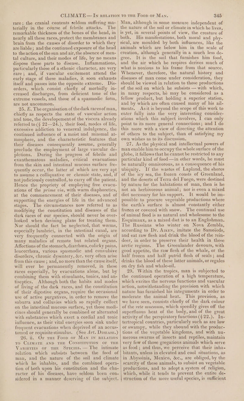 rare; the cranial contents seldom suffering ma- terially in the course of febrile attacks. The remarkable thickness of the bones of the head, in nearly all these races, protect the membranes and brain from the causes of disorder to which they are liable; and the continued exposure of the head to the action of the sun and air, the absence of men- tal culture, and their modes of life, by no means dispose these parts to disease. Inflammations, particularly those of asthenic character, are very rare; and, if vascular excitement attend the early stage of these maladies, it soon exhausts itself and passes into the opposite extreme. Dis- orders, which consist chiefly of morbidly in- creased discharges, from deficient tone of the extreme vessels, and those of a spasmodic form, are not uncommon. 25. E. The organisation of the dark races of man, chiefly as respects the state of vascular action _ and tone, the developement of the viscera already referred to (§ 22—24.), their food, modes of life, excessive addiction to venereal indulgence, the continued influence of a moist and miasmal at- mosphere, and the characteristic features that their diseases consequently assume, generally preclude the employment of large vascular de- pletions. During the progress of febrile and exanthematous maladies, critical evacuations from the skin and intestinal mucous surface fre- quently occur, the latter of which are very apt to assume a colliquative or chronic state, and, if not judiciously controlled, to carry off the patient. Hence the propriety of employing free evacu- ations of the prima via, with warm diaphoretics, at the commencement of their diseases, and of supporting the energies of life in the advanced stages. The circumstances now referred to as modifying the constitution and diseases of the dark races of our species, should never be over- looked when devising plans for treating them. Nor should the fact be neglected, that worms, especially lumbrici, in the intestinal canal, are very frequently connected with the origin of many maladies of remote but related organs. A ffections of the stomach, diarrhoea, colicky pains, leucorrhoea, various spasmodic and convulsive disorders, chronic dysentery, &amp;c. very often arise from this cause ; and, no more than the cause itself, will ever be permanently removed, in these races especially, by evacuations alone, but by combining them with stimulants, tonics, and an- tiseptics. Although both the habits and modes of living of the dark races, and the constitution of their digestive organs, require the occasional use of active purgatives, in order to remove the saburra and colluvies which so rapidly collect on the intestinal mucous surface, yet those medi- cines should generally be combined or alternated with substances which exert a cordial and tonic influence, as their vital energies soon sink under frequent evacuations when deprived of an accus- tomed or requisitestimulus. (See Art. Disrase.) 26. ii. Or tHe Foop or Man IN RELATION To CLIMATE AND THE CONSTITUTION OF THE VARIETIES OF THE Species. — The intimate relation which subsists between the food of man, and the nature of the soil and climate which he inhabits, and the combined opera- tion of both upon his constitution and the cha- racter of his diseases, have seldom been con- sidered in a manner deserving of the subject. 345 Man, although in some measure independent of the nature of the soil or climate in which he lives, is yet, in several points of view, the creature of both. His manifestations, both moral and phy- sical, are moulded by both influences, like the animals which are below him in the scale of creation, although generally in a much less de- gree. It is the soil that furnishes him food, and the air which he respires derives much of what is noxious to his frame from that source. Whenever, therefore, the natural history and diseases of man come under consideration, they should be viewed in relation to those productions of the soil on which he subsists — with which, in many respects, he may be considered as a fellow product, but holding a superior station, and by which are often caused many of his ail- ments. Asit is beyond the scope of this work to enter fully into the very interesting consider- ations which this subject involves, I can only point to its more general connections; and I do this more with a view of directing the attention of others to the subject, than of satisfying my own wishes as to its discussion. 27. Asthe physical and intellectual powers of man enable him to occupy the whole surface of the globe, it follows that he cannot be restricted to any particular kind of food —in other words, he must be naturally omnivorous, as a consequence of his ubiquity. If the wastes of Lapland, the shores of the icy sea, the frozen coasts of Greenland, and the deserts of Terra del Fuego, were destined by nature for the habitations of man, then is he not ah herbivorous animal; nor is even a mixed diet necessary for his support. It would be im- possible to procure vegetable productions where the earth’s surface is almost constantly either frozen or covered with snow. The continual use of animal food is as natural and wholesome to the Esquimaux, as a mixed diet is to an Englishman. The Russians who winter on Nova Zembla, according to Dr. Aiken, imitate the Samoieds, and eat raw flesh and drink the blood of the rein- deer, in order to preserve their health in these arctic regions. The Greenlander devours, with good appetite, the raw flesh of the whale, or the half frozen and half putrid flesh of seals; and drinks the blood of these latter animals, or regales on dry fish and whale-oil. 29. Within the tropics, man is subjected to the continued operation of a high temperature, which excites the nervous functions and vascular action, notwithstanding the provision with which nature has furnished his integuments in order to moderate the animal heat. This provision, as we have seen, consists chiefly of the dark colour of the rete mucosum, which speedily gives off the superfluous heat of the body, and of the great activity of the perspiratory functions (§ 22.). In- tertropical countries, particularly such as are low or swampy, while they abound with the produc- tions of the vegetable kingdoms, and with nu- merous swarms of insects and reptiles, maintain very few of those gregarious animals which serve as food ; and thus, we perceive that their inha- bitants, unless in elevated and cool situations, as in Abyssinia, Mexico, &amp;c., are obliged, by the scarcity of these animals, to subsist on vegetable productions, and to adopt a system of religion, which, while it tends to prevent the entire de- struction of the more useful species, is sufficient
