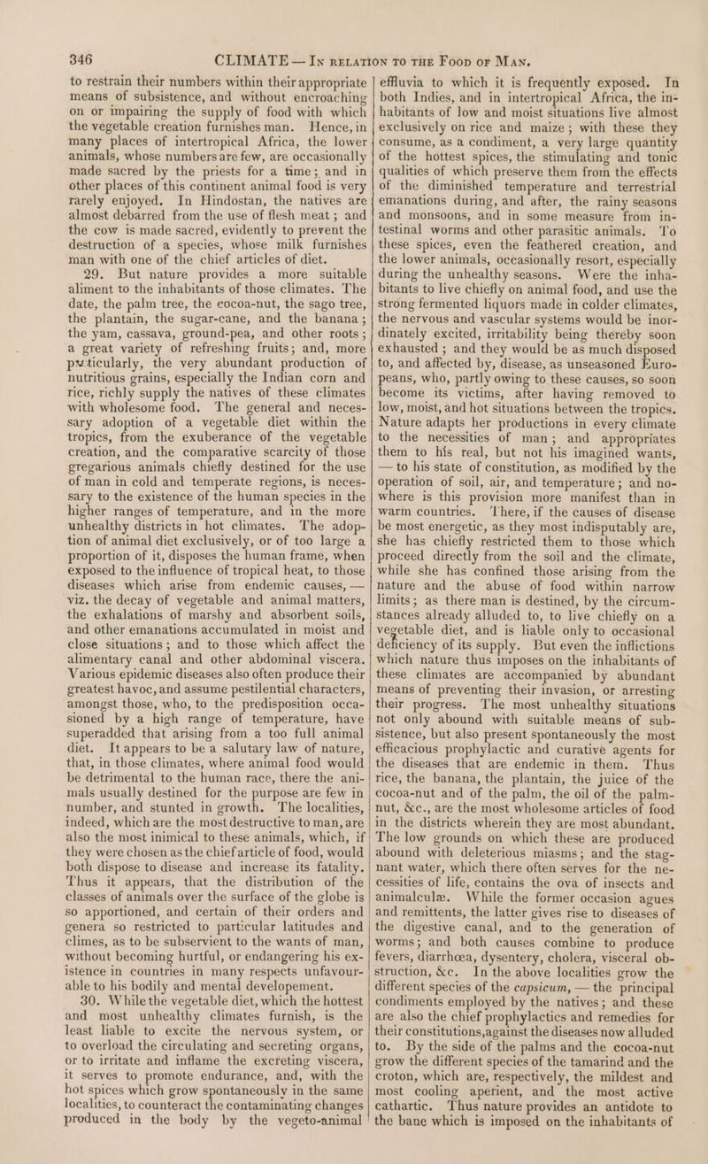 to restrain their numbers within their appropriate means of subsistence, and without encroaching on or impairing the supply of food with which the vegetable creation furnishes man. Hence, in many places of intertropical Africa, the lower animals, whose numbers are few, are occasionally made sacred by the priests for a time; and in other places of this continent animal food is very rarely enjoyed. In Hindostan, the natives are almost debarred from the use of flesh meat ; and the cow is made sacred, evidently to prevent the destruction of a species, whose milk furnishes man with one of the chief articles of diet. 29. But nature provides a more suitable aliment to the inhabitants of those climates. The date, the palm tree, the eocoa-nut, the sago tree, the plantain, the sugar-cane, and the banana; the yam, cassava, ground-pea, and other roots ; a great variety of refreshing fruits; and, more pwticularly, the very abundant production of nutritious grains, especially the Indian corn and rice, richly supply the natives of these climates with wholesome food. The general and neces- sary adoption of a vegetable diet within the tropics, from the exuberance of the vegetable creation, and the comparative scarcity of those gregarious animals chiefly destined for the use of man in cold and temperate regions, Is neces- sary to the existence of the human species in the higher ranges of temperature, and in the more unhealthy districts in hot climates. The adop- tion of animal diet exclusively, or of too large a proportion of it, disposes the human frame, when exposed to the influence of tropical heat, to those diseases which arise from endemic causes, — viz. the decay of vegetable and animal matters, the exhalations of marshy and absorbent soils, and other emanations accumulated in moist and close situations; and to those which affect the alimentary canal and other abdominal viscera. Various epidemic diseases also often produce their greatest havoc, and assume pestilential characters, amongst those, who, to the predisposition occa- sioned by a high range of temperature, have superadded that arising from a too full animal diet. It appears to be a salutary law of nature, that, in those climates, where animal food would be detrimental to the human race, there the ani- mals usually destined for the purpose are few in number, and stunted in growth. The localities, indeed, which are the most destructive to man, are also the most inimical to these animals, which, if they were chosen as the chief article of food, would both dispose to disease and increase its fatality. Thus it appears, that the distribution of the classes of animals over the surface of the globe is so apportioned, and certain of their orders and genera so restricted to particular latitudes and climes, as to be subservient to the wants of man, without becoming hurtful, or endangering his ex- istence in countries in many respects unfavour- able to his bodily and mental developement. 30. While the vegetable diet, which the hottest and most unhealthy climates furnish, is the least liable to excite the nervous system, or to overload the circulating and secreting organs, or to irritate and inflame the excreting viscera, it serves to promote endurance, and, with the hot spices which grow spontaneously in the same localities, to counteract the contaminating changes produced in the body by the vegeto-animal effuvia to which it is frequently exposed. In both Indies, and in intertropical Africa, the in- habitants of low and moist situations live almost exclusively on rice and maize; with these they consume, as a condiment, a very large quantity of the hottest spices, the stimulating and tonic qualities of which preserve them from the effects of the diminished temperature and terrestrial emanations during, and after, the rainy seasons and monsoons, and in some measure from in- testinal worms and other parasitic animals. ‘To these spices, even the feathered creation, and the lower animals, occasionally resort, especially during the unhealthy seasons. Were the inha- bitants to live chiefly on animal food, and use the strong fermented liquors made in colder climates, the nervous and vascular systems would be inor- dinately excited, irritability being thereby soon exhausted ; and they would be as much disposed to, and affected by, disease, as unseasoned Euro- peans, who, partly owing to these causes, so soon become its victims, after having removed to low, moist, and hot situations between the tropics. Nature adapts her productions in every climate to the necessities of man; and appropriates them to his real, but not his imagined wants, — to his state of constitution, as modified by the operation of soil, air, and temperature; and no- where is this provision more manifest than in warm countries. ‘There, if the causes of disease be most energetic, as they most indisputably are, she has chiefly restricted them to those which proceed directly from the soil and the climate, while she has confined those arising from the nature and the abuse of food within narrow limits; as there man is destined, by the circum- stances already alluded to, to live chiefly on a vegetable diet, and is liable only to occasional deficiency of its supply. But even the inflictions which nature thus imposes on the inhabitants of these climates are accompanied by abundant means of preventing their invasion, or arresting their progress. The most unhealthy situations not only abound with suitable means of sub- sistence, but also present spontaneously the most efficacious prophylactic and curative agents for the diseases that are endemic in them. Thus rice, the banana, the plantain, the juice of the cocoa-nut and of the palm, the oil of the palm- nut, &amp;c., are the most wholesome articles of food in the districts wherein they are most abundant. The low grounds on which these are produced abound with deleterious miasms; and the stag- nant water, which there often serves for the ne- cessities of life, contains the ova of insects and animalculea. While the former occasion agues and remittents, the latter gives rise to diseases of the digestive canal, and to the generation of worms; and both causes combine to produce fevers, diarrhoea, dysentery, cholera, visceral ob- struction, &amp;c. In the above localities grow the different species of the capsicum, — the principal condiments employed by the natives; and these are also the chief prophylactics and remedies for their constitutions,against the diseases now alluded to. By the side of the palms and the cocoa-nut grow the different species of the tamarind and the croton, which are, respectively, the mildest and most cooling aperient, and the most active cathartic. Thus nature provides an antidote to the bane which is imposed on the inhabitants of