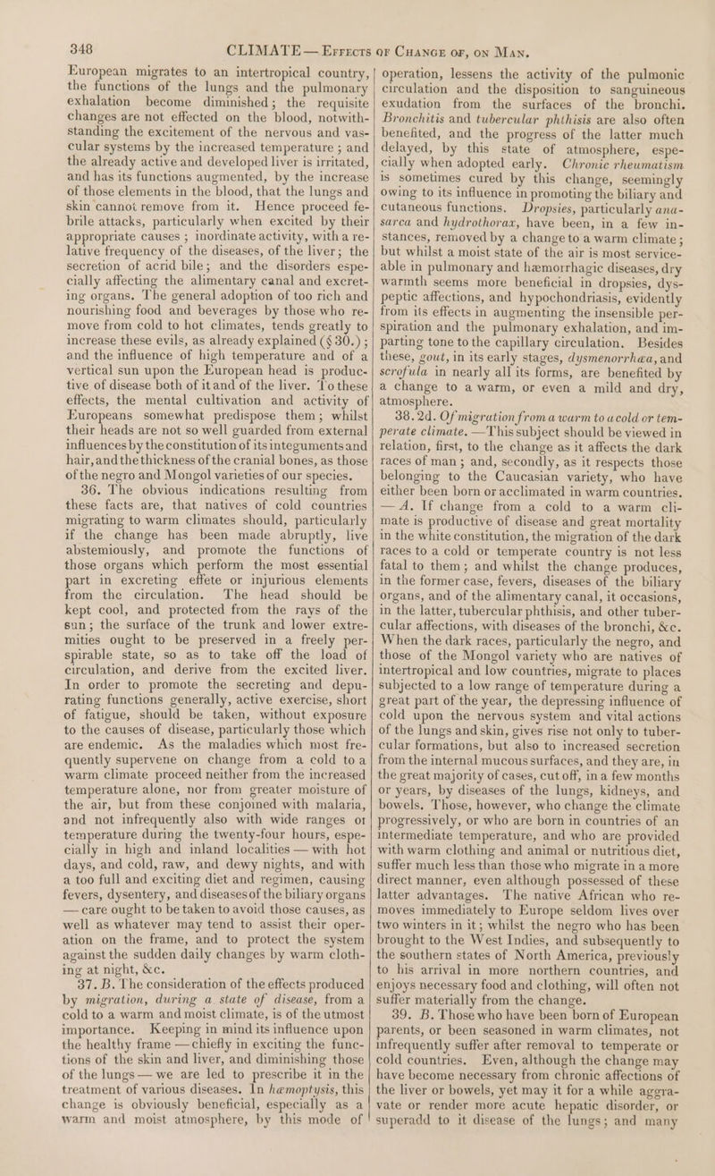 European migrates to an intertropical country, the functions of the lungs and the pulmonary exhalation become diminished; the requisite changes are not effected on the blood, notwith- standing the excitement of the nervous and vas- cular systems by the increased temperature ; and the already active and developed liver is irritated, and has its functions augmented, by the increase of those elements in the blood, that the lungs and skin cannot remove from it. Hence proceed fe- brile attacks, particularly when excited by their appropriate causes ; inordinate activity, with a re- lative frequency of the diseases, of the liver; the secretion of acrid bile; and the disorders espe- cially affecting the alimentary canal and excret- ing organs. The general adoption of too rich and nourishing food and beverages by those who re- move from cold to hot climates, tends greatly to increase these evils, as already explained (§ 30.) ; and the influence of high temperature and of a vertical sun upon the European head is produc- tive of disease both of it and of the liver. ‘l’o these effects, the mental cultivation and activity of Europeans somewhat predispose them; whilst their heads are not so well guarded from external influences by the constitution of its integumentsand hair,andthe thickness of the cranial bones, as those of the negro and Mongol varieties of our species. 36. The obvious indications resulting from these facts are, that natives of cold countries migrating to warm climates should, particularly if the change has been made abruptly, live abstemiously, and promote the functions of those organs which perform the most essential part in excreting effete or injurious elements from the circulation. The head should be kept cool, and protected from the rays of the sun; the surface of the trunk and lower extre- mities ought to be preserved in a freely per- spirable state, so as to take off the load of circulation, and derive from the excited liver. In order to promote the secreting and depu- rating functions generally, active exercise, short of fatigue, should be taken, without exposure to the causes of disease, particularly those which are endemic. As the maladies which most fre- quently supervene on change from a cold toa warm climate proceed neither from the increased temperature alone, nor from greater moisture of the air, but from these conjoined with malaria, and not infrequently also with wide ranges o1 temperature during the twenty-four hours, espe- cially in high and inland localities — with hot days, and cold, raw, and dewy nights, and with a too full and exciting diet and regimen, causing fevers, dysentery, and diseases of the biliary organs — care ought to be taken to avoid those causes, as well as whatever may tend to assist their oper- ation on the frame, and to protect the system against the sudden daily changes by warm cloth- ing at night, &amp;c. 37. B. The consideration of the effects produced by migration, during a state of disease, from a cold to a warm and moist climate, is of the utmost importance.. Keeping in mind its influence upon the healthy frame —chiefly in exciting the func- tions of the skin and liver, and diminishing those of the lungs — we are led to prescribe it in the treatment of various diseases. ln hemoptysis, this change is obviously beneficial, especially as a warm and moist atmosphere, by this mode of operation, lessens the activity of the pulmonic circulation and the disposition to sanguineous exudation from the surfaces of the bronchi. Bronchitis and tubercular phthisis are also often benefited, and the progress of the latter much delayed, by this state of atmosphere, espe- cially when adopted early. Chronic rheumatism is sometimes cured by this change, seemingly owing to its influence in promoting the biliary and cutaneous functions. Dropsies, particularly ana- sarca and hydrothorax, have been, in a few in- stances, removed by a change to a warm climate ; but whilst a moist state of the air is most service- able in pulmonary and hemorrhagic diseases, dry warmth seems more beneficial in dropsies, dys- peptic affections, and hypochondriasis, evidently from its effects in augmenting the insensible per- spiration and the pulmonary exhalation, and im- parting tone to the capillary circulation. Besides these, gout, in its early stages, dysmenorrhea, and scrofula in nearly all its forms, are benefited by a change to a warm, or even a mild and dry, atmosphere. 38. 2d. Of migration from a warm to acold or tem- perate climate. —This subject should be viewed in relation, first, to the change as it affects the dark races of man ; and, secondly, as it respects those belonging to the Caucasian variety, who have either been born or acclimated in warm countries. —A. If change from a cold to a warm cli- mate is productive of disease and great mortality in the white constitution, the migration of the dark races to a cold or temperate country is not less fatal to them; and whilst the change produces, in the former case, fevers, diseases of the biliary organs, and of the alimentary canal, it occasions, in the latter, tubercular phthisis, and other tuber- cular affections, with diseases of the bronchi, &amp;c. When the dark races, particularly the negro, and those of the Mongol variety who are natives of intertropical and low countries, migrate to places subjected to a low range of temperature during a great part of the year, the depressing influence of cold upon the nervous system and vital actions of the lungs and skin, gives rise not only to tuber- cular formations, but also to increased secretion from the internal mucous surfaces, and they are, in the great majority of cases, cut off, ina few months or years, by diseases of the lungs, kidneys, and bowels. Those, however, who change the climate progressively, or who are born in countries of an intermediate temperature, and who are provided with warm clothing and animal or nutritious diet, suffer much less than those who migrate in a more direct manner, even although possessed of these latter advantages. The native African who re- moves immediately to Europe seldom lives over two winters in it; whilst the negro who has been brought to the West Indies, and subsequently to the southern states of North America, previously to his arrival in more northern countries, and enjoys necessary food and clothing, will often not suffer materially from the change. 39. B. Those who have been born of European parents, or been seasoned in warm climates, not infrequently suffer after removal to temperate or cold countries. Even, although the change may have become necessary from chronic affections of the liver or bowels, yet may it for a while agera- vate or render more acute hepatic disorder, or superadd to it disease of the lungs; and many