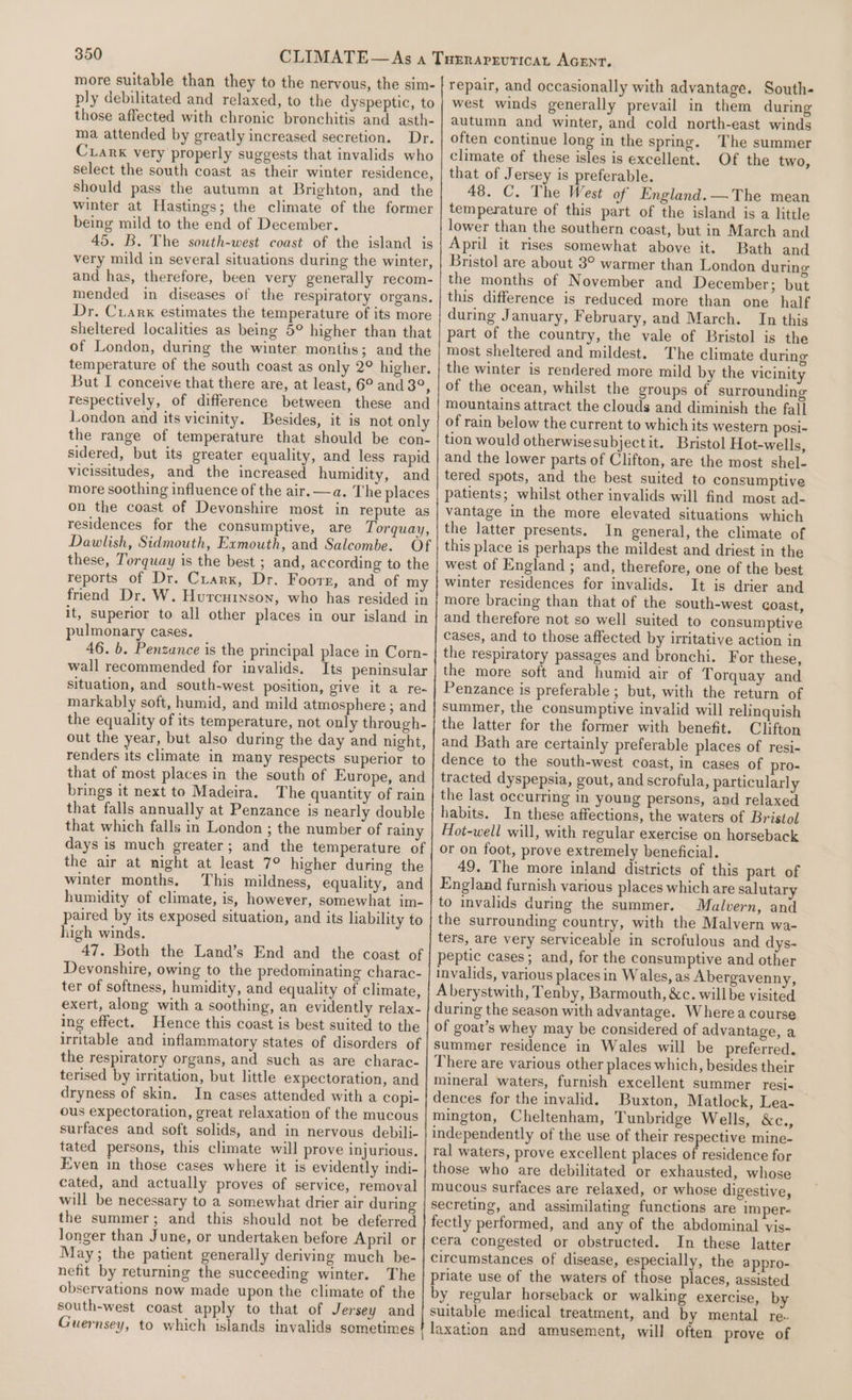 more suitable than they to the nervous, the sim- ply debilitated and relaxed, to the dyspeptic, to those affected with chronic bronchitis and asth- ma attended by greatly increased secretion. Dr. Cuarx very properly suggests that invalids who select the south coast as their winter residence, should pass the autumn at Brighton, and the winter at Hastings; the climate of the former being mild to the end of December. 45. B. The south-west coast of the island is very mild in several situations during the winter, and has, therefore, been very generally recom- mended in diseases of the respiratory organs. Dr. Crank estimates the temperature of its more sheltered localities as being 5° higher than that of London, during the winter months; and the temperature of the south coast as only 2° higher. But I conceive that there are, at least, 6° and 3°, respectively, of difference between these and London and its vicinity. Besides, it is not only the range of temperature that should be con- sidered, but its greater equality, and less rapid vicissitudes, and the increased humidity, and more soothing influence of the air.—a. The places Dawlish, Sidmouth, Exmouth, and Salcombe. pulmonary cases. wall recommended for invalids. out the year, but also during the day and night, renders its climate in many respects superior to brings it next to Madeira. the air at night at least 7° higher during the winter months. This mildness, equality, and paired by its exposed situation, and its liability to high winds. Devonshire, owing to the predominating charac- ter of softness, humidity, and equality of climate, exert, along with a soothing, an evidently relax- ing effect. Hence this coast is best suited to the the respiratory organs, and such as are charac- terised by irritation, but little expectoration, and dryness of skin. In cases attended with a copi- ous expectoration, great relaxation of the mucous surfaces and soft solids, and in nervous debili- tated persons, this climate will prove injurious. Even in those cases where it is evidently indi- cated, and actually proves of service, removal will be necessary to a somewhat drier air during the summer; and this should not be deferred longer than June, or undertaken before April or May; the patient generally deriving much be- nefit by returning the succeeding winter. The observations now made upon the climate of the south-west coast apply to that of Jersey and Guernsey, to which islands invalids sometimes repair, and occasionally with advantage. South- west winds generally prevail in them during autumn and winter, and cold north-east winds often continue long in the spring. The summer climate of these isles is excellent. Of the two, that of Jersey is preferable. 48. C. The West of England. —The mean temperature of this part of the island is a little lower than the southern coast, but in March and April it rises somewhat above it. Bath and Bristol are about 3° warmer than London during the months of November and December; but this difference is reduced more than one half during January, February, and March. In this part of the country, the vale of Bristol is the most sheltered and mildest. The climate during the winter is rendered more mild by the vicinity of the ocean, whilst the groups of surrounding mountains attract the clouds and diminish the fall of rain below the current to which its western posi- tion would otherwisesubjectit. Bristol Hot-wells, and the lower parts of Clifton, are the most shel- tered spots, and the best suited to consumptive patients; whilst other invalids will find most ad- vantage in the more elevated situations which the latter presents. In general, the climate of this place is perhaps the mildest and driest in the west of England ; and, therefore, one of the best winter residences for invalids. It is drier and and therefore not so well suited to consumptive cases, and to those affected by irritative action in the respiratory passages and bronchi. For these, the more soft and humid air of Torquay and Penzance is preferable; but, with the return of summer, the consumptive invalid will relinquish the latter for the former with benefit. Clifton and Bath are certainly preferable places of resi- dence to the south-west coast, in cases of pro- tracted dyspepsia, gout, and scrofula, particularly the last occurring in young persons, and relaxed habits. In these affections, the waters of Bristol Hot-well will, with regular exercise on horseback or on foot, prove extremely beneficial. 49. The more inland districts of this part of England furnish various places which are salutary to invalids during the summer. Malvern, and the surrounding country, with the Malvern wa- ters, are very serviceable in scrofulous and dys- peptic cases; and, for the consumptive and other invalids, various places in Wales, as Abergavenny, Aberystwith, Tenby, Barmouth, &amp;c. willbe visited during the season with advantage. Where a course of goat’s whey may be considered of advantage, a Summer residence in Wales will be preferred. There are various other places which, besides their mineral waters, furnish excellent summer resi- dences for the invalid. Buxton, Matlock, Lea- mington, Cheltenham, Tunbridge Wells, &amp;c., independently of the use of their respective mine- ral waters, prove excellent places of residence for those who are debilitated or exhausted, whose mucous surfaces are relaxed, or whose digestive, secreting, and assimilating functions are imper- fectly performed, and any of the abdominal vis- cera congested or obstructed. In these latter circumstances of disease, especially, the appro- priate use of the waters of those places, assisted by regular horseback or walking exercise, by suitable medical treatment, and by mental re. laxation and amusement, will often prove of