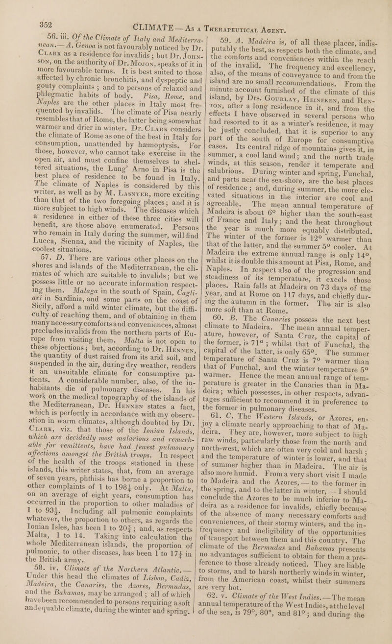 56. il. Of the Climate of Italy and Mediterra- nean.— A, Genoa is not favourably noticed by Dr. Crark as a residence for invalids ; but Dr. Joun- SON, on the authority of Dr. Moson, speaks of it in more favourable terms. It is best suited to those affected by chronic bronchitis, and dyspeptic and gouty complaints ; and to persons of relaxed and phlegmatic habits of body. Pisa, Rome, and Naples are the other places in Italy most fre- quented by invalids. The climate of Pisa nearly resembles that of Rome, the latter being somewhat warmer and drier in winter. Dr. Ciarx considers the climate of Rome as one of the best in Italy for consumption, unattended by hemoptysis. For those, however, who cannot take exercise in the open air, and must confine themselves to shel- tered situations, the Lung’ Arno in Pisa is the best place of residence to be found in Italy. The climate of Naples is considered by this writer, as well as by M. Lasnyer, more exciting than that of the two foregoing places; and it is more subject to high winds. The diseases which a residence in either of these three cities will benefit, are those above enumerated. Persons who remain in Italy during the summer, will find Lueca, Sienna, and the vicinity of N aples, the coolest situations. 57. D. There are various other places on the shores and islands of the Mediterranean, the cli- mates of which are suitable to invalids; but we possess little or no accurate information respect- ing them. Malaga in the south of Spain, Cagli- ari in Sardinia, and some parts on the coast of Sicily, afford a mild winter climate, but the diffi- culty of reaching them, and of obtaining in them many necessary comforts and conveniences, almost precludes invalids from the northern parts of Eu- rope from visiting them. Malta is not open to these objections; but, according to Dr. HEnneEn, the quantity of dust raised from its arid soil, and suspended in the air, during dry weather, renders it an unsuitable climate for consumptive pa- tients. A considerable number, also, of the in- habitants die of pulmonary diseases. In his work on the medical topography of the islands of the Mediterranean, Dr. HENNEN states a fact, which is perfectly in accordance with my observ- ation in warm climates, although doubted by Dr. Ciarx, viz. that those of the Ionian Islands, which are decidedly most malarious and remark- able for remittents, have had Sewest pulmonary affections amongst the British troops. In respect of the health of the troops stationed in these islands, this writer States, that, from an average of seven years, phthisis has borne a proportion to other complaints of 1 to 1987 only. At Malta, on an average of eight years, consumption has occurred in the proportion to other maladies of 1 to 933. Including all pulmonic complaints whatever, the proportion to others, as regards the Tonian Isles, has been 1 to 203; and, as respects Malta, 1 to 14. Taking into calculation the whole Mediterranean islands, the proportion of pulmonic, to other diseases, has been 1 to 174 in the British army. 58. iv. Climate of the Northern Atlantic. — Under this head the climates of Lisbon, Cadiz, Madeira, the Canaries, the Azores, Bermudas, and the Bahamas, may be arranged ; all of which have been recommended to persons requiring asoft andequable climate, during the winter and spring. 59. A. Madeira is, of all these places, indis- putably the best, as respects both the climate, and the comforts and conveniences within the reach of the invalid. The frequency and excellency, also, of the means of conveyance to and from the island are no small recommendations. From the minute account furnished of the climate of this island, by Drs. Gourtay, Hernexen, and Ren- TON, after a long residence in it, and from the effects I have observed in several petsons who had resorted to it as a winter’s residence, it may be justly concluded, that it is superior to any part of the south of Europe for consumptive cases. Its central ridge of mountains gives it, in summer, a cool land wind; and the north trade winds, at this season, render it temperate and salubrious. During winter and spring, Funchal, and parts near the sea-shore, are the best places of residence ; and, during summer, the more ele- vated situations in the interior are cool and agreeable. The mean annual temperature of Madeira is about 6° higher than the south-east of France and Italy; and the heat throughout the year is much more equably distributed. The winter of the former is 12° ‘warmer than that of the latter, and the summer 5° cooler. At Madeira the extreme annual range is only 14°, whilst itis double this amount at Pisa, Rome, and Naples. In respect also of the progression and steadiness of its temperature, it excels those places. Rain falls at Madeira on 73 days of the year, and at Rome on 117 days, and chiefly dur- ing the autumn in the former. The air is also more soft than at Rome. 60. B. The Canaries possess the next best climate to Madeira. The mean annual temper- ature, however, of Santa Cruz, the capital of the former, is 71° ; whilst that of Funchal, the capital of the latter, is only 65°. The summer temperature of Santa Cruz is 7° warmer than that of Funchal, and the winter temperature 59 warmer. Hence the mean annual range of tem- perature is greater in the Canaries than in Ma- deira; which possesses, in other respects, advan- tages sufficient to recommend it in preference to the former in pulmonary diseases. 61. C. The Western Islands, or Azores, en- joy a climate nearly approaching to that of Ma- deira. They are, however, more subject to high raw winds, particularly those from the north and north-west, which are often very cold and harsh ; and the temperature of winter is lower, and that of summer higher than in Madeira. The air is also more humid. Froma very short visit I made to Madeira and the Azores, — to the former in the spring, and to the latter in winter, —- I should conclude the Azores to be much inferior to Ma- deira as a residence for invalids, chiefly because of the absence of many necessary comforts and conveniences, of their stormy winters, and the in- frequency and ineligibility of the opportunities of transport between them and this country. The climate of the Bermudas and Bahamas presents no advantages sufficient to obtain for them a pre- ference to those already noticed. They are liable to storms, and to harsh northerly winds in winter, . from the American coast, whilst their summers are very hot. 62. v. Climate of the West Indies. —The mean annual temperature of the West Indies, atthe level of the sea, is 79°, 80°, and 81°; and during the