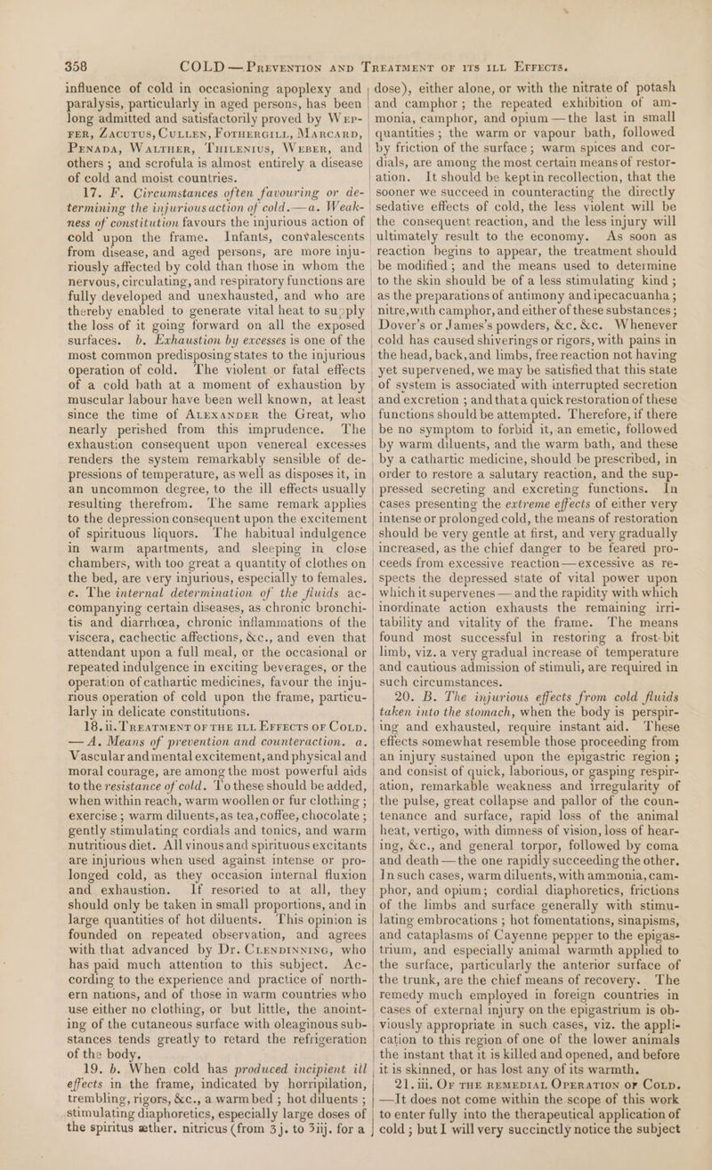 paralysis, particularly in aged persons, has been Jong admitted and satisfactorily proved by Wep- FER, Zacutus, CuLuLEN, ForuEerGityt, Marcarp, Prnapa, Wattuer, TuHirenrus, Weser, and of cold and moist countries. 17. F. Circumstances often favouring or de- termining the injurious action of cold.—a. Weak- cold upon the frame. Infants, convalescents riously affected by cold than those in whom the nervous, circulating, and respiratory functions are fully developed and unexhausted, and who are thereby enabled to generate vital heat to supply the loss of it going forward on all the exposed surfaces. b, Exhaustion by excesses is one of the most common predisposing states to the injurious operation of cold. The violent or fatal effects of a cold bath at a moment of exhaustion by nearly perished from this imprudence. The renders the system remarkably sensible of de- pressions of temperature, as well as disposes it, in resulting therefrom. ‘The same remark applies to the depression consequent upon the excitement of spirituous liquors. in warm apartments, and sleeping in close chambers, with too great a quantity of clothes on the bed, are very injurious, especially to females. c. The internal determination of the fluids ac- companying certain diseases, as chronic bronchi- tis and diarrhoea, chronic inflammations of the attendant upon a full meal, or the occasional or repeated indulgence in exciting beverages, or the operation of cathartic medicines, favour the inju- rious operation of celd upon the frame, particu- larly in delicate constitutions. 18.1. TREATMENT OF THE ILL Errects or Coup. — A. Means of prevention and counteraction. a. Vascular and mental excitement, and physical and moral courage, are among the most powerful aids to the resistance of cold. To these should be added, when within reach, warm woollen or fur clothing ; exercise ; warm diluents, as tea, coffee, chocolate ; gently stimulating cordials and tonics, and warm nutritious diet. All vinous and spirituous excitants are injurious when used against intense or pro- longed cold, as they occasion internal fluxion and exhaustion. If resoried to at all, they should only be taken in small proportions, and in large quantities of hot diluents. This opinion is founded on repeated observation, and agrees with that advanced by Dr. CLenprynine, who has paid much attention to this subject. Ac- ern nations, and of those in warm countries who use either no clothing, or but little, the anoint- ing of the cutaneous surface with oleaginous sub- stances tends greatly to retard the refrigeration of the body. 19. b. When cold has produced incipient iil effects in the frame, indicated by horripilation, trembling, rigors, &amp;c., a warm bed ; hot diluents ; stimulating diaphoretics, especially large doses of the spiritus wther, nitricus (from 3). to 3iij. for a and camphor; the repeated exhibition of am- quantities ; the warm or vapour bath, followed by friction of the surface ; warm spices and cor- dials, are among the most certain means of restor- ation. It should be keptin recollection, that the sooner we succeed in counteracting the directly sedative effects of cold, the less violent will be the consequent reaction, and the less injury will As soon as reaction begins to appear, the treatment should be modified ; and the means used to determine to the skin should be of a less stimulating kind ; as the preparations of antimony and ipecacuanha ; nitre,with camphor, and either of these substances ; Dover’s or James’s powders, &amp;c. &amp;c. Whenever cold has caused shiverings or rigors, with pains in the head, back, and limbs, free reaction not having yet supervened, we may be satisfied that this state of system is associated with interrupted secretion and excretion ; andthata quick restoration of these functions should be attempted. Therefore, if there be no symptom to forbid it, an emetic, followed by warm diluents, and the warm bath, and these by a cathartic medicine, should be prescribed, in order to restore a salutary reaction, and the sup- pressed secreting and excreting functions. In cases presenting the extreme effects of either very intense or prolonged cold, the means of restoration should be very gentle at first, and very gradually ceeds from excessive reaction—excessive as re- spects the depressed state of vital power upon which it supervenes — and the rapidity with which inordinate action exhausts the remaining irri- tability and vitality of the frame. The means found most successful in restoring a frost-bit limb, viz. a very gradual increase of temperature and cautious admission of stimuli, are required in such circumstances. 20. B. The injurious effects from cold flwids taken into the stomach, when the body is perspir- ing and exhausted, require instant aid. These effects somewhat resemble those proceeding from an injury sustained upon the epigastric region ; and consist of quick, laborious, or gasping respir- ation, remarkable weakness and irregularity of the pulse, great collapse and pallor of the coun- tenance and surface, rapid loss of the animal heat, vertigo, with dimness of vision, loss of hear- ing, &amp;c., and general torpor, followed by coma and death —the one rapidly succeeding the other. Insuch cases, warm diluents, with ammonia, cam- phor, and opium; cordial diaphoretics, frictions of the limbs and surface generally with stimu- lating embrocations ; hot fomentations, sinapisms, trium, and especially animal warmth applied to the surface, particularly the anterior surface of the trunk, are the chief means of recovery. The remedy much employed in foreign countries in cases of external injury on the epigastrium is ob- viously appropriate in such cases, viz. the appli- cation to this region of one of the lower animals the instant that it is killed and opened, and before it is skinned, or has lost any of its warmth. 21. iii, Or rue REMEDIAL OpERATION oF Coxp. —It does not come within the scope of this work to enter fully into the therapeutical application of cold ; but I will very succinctly notice the subject