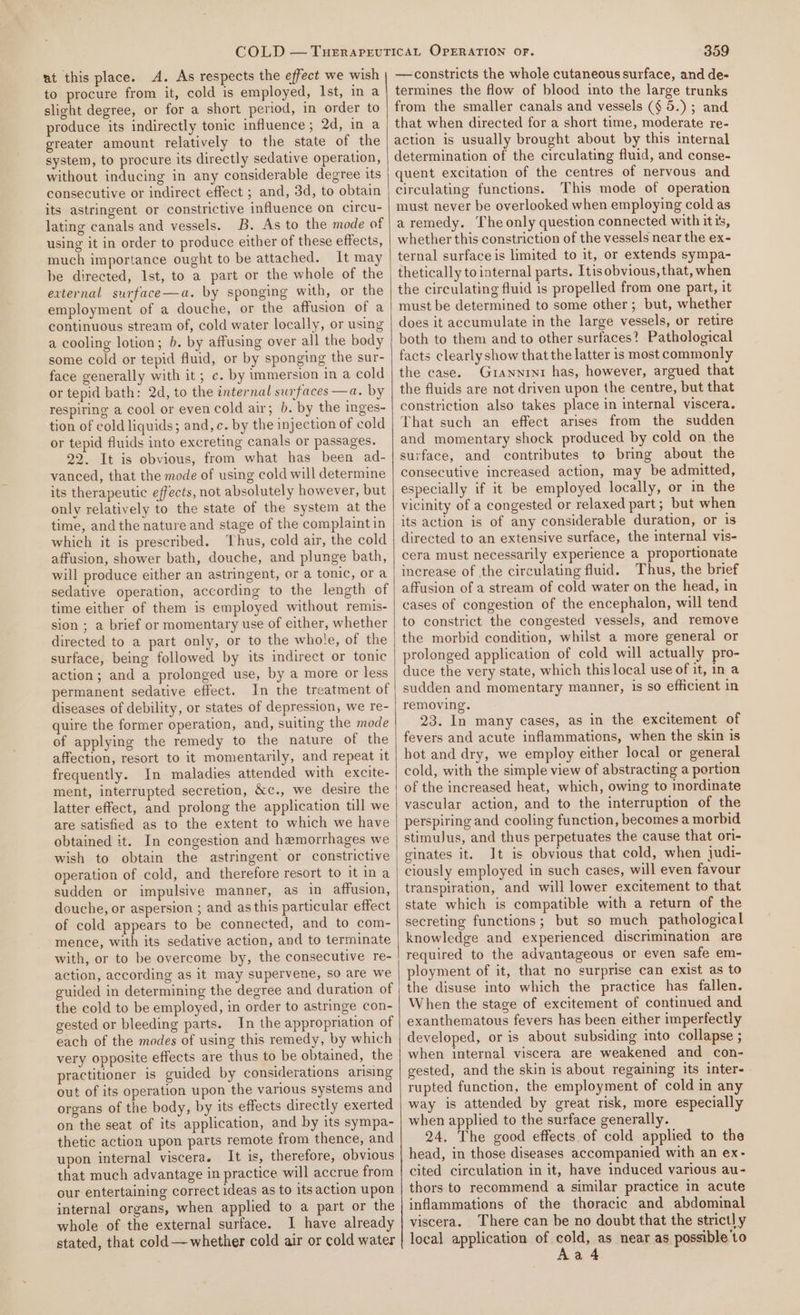 to procure from it, cold is employed, Ist, in a slight degree, or for a short period, in order to produce its indirectly tonic influence ; 2d, ina greater amount relatively to the state of the system, to procure its directly sedative operation, without inducing in any considerable degree its consecutive or indirect effect ; and, 3d, to obtain its astringent or constrictive influence on circu- lating canals and vessels. B. As to the mode of using it in order to produce either of these effects, much importance ought to be attached. It may be directed, Ist, to a part or the whole of the external surface—a. by sponging with, or the employment of a douche, or the affusion of a continuous stream of, cold water locally, or using a cooling lotion; 6. by affusing over all the body some cold or tepid fluid, or by sponging the sur- face generally with it ; c. by immersion in a cold or tepid bath: 2d, to the internal surfaces —a. by respiring a cool or even cold air; b. by the inges- tion of cold liquids; and, c. by the injection of cold or tepid fluids into excreting canals or passages. 22. It is obvious, from what has been ad- vanced, that the mode of using cold will determine its therapeutic effects, not absolutely however, but only relatively to the state of the system at the time, and the nature and stage of the complaint in which it is prescribed. Thus, cold air, the cold affusion, shower bath, douche, and plunge bath, will produce either an astringent, or a tonic, ora sedative operation, according to the length of time either of them is employed without remis- sion ; a brief or momentary use of either, whether directed to a part only, or to the whole, of the surface, being followed by its indirect or tonic action; and a prolonged use, by a more or less permanent sedative effect. In the treatment of diseases of debility, or states of depression, we re- quire the former operation, and, suiting the mode of applying the remedy to the nature of the affection, resort to it momentarily, and repeat it frequently. In maladies attended with excite- ment, interrupted secretion, &amp;c., we desire the latter effect, and prolong the application till we are satisfied as to the extent to which we have obtained it. In congestion and hemorrhages we wish to obtain the astringent or constrictive operation of cold, and therefore resort to it ina sudden or impulsive manner, as in affusion, douche, or aspersion ; and as this particular effect of cold appears to be connected, and to com- mence, with its sedative action, and to terminate with, or to be overcome by, the consecutive re- action, according as it may supervene, so are we guided in determining the degree and duration of the cold to be employed, in order to astringe con- gested or bleeding parts. In the appropriation of each of the modes of using this remedy, by which very opposite effects are thus to be obtained, the practitioner is guided by considerations arising out of its operation upon the various systems and organs of the body, by its effects directly exerted on the seat of its application, and by its sympa- thetic action upon parts remote from thence, and upon internal viscera. It is, therefore, obvious that much advantage in practice will accrue from our entertaining correct ideas as to its action upon internal organs, when applied to a part or the whole of the external surface. I have already stated, that cold ——whether cold air or cold water termines the flow of blood into the large trunks from the smaller canals and vessels (§ 5.) ; and that when directed for a short time, moderate re- action is usually brought about by this internal determination of the circulating fluid, and conse- quent excitation of the centres of nervous and circulating functions. This mode of operation must never be overlooked when employing cold as aremedy. The only question connected with itis, whether this constriction of the vessels near the ex- ternal surface is limited to it, or extends sympa- thetically to internal parts. Itisobvious, that, when the circulating fluid is propelled from one part, it must be determined to some other; but, whether does it accumulate in the large vessels, or retire both to them and to other surfaces? Pathological facts clearlyshow that the latter is most commonly the case. Grannint has, however, argued that the fluids are not driven upon the centre, but that constriction also takes place in internal viscera. That such an effect arises from the sudden and momentary shock produced by cold on the surface, and contributes to bring about the consecutive increased action, may be admitted, especially if it be employed locally, or in the vicinity of a congested or relaxed part; but when its action is of any considerable duration, or is directed to an extensive surface, the internal vis- cera must necessarily experience a proportionate increase of the circulating fluid. Thus, the brief affusion of a stream of cold water on the head, in cases of congestion of the encephalon, will tend to constrict the congested vessels, and remove the morbid condition, whilst a more general or prolonged application of cold will actually pro- duce the very state, which this local use of it, Ina sudden and momentary manner, is so efficient in removing. 23. In many cases, as in the excitement of fevers and acute inflammations, when the skin is hot and dry, we employ either local or general cold, with the simple view of abstracting a portion of the increased heat, which, owing to inordinate vascular action, and to the interruption of the perspiring and cooling function, becomes a morbid stimuJus, and thus perpetuates the cause that ori- ginates it. It is obvious that cold, when judi- ciously employed in such cases, will even favour transpiration, and will lower excitement to that state which is compatible with a return of the secreting functions; but so much pathological knowledge and experienced discrimination are required to the advantageous or even safe em- ployment of it, that no surprise can exist as to the disuse into which the practice has fallen. When the stage of excitement of continued and exanthematous fevers has been either imperfectly developed, or is about subsiding into collapse ; when internal viscera are weakened and con- gested, and the skin is about regaining its inter- rupted function, the employment of cold in any way is attended by great risk, more especially when applied to the surface generally. 24. The good effects. of cold applied to the head, in those diseases accompanied with an ex- cited circulation in it, have induced various au- thors to recommend a similar practice in acute inflammations of the thoracic and abdominal viscera. There can be no doubt that the strictly local application of cold, as near as possible 'to Aaé4