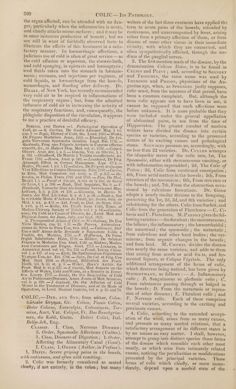 the organ affected, can be attended with no dan- ger, particularly when the inflammation is acute, and chiefly attacks serous surfaces ; and it may be in some instances productive of benefit; but we illustrate the effects of this treatment in a satis- factory manner. In hemorrhagic affections, a judicious use of cold is often of great service —as the cold affusion or aspersion, the shower-bath, and cold sponging, in epistaxis and hemoptysis; iced fluids taken into the stomach in hemate- mesis ; enemata, and injections per vaginam, .of cold liquids, in hemorrhage from the bowels, menorrhagia, and flooding after delivery. Dr. Drake, of New York, has recently recommended very cold air to be respired in inflammations of the respiratory organs; but, from the admitted influence of cold air in increasing the activity of the respiratory functions, and, consequently, the phlogistic disposition of the circulation, it appears to me a practice of doubtful efficacy. BrBitoc. AND REFER. —i. Pathological Operation of Cold, &amp;c.— Q. Curtius, De Gestis Alexand. Mag. iP wis cap. 5. — Boyle, History of Cold, 4to, Lond. 1683.— Wedel, De Frigore Morbifero. Jenz, 1695.— Kioeckhef, De Fri- gidis Nervorum Systematis inimicis. Lugd. Bat. 1736. — Quelmalz, Prog. quo Frigoris Acrioris in Corpore effectus expedit, &amp;c., in Hadleri Disp. Med. vol. vi. 1758. —Cappel, Observ. Anat. dec. i. p. 2. — Gmelin, Voy. en Sibérie, t. i. p. 381. —Gladbach, De Morbis 4 Vestitu insufficiente, &amp;c. Franc. 1762. —Rosen, Anat. p. 142. — Leonhard, De Frig. Atmosph. Effect. in Corpus Humanum. Lips. 1771. — Alailer, Physiol. |. xii. § 12.—Cuden, De Frigore et ejusque Viet Effectibus in Corpus Humanum. Edin.1780.—Currie, in Edin, Med. Comment. vol. xviii. n. 37. p.237.— He- éerden, in Philos. Trans. 1795 and 1796. — Piso, De Mea, Brazil. 1. i. — Parat et Martin, Actes de la Soc. de Santé de Lyon, t. i. p. 300. — Rush, Med. Inquiries, No. 9. — V. Humboldt, Versuche tiber die Gereizte Nerven-und Mus- kelfaser, b. ii. p. 294. et 238.— Giannini, in Harles N. Journ. der Med. Litcratur. b. x. st. 1. p. 54.—Roxiére, Sur la véritable Mode d’Action du Froid, &amp;c. Journ. Gén. de Méd. t. xx. p.435.— Art. Froid, in Dict. de Scien. Méd. t. xvil. p.41.— Kellie, On Death from Cold, Trans. of Medico-Chirurg. Society of Edinb. vol. i. p. 84.—Clendin- ning, On Cold asa Cause of Disease, &amp;c., Lond. Med. and Physical Journ. for June, July, and Sept. 1832. il. Therapeutical Action of Cold. — Bartholinus, De Usu Nivis Medico, cap. 15. (31.—De Porras, Animadver- siones de Nivis in Potu Usu, 8vo. 1621. —Vallisner7, Del’ Uso e dell’ Abuso delle Bevande e Bagnature Calde o Fredde, 4to. Modena, 1725.—F. Hoffmann, De Potus frigidi Salubritate. Hale, 1729. — Richter, De Salutari Frigoris in Medicina Usu. Goet. 1740. — Bluhme, Morbo- rum Curationes per Frigus. Goet. 1773. — Linngus, in Ameenitat. Acad. vol. vii. No. 136. —Fyank, Interp. Clinic. vol. i. p. 437. et seq. — Klett, De Epithematum frigidorum Viatque Usu, &amp;c. Erl. 1794. — Born, De Cal. et Frig. Usu Med. Rost. 1804. — Hufeland, Bibliothek der Pract, Heilk. xii. b. iii. st. p. 3.— Weber, Horn’s Archiv. fiir Pract. Med. b. vi. p. 237. — J. Currie, Med. Reports on the Effects of Water, Cold and Warm, as a Remedy in Fever. 8vo. Liverp. 1797.— Drake, On the Respiration of Cold Air in Pulmonary Diseases, Amer. Journ.of Med. Sciences, vol. ii. p. 229. —J. Copland, On the Affusion of Cold Water in the Treatment of Diseases, and of its Mode of Operation, in Lond. Medical Gazette, vol. x. p. 39, and 78, COLIC.— Der. anv Syn. from kédov, Colon, KGAuov &amp;Aynua, Gr. Colica, Passio Colica, “Dolor Colicus, Enteralgia, Colicodynia, Tor- mina, Auct. Var. Colique, Fr. Das Bauchgrim- men, die Kolik, Germ. Dolori Colici, Ital. Belly-Ach, Eng. Cuassirr. . 1. Class, Nervous Diseases ; 3. Order, Spasmodic Affections (Cullen). 1. Class, Diseases of Digestion; 1.Order, Affecting the Alimentary Canal (Good), I. Crass, 1, Orper (Author,in Preface), 1. Derin. Severe griping pains in the bowels, with costiveness, and often with vomiting. 2. Colic was formerly considered as seated chiefly, if not entirely, in the colon; but many writers of the last three centuries have applied the term to acute pains of the bowels, attended by costiveness, and unaccompanied by fever, arising either from a primary affection of them, or from disease of some other viscus in their immediate vicinity, with which they are connected, and often sympathetically affected, through the me- dium of the ganglial nerves. 3. The first mention made of the disease, by the denomination Colicus Dolor, is to be found in Cxrsus and Priny ; and, according to Sennert and Troncury, the same name was used by Tuemrson and Puiton, physicians of the Au- gustine age, when, as Sprencer justly supposes, colic must, from the manners of that period, have been a common complaint. But, although the term colic appears not to have been in use, it cannot be supposed that such affections were before unknown. It is more probable that they were included under the general appellation of abdominal pains, in use from the time of Hippocrates. ‘Lhe greater number of modern writers have divided the disease into certain species or varieties, according to the presumed nature of its exciting causes and pathological states. Sauvaces presents us, accordingly, with no less than 22 varieties. Dr. CuLten arranges the idiopathic states of the colic into, Ist, The Spasmodic, either with stercoraceous vomiting, or with inflammation superadded; 2d, The Colic of Poitou ; 3d, Colic fiom continued constipation ; 4th, From acrid matters in the bowels; 5th, From retention of the meconium; 6th, From stricture o1 the bowels; and, 7th, From the obstruction occa- sioned by calculous formations. Dr. Goon adopts a nearly similar division to the foregoing, preserving the Ist, 2d, 3d, and 6th varieties ; and substituting for the others, Colic from Surfeit, and Colic from the generation of Flatulence —C. Ci- baria and C. Flatulenta. M.Pantser gives the fol- lowing varieties: —the flatulent; thestercoraceous; the bilious ; the inflammatory ; the hemorrhoidal ; the menstrual; the spasmodic; the metastatic ; from calculous and other hard bodies; the ver- minous; from organic changes in the bowels; and from lead. M.Cnomet divides the disease into nearly the same varieties, and adds to them that arising from acerb or acid fru:ts, and fer- mented liquors, or Colique Végétale. The only additional arrangement of the forms of colic, which deserves being noticed, has been given by ScumiptTmMann, as follows :— A. Inflammatory From substances passing through or lodged in the bowels; D. From the metastasis or repres- sion of other diseases; E. Flatulent colic; and F. Nervous colic. Each of these comprises several varieties, according to the exciting and proximate causes. 4. Colic, according to the extended accepts ation of the word, arises from so many causes, and presents so many morbid relations, that a satisfactory arrangement of its different states is by no means an easy matter. I shall, however, attempt to group into distinct species those forms of the disease which resemble each other most nearly, or which arise from intimately related causes, noticing the peculiarities or modifications presented by the principal varieties. Those forms of colic which chiefly, or more imme-'