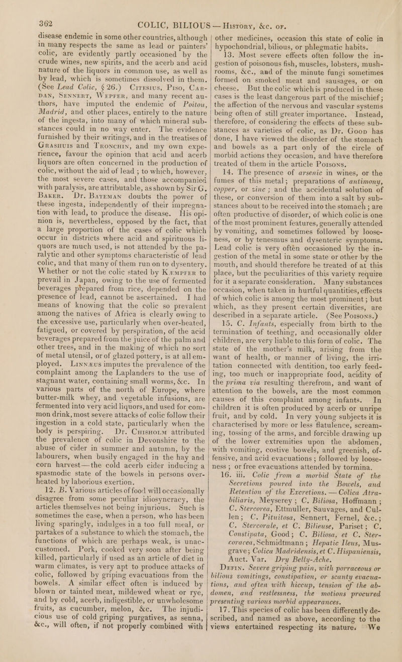 disease endemic in some other countries, although im many respects the same as lead or painters’ colic, are evidently partly occasioned by the crude wines, new spirits, and the acerb and acid nature of the liquors in common use, as well as by lead, which is sometimes dissolved in them. (See Lead Colic, § 26.) Curresius, Piso, Car- DAN, SENNERT, WeEPFER, and many recent au- thors, have imputed the endemic of Poitou, Madrid, and other places, entirely to the nature of the ingesta, into many of which mineral sub- stances could in no way enter. The evidence furnished by their writings, and in the treatises of Grasuvis and Troncury, and my own expe- rience, favour the opinion that acid and acerb liquors are often concerned in the production of colic, without the aid of lead ; to which, however, the most severe cases, and those accompanied with paralysis, are attributable, as shown by Sir G, Baker. Dr. Barrman doubts the power of these ingesta, independently of their impregna- tion with lead, to produce the disease. His opi- nion is, nevertheless, opposed by the fact, that a large proportion of the cases of colic which occur in districts where acid and spirituous li- quors are much used, is not attended by the pa- ralytic and other symptoms characteristic of lead colic, and that many of them run on to dysentery. Whether or not the colic stated by Kemprer to prevail in Japan, owing to the use of fermented beverages ptepared from rice, depended on the presence of lead, cannot be ascertained. I had means of knowing that the colic so prevalent among the natives of Africa is clearly owing to the excessive use, particularly when over-heated, fatigued, or covered by perspiration, of the acid beverages prepared from the juice of the palmand other trees, and in the making of which no sort of metal utensil, or of glazed pottery, is at all em- ployed. Lrynxus imputes the prevalence of the complaint among the Laplanders to the use of stagnant water, containing small worms, &amp;c. In various parts of the north of Europe, where butter-milk whey, and vegetable infusions, are fermented into very acid liquors, and used for com- mon drink, most severe attacks of colic follow their ingestion in a cold state, particularly when the body is perspiring. Dr. Crisnoim attributed the prevalence of colic in Devonshire to the abuse of cider in summer and autumn, by the labourers, when busily engaged in the hay and corn harvest—the cold acerb cider inducing a spasmodic state of the bowels in persons over- heated by laborious exertion. 12. B. Various articles of food will occasionally disagree from some peculiar idiosyneracy, the articles themselves not being injurious. Such is sometimes the case, when a person, who has been living sparingly, indulges in a too full meal, or partakes of a substance to which the stomach, the functions of which are perhaps weak, is unac- customed. Pork, cooked very soon after being killed, particularly if used as an article of diet in warm climates, is very apt to produce attacks of colic, followed by griping evacuations from the bowels. A similar effect often is induced by blown or tainted meat, mildewed wheat or rye, and by cold, acerb, indigestible, or unwholesome fruits, as cucumber, melon, &amp;c. The injudi- cious use of cold griping purgatives, as senna, &amp;c., will often, if not properly combined with other medicines, occasion this state of colic in hypochondrial, bilious, or phlegmatic habits. 13. Most severe effects often follow the in- gestion of poisonous fish, muscles, lobsters, mush- rooms, &amp;c., and of the minute fungi sometimes formed on smoked meat and sausages, or on cheese. But the colic whichis produced in these cases is the least dangerous part of the mischief ; the affection of the nervous and vascular systems being often of still greater importance. Instead, therefore, of considering the effects of these sub- stances as varieties of colic, as Dr. Goop has done, I have viewed the disorder of the stomach and bowels as a part only of the circle of morbid actions they occasion, and have therefore treated of them in the article Potsons. 14. The presence of arsenic in wines, or the fumes of this metal; preparations of antimony, copper, or sinc ; and the accidental solution of these, or conversion of them into a salt by sub- stances about to be received into the stomach ; are often productive of disorder, of which colic is one of the most prominent features, generally attended by vomiting, and sometimes followed by loose- ness, or by tenesmus and dysenteric symptoms. Lead colic is very often occasioned by the in- gestion of the metal in some state or other by the mouth, and should therefore be treated of at this place, but the peculiarities of this variety require for it aseparate consideration. Many substances occasion, when taken in hurtful quantities, effects of which colic is among the most prominent ; but which, as they present certain diversities, are described in a separate article. (See Porsons.) 15. C. Infants, especially from birth to the termination of teething, and occasionally older children, are very liable to this form of colic. The state of the mother’s milk, arising from the want of health, or manner of living, the irri- tation connected with dentition, too early feed- ing, too much or inappropriate food, acidity of the prima via resulting therefrom, and want of attention to the bowels, are the most common causes of this complaint among infants. In children it is often produced by acerb or unripe fruit, and by cold. In very young subjects it is characterised by more or less flatulence, scream- ing, tossing of the arms, and forcible drawing up of the lower extremities upon the abdomen, with vomiting, costive bowels, and greenish, of- fensive, and acid evacuations ; followed by loose- ness ; or free evacuations attended by tormina. 16. i. Colic from a morbid State of the Secretions poured into the Bowels, and Retention of the Excretions. —Colica Atra- biliaris, Meyserey ; C. Biliosa, Hoffmann ; C. Stercorea, Ettmuller, Sauvages, and Cul- len; C. Pituitosa, Sennert, Fernel, we. 3 C. Stercorale, et C. Bilieuse, Pariset; C. Constipata, Good; C. Biliosa, et C. Ster- coracea, Schmidtmann ; Hepatic Ileus, Mus- grave; Colica Madridensis, et C. Hispaniensis, Auct. Var. Dry Belly-Ache. Derin. Severe griping pain, with porraceous or bilious vomitings, constipation, or scanty evacua- tions, and often with hiccup, tension of the ab- domen, and restlessness, the motions procured presenting various morbid appearances. 17. This species of colic has been differently de- scribed, and named as above, according to the views entertained respecting its nature. We