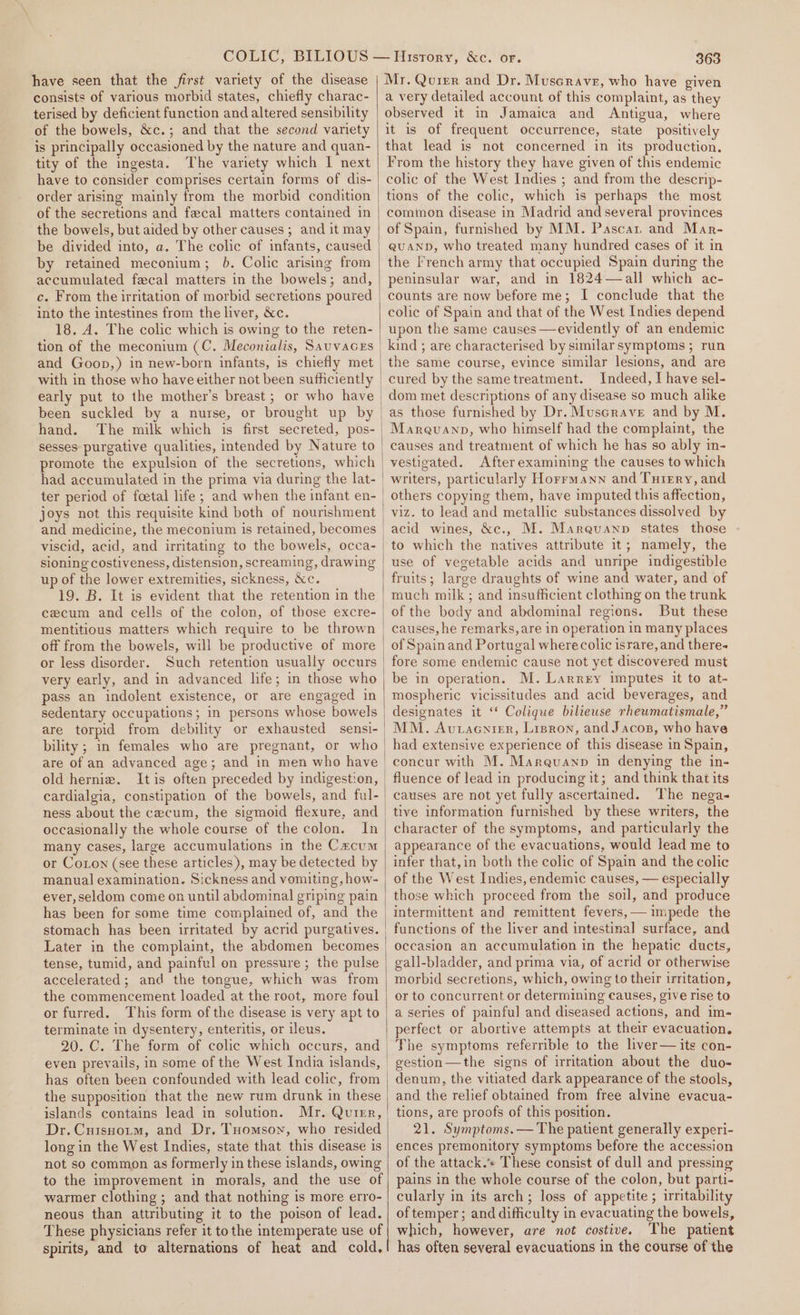 have seen that the first variety of the disease consists of various morbid states, chiefly charac- terised by deficient function and altered sensibility of the bowels, &amp;c.; and that the second variety is principally occasioned by the nature and quan- tity of the ingesta. The variety which I next have to consider comprises certain forms of dis- order arising mainly from the morbid condition of the secretions and fecal matters contained in the bowels, but aided by other causes ; and it may be divided into, a. The colic of infants, caused by retained meconium; 6. Colic arising from accumulated fecal matters in the bowels; and, c. From the irritation of morbid secretions poured into the intestines from the liver, &amp;c. 18. A. The colic which is owing to the reten- tion of the meconium (C. Meconialis, SauvacEs with in those who have either not been sufhciently been suckled by a nurse, or brought up by hand. The milk which is first secreted, pos- sesses purgative qualities, intended by Nature to had accumulated in the prima via during the lat- ter period of foetal life ; and when the infant en- joys not this requisite kind both of nourishment and medicine, the meconium is retained, becomes sioning costiveness, distension, screaming, drawing up of the lower extremities, sickness, &amp;c. 19. B. It is evident that the retention in the cecum and cells of the colon, of those excre- mentitious matters which require to be thrown off from the bowels, will be productive of more or less disorder. very early, and in advanced life; in those who pass an indolent existence, or are engaged in sedentary occupations; in persons whose bowels are torpid from debility or exhausted sensi- bility; in females who are pregnant, or who old herniz. Itis often preceded by indigestion, cardialgia, constipation of the bowels, and ful- occasionally the whole course of the colon. In many cases, large accumulations in the Cacum or Coton (see these articles), may be detected by manual examination. Sickness and vomiting, how- ever, seldom come on until abdominal griping pain has been for some time complained of, and the | stomach has been irritated by acrid purgatives. Later in the complaint, the abdomen becomes | tense, tumid, and painful on pressure ; the pulse accelerated; and the tongue, which was from the commencement loaded at the root, more foul or furred. This form of the disease is very apt to terminate in dysentery, enteritis, or ileus. 20. C. The form of colic which occurs, and | even prevails, in some of the West India islands, has often been confounded with lead colic, from the supposition that the new rum drunk in these islands contains lead in solution. Mr. Quirr, Dr. Cuisnoitm, and Dr. Tomson, who resided long in the West Indies, state that this disease is not so common as formerly in these islands, owing to the improvement in morals, and the use of warmer clothing ; and that nothing is more erro- neous than attributing it to the poison of lead. These physicians refer it tothe intemperate use of spirits, and to alternations of heat and cold, | | 363 Mr. Quier and Dr. Muscrave, who have given a very detailed account of this complaint, as they observed it in Jamaica and Antigua, where it is of frequent occurrence, state positively that lead is not concerned in its production. From the history they have given of this endemic colic of the West Indies ; and from the descrip- tions of the colic, which is perhaps the most common disease in Madrid and several provinces of Spain, furnished by MM. Pascat and Mar- QUAND, who treated many hundred cases of it in the French army that occupied Spain during the peninsular war, and in 1824—all which ac- counts are now before me; I conclude that the colic of Spain and that of the West Indies depend upon the same causes —evidently of an endemic the same course, evince similar lesions, and are Indeed, I have sel- dom met descriptions of any disease so much alike as those furnished by Dr. Muscrave and by M. Maraquanp, who himself had the complaint, the causes and treatment of which he has so ably in- vestigated. Afterexamining the causes to which others copying them, have imputed this affection, viz. to lead and metallic substances dissolved by acid wines, &amp;c., M. Mareuanp states those - to which the natives attribute it; namely, the use of vegetable acids and unripe indigestible fruits; large draughts of wine and water, and of much milk; and insufficient clothing on the trunk of the body and abdominal regions. But these causes, he remarks, are in operation in many places of Spain and Portugal where colic israre, and there- fore some endemic cause not yet discovered must be in operation. M. Larrey imputes it to at- mospheric vicissitudes and acid beverages, and designates it ‘ Colique bilieuse rheumatismale,” MM. Avtacnier, Lrsron, and Jacos, who have had extensive experience of this disease in Spain, concur with M. Mareuanp in denying the in- fluence of lead in producing it; and think that its causes are not yet fully ascertained. The nega- tive information furnished by these writers, the character of the symptoms, and particularly the appearance of the evacuations, would lead me to infer that,in both the colic of Spain and the colic of the West Indies, endemic causes, — especially those which proceed from the soil, and produce intermittent and remittent fevers,— impede the functions of the liver and intestinal surface, and occasion an accumulation in the hepatie ducts, gall-bladder, and prima via, of acrid or otherwise morbid secretions, which, owing to their irritation, or to concurrent or determining causes, give rise to a series of painful and diseased actions, and im- perfect or abortive attempts at their evacuation. The symptoms referrible to the liver— its con- gestion—the signs of irritation about the duo- denum, the vitiated dark appearance of the stools, and the relief obtained from free alvine evacua- tions, are proofs of this position. 21. Symptoms. — The patient generally experi- ences premonitory symptoms before the accession of the attack. These consist of dull and pressing pains in the whole course of the colon, but parti- cularly in its arch; loss of appetite ; irritability of temper ; and difficulty in evacuating the bowels, which, however, are not costive. The patient has often several evacuations in the course of the