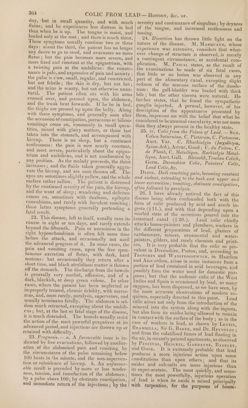 day, ‘but in small quantity, and with much flatus; and he experiences less distress in bed than when he is up. The tongue is moist, and loaded only at the root; and there is much thirst. These symptoms usually continue two or three days: about the third, the patient has no longer any desire to go to stool, and evacuates no more flatus ; but the pain becomes more severe, and more fixed and constant at the epigastrium, with a twisting pain at the umbilicus: the counte- nance is pale, and expressive of pain and anxiety ; the pulse is s'ow, small, regular, and constricted, but not febrile; the skin is dry, but not hot; and the urine is scanty, but not otherwise unna- tural. The patient often’ sits with his arms crossed over, and pressed upon, the abdomen, and the trunk bent forwards. If he be in bed, the thighs are pressed up upon the belly. Along with these symptoms, and generally soon after the accession of constipation, porraceous or bilious vomitings come on, commonly in small quan- tities, mixed with glairy matters, or those last taken into the stomach, and accompanied with hiccup. There is no sleep, but a continued restlessness: the pain is now nearly constant, and most severe, particularly about the epigas- trium and umbilicus, and is not ameliorated b any position. As the malady proceeds, the thirst increases; and the fluids taken generally aggra- vate the hiccup, and are soon thrown off. The eyes are sometimes slightly yellow, and the whole surface rather sallow. The patient is distressed by the continued severity of the pain, the hiccup, and the want of sleep; wandering and delirium comes on, sometimes with deafness, epileptic convulsions, and rarely with feculent vomiting ; these latter symptoms generally portending a fatal result. 22. This disease, left to itself, usually runs its course in eight or ten days, and rarely extends beyond the fifteenth. Pain or uneasiness in the right hyponchondrium is often felt some time before the attack, and occasionally not until the advanced progress of it. In some cases, the pain and vomiting cease, upon the free spon- taneous excretion of flatus, with dark, hard motions: but occasionally they return after a short time, and black atrabilious matter is thrown off the stomach. The discharge from the bowels is generally very morbid, offensive, and of a dark, blackish, or deep green colour. In other cases, where the patient has been neglected or improperly treated, chronic debility, with maras- mus, and, more rarely, paralysis, supervenes, and usually terminates fatally. The abdomen is sel- dom much retracted, excepting about the umbili- cus; but, at the last or fatal stage of the disease, it is much distended. The bowels usually resist the action of the most powerful purgatives at its advanced period, and injections are thrown up or retained with difficulty. 23. Prognosis. —-a. A favourable issue is in- dicated by free evacuations, followed by amelior- ation of the abdominal pain and vomiting, by the circumstance of the pulse remaining below 100 beats in the minute, and the non-superven- tion or subsidence of hiccup. b. An unfavour- able result is preceded by more or less tender- ness, tension, and tumefaction of the abdomen; by a pulse above 100; by obstinate constipation, and immediate return of the injections ; by the severity and continuance of singultus ; by dryness of the tongue, and increased restlessness and tossing. 24. Dissection has thrown little light on the nature of the disease. M.Marauanp, whose experience was extensive, considers that what- ever change of structure is observed, is merely a contingent circumstance, or accidental com- plication. M. Pascax states, as the result of the examinations he made of six fatal cases, that little or no lesion was observed in any part of the alimentary canal, excepting slight redness of the mucous surface of the duode- num: the gall-bladder was loaded with thick bile ; but the other viscera were natural. He further states, that he found the sympathetic ganglia injected. A perusal, however, of his description of the appearances presented by them, impresses me with the belief that what he considered to beunusual vascularity, was not more than they always present in the healthy state. 25. iv. Colic from the Poison of Lead. — Syn. Colica Saturnina, C. Pictorum, C. Pictonum, Ants Vier IC, Rhachialgia (paxidryia, Spine-Ach), Astruc, Good; C. du Poitou, C. de Plomb, C. Metallique, Rachialgie Metal- lique, Auct.Gall. Bleicolik, Trocken Colick, Germ. Devonshire Colic, Painters’ Colic, Lead Colic, &amp;c. Dern. Dull remitting pain, becoming constant and violent, extending to the back and upper and lower extremities ; vomiting, obstinate constipation, often followed by paralysis. 26. I have already noticed the fact of this disease being often confounded both with the form of colic produced by acid and acerb in- gesta ($11.), and with that depending upon a morbid state of the secretions poured into the intestinal canal (§20.). Lead colic chiefly attacks house-painters and plumbers, workers in the different preparations of lead, glaziers of earthenware, miners, ornamental and water- painters, gilders, and rarely chemists and print- ers. Itis very probable that the colic so pre- valent in Devonshire, Poitou, and, according to Troncutn and Wanstroostwyck, in Haarlem and Ains‘erdam, arises in some instances from a portion of lead contained in acid beverages, and possibly from the water used for domestic pur- poses; but that the endemic colic of the West Indies and Spain is occasioned by lead, as many suppose, has been disproved, as we have séen, by the more accurate observations of modern en- quiters, especially directed to this point. Lead colic atises not only from the introduction of the mineral into the system along with the ingesta, but also from its oxides being allowed to remain in contact with the surface of the body ; as in the case of workers in lead, as shown by Lentin, Bramaitia, Sir G. Baker, and Dr. Reynorps ; and from the volatilised fumes of lead floating in the air, in recently painted apartments, as observed by Percivar, Hencxet, GARDANNE, Bavetky, and Goon. It is extremely probable that lead produces a more injurious action upon some constitutions than upon others; and that its oxides and sub-salts are more injurious than its super-acetate. The most quickly, and some- times the most powerfully, injurious operation of lead is when its oxide is mixed principally with turpentine, for the purposes of house-