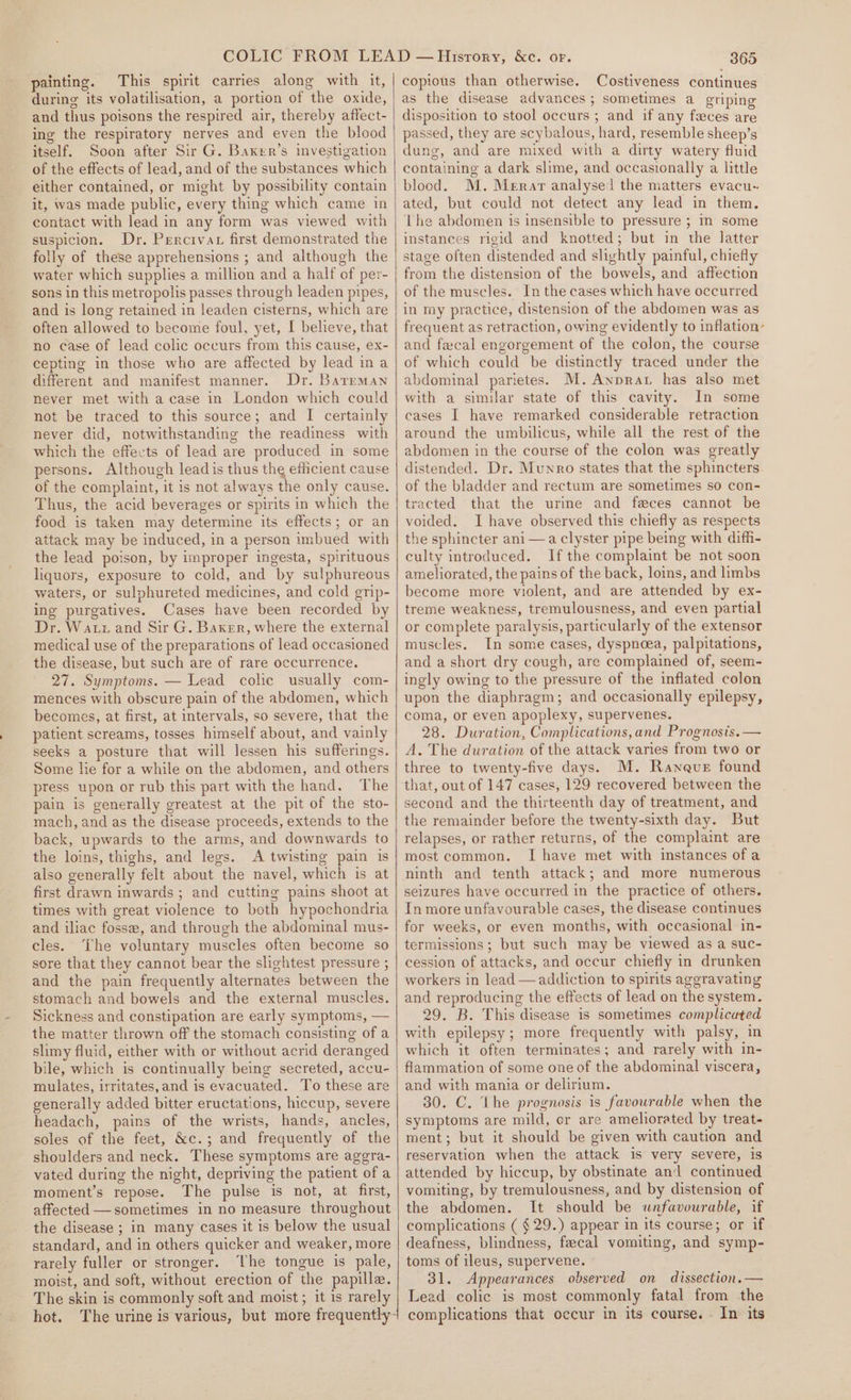 painting. This spirit carries along with it, during its volatilisation, a portion of the oxide, and thus poisons the respired air, thereby affect- ing the respiratory nerves and even the blood itself. Soon after Sir G. Baxker’s investigation of the effects of lead, and of the substances which either contained, or might by possibility contain it, was made public, every thing which came in contact with lead in any form was viewed with suspicion. Dr. Percrvat first demonstrated the folly of these apprehensions ; and although the water which supplies a million and a half of per- sons in this metropolis passes through leaden pipes, and is long retained in leaden cisterns, which are often allowed to become foul, yet, I believe, that no case of lead colic occurs from this cause, ex- cepting in those who are affected by lead ina different and manifest manner. Dr. Barrman never met with a case in London which could not be traced to this source; and I certainly never did, notwithstanding the readiness with which the effects of lead are produced in some persons. Although lead is thus the efficient cause of the complaint, it is not always the only cause. Thus, the acid beverages or spirits in which the food is taken may determine its effects; or an attack may be induced, in a person imbued with the lead poison, by improper ingesta, spirituous liquors, exposure to cold, and by sulphureous waters, or sulphureted medicines, and cold grip- ing purgatives. Cases have been recorded by Dr. Watz and Sir G. Baker, where the external medical use of the preparations of lead occasioned the disease, but such are of rare occurrence. 27. Symptoms. — Lead colic usually com- mences with obscure pain of the abdomen, which becomes, at first, at intervals, so severe, that the patient screams, tosses himself about, and vainly seeks a posture that will lessen his sufferings. Some lie for a while on the abdomen, and others press upon or rub this part with the hand. The pain is generally greatest at the pit of the sto- mach, and as the disease proceeds, extends to the back, upwards to the arms, and downwards to the loins, thighs, and legs. A twisting pain is also generally felt about the navel, which is at first drawn inwards ; and cutting pains shoot at times with great violence to both hypochondria and iliac fosse, and through the abdominal mus- cles. The voluntary muscles often become so sore that they cannot bear the slightest pressure ; and the pain frequently alternates between the stomach and bowels and the external muscles. Sickness and constipation are early symptoms, — the matter thrown off the stomach consisting of a slimy fluid, either with or without acrid deranged bile, which is continually being secreted, accu- mulates, irritates,and is evacuated. To these are generally added bitter eructations, hiccup, severe headach, pains of the wrists, hands, ancles, soles of the feet, &amp;c.; and frequently of the shoulders and neck. These symptoms are aggra- vated during the night, depriving the patient of a moment’s repose. The pulse is not, at first, affected — sometimes in no measure throughout the disease ; in many cases it is below the usual standard, and in others quicker and weaker, more rarely fuller or stronger. The tongue is pale, moist, and soft, without erection of the papille. The skin is commonly soft and moist ; it is rarely hot. The urine is various, but more frequently- 365 copious than otherwise. Costiveness continues as the disease advances; sometimes a griping disposition to stool occurs ; and if any feces are passed, they are scybalous, hard, resemble sheep’s dung, and are mixed with a dirty watery fluid containing a dark slime, and occasionally a little blood. M. Merar analysei the matters evacu- ated, but could not detect any lead in them, The abdomen is insensible to pressure ; Im some instances rigid and knotted; but in the latter stage often distended and slightly painful, chiefly from the distension of the bowels, and affection of the muscles. In the cases which have occurred in my practice, distension of the abdomen was as frequent as retraction, owing evidently to inflation’ and fecal engorgement of the colon, the course of which could be distinctly traced under the abdominal parietes. M.Anprat has also met with a similar state of this cavity. In some cases I have remarked considerable retraction around the umbilicus, while all the rest of the abdomen in the course of the colon was greatly distended. Dr. Munro states that the sphincters of the bladder and rectum are sometimes so con- tracted that the urine and feces cannot be voided. I have observed this chiefly as respects the sphincter ani —a clyster pipe being with diffi- culty introduced. Ifthe complaint be not soon ameliorated, the pains of the back, loins, and limbs become more violent, and are attended by ex- treme weakness, tremulousness, and even partial or complete paralysis, particularly of the extensor muscles. In some cases, dyspncea, palpitations, and a short dry cough, are complained of, seem- ingly owing to the pressure of the inflated colon upon the diaphragm; and occasionally epilepsy, coma, or even apoplexy, supervenes. 28. Duration, Complications,and Prognosis. — A. The duration of the attack varies from two or three to twenty-five days. M. Raneuer found that, out of 147 cases, 129 recovered between the second and the thirteenth day of treatment, and the remainder before the twenty-sixth day. But relapses, or rather returns, of the complaint are most common. I have met with instances of a ninth and tenth attack; and more numerous seizures have occurred in the practice of others. In more unfavourable cases, the disease continues for weeks, or even months, with occasional in- termissions; but such may be viewed as a suc- cession of attacks, and occur chiefly in drunken workers in lead —addiction to spirits aggravating and reproducing the effects of lead on the system. 29. B. This disease is sometimes complicated with epilepsy; more frequently with palsy, in which it often terminates; and rarely with in- flammation of some one of the abdominal viscera, and with mania or delirium. 30. C. Lhe prognosis is favourable when the symptoms are mild, cr are ameliorated by treat- ment; but it should be given with caution and reservation when the attack is very severe, is attended by hiccup, by obstinate and continued vomiting, by tremulousness, and by distension of the abdomen. It should be wnfavourable, if complications ( $29.) appear in its course; or if deafness, blindness, faecal vomiting, and symp- toms of ileus, supervene. 31. Appearances observed on dissection.— Lead colic is most commonly fatal from the complications that occur in its course. - In its