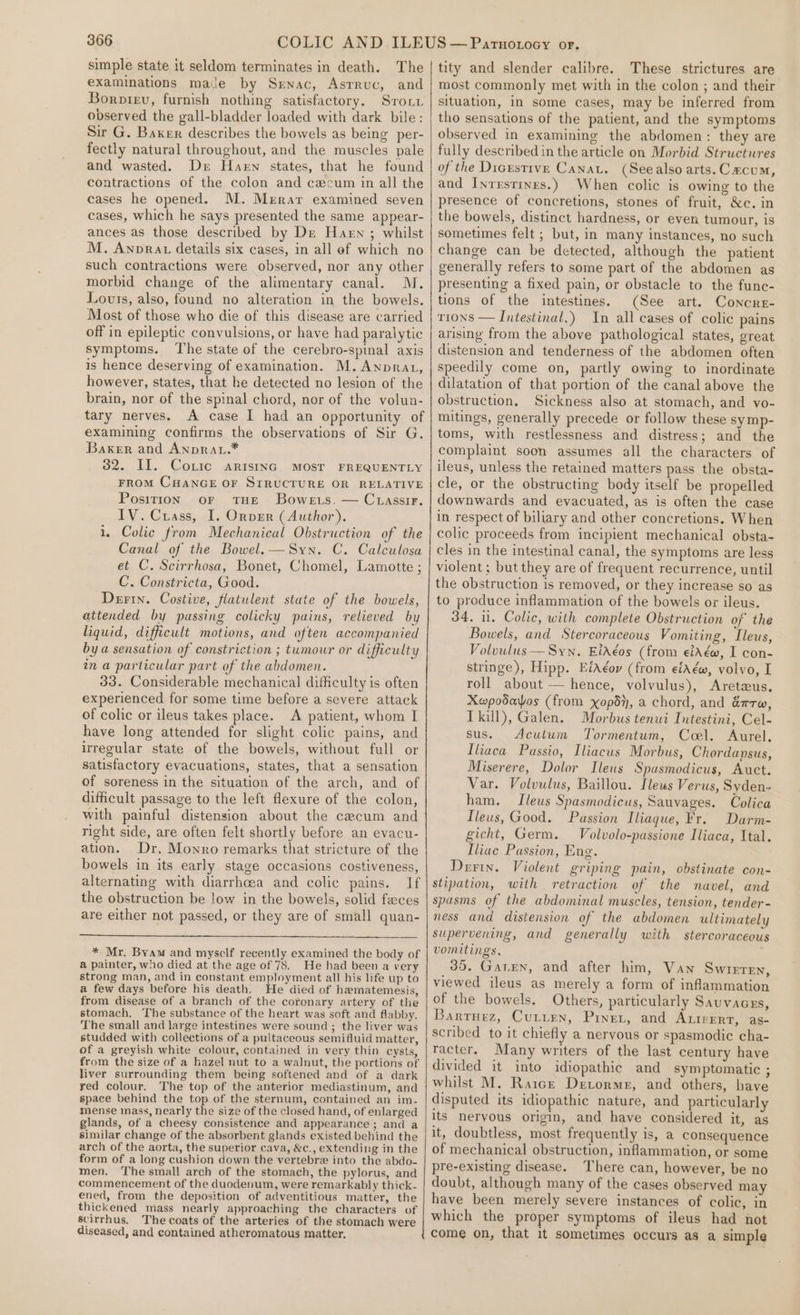 simple state it seldom terminates in death. The examinations mace by Srwnac, Asrruc, and Borpiev, furnish nothing satisfactory. Srouu observed the gall-bladder loaded with dark bile: Sir G. Baker describes the bowels as being per- fectly natural throughout, and the muscles pale and wasted. Der Haken states, that he found contractions of the colon and cecum in all the cases he opened. M. Merar examined seven cases, which he says presented the same appear- ances as those described by De Harn ; whilst M. Anprau details six cases, in all ef which no such contractions were observed, nor any other morbid change of the alimentary canal. M. Louts, also, found no alteration in the bowels. Most of those who die of this disease are carried off in epileptic convulsions, or have had paralytic symptoms. ‘The state of the cerebro-spinal axis is hence deserving of examination. M. Anprat, however, states, that he detected no lesion of the brain, nor of the spinal chord, nor of the volun- tary nerves. A case I had an opportunity of examining confirms the observations of Sir G. Baker and AnpRau.* 32. II. Coxic arisinG MOST FREQUENTLY FROM CHANGE OF STRUCTURE OR RELATIVE Position oF THE Bowers. — CuassirF. IV. Crass, I. Orver (Author). 1. Colic from Mechanical Obstruction of the Canal of the Bowel.—Syn. C. Calculosa et C. Scirrhosa, Bonet, Chomel, Lamotte ; C. Constricta, Good. Deri. Costive, flatulent state of the bowels, attended by passing colicky pains, relieved by liquid, difficult motions, and often accompanied by a sensation of constriction ; tumour or difficulty in a particular part of the abdomen. 33. Considerable mechanical difficulty is often experienced for some time before a severe attack of colic or ileus takes place. A patient, whom I have long attended for slight colic pains, and irregular state of the bowels, without full or satisfactory evacuations, states, that a sensation of soreness in the situation of the arch, and of difficult passage to the left flexure of the colon, with painful distension about the cecum and right side, are often felt shortly before an evacu- ation. Dr, Monro remarks that stricture of the bowels in its early stage occasions costiveness, alternating with diarrhoea and colic pains. If the obstruction be low in the bowels, solid faces are either not passed, or they are of small quan- * Mr. Byam and myself recently examined the body of a painter, who died at the age of 78. He had been a very strong man, and in constant employment all his life up to a few days before his death. He died of hematemesis, from disease of a branch of the coronary artery of the stomach. The substance of the heart was soft and flabby. The small and large intestines were sound ; the liver was studded with collections of a pultaceous semifluid matter, of a greyish white colour, contained in very thin cysts, from the size of a hazel nut to a walnut, the portions of liver surrounding them being softened and of a dark red colour. The top of the anterior mediastinum, and space behind the top of the sternum, contained an im. mense mass, nearly the size of the closed hand, of enlarged glands, of a cheesy consistence and appearance ; and a similar change of the absorbent glands existed behind the arch of the aorta, the superior cava, &amp;c., extending in the form of a long cushion down the vertebre into the abdo- men. ‘The small arch of the stomach, the pylorus, and commencement of the duodenum, were remarkably thick- ened, from the deposition of adventitious matter, the thickened mass nearly approaching the characters of scirrhus, The coats of the arteries of the stomach were diseased, and contained atheromatous matter, tity and slender calibre. These strictures are most commonly met with in the colon ; and their situation, in some cases, may be inferred from tho sensations of the patient, and the symptoms observed in examining the abdomen: they are fully described in the article on Morbid Structures of the Digestive Canat. (See also arts. Cacum, and Inrrstines.) When colic is owing to the presence of concretions, stones of fruit, &amp;c. in the bowels, distinct hardness, or even tumour, is sometimes felt ; but, in many instances, no such change can be detected, although the patient generally refers to some part of the abdomen as presenting a fixed pain, or obstacle to the func- tions of the intestines. (See art. Concre- tions — Intestinal.) In all cases of colic pains arising from the above pathological states, great distension and tenderness of the abdomen often speedily come on, partly owing to inordinate dilatation of that portion of the canal above the obstruction, Sickness also at stomach, and vo- mitings, generally precede or follow these symp- toms, with restlessness and distress; and the complaint soon assumes all the characters of ileus, unless the retained matters pass the obsta- cle, or the obstructing body itself be propelled downwards and evacuated, as is often the case in respect of biliary and other concretions. When colic proceeds from incipient mechanical obsta- cles in the intestinal canal, the symptoms are less violent; but they are of frequent recurrence, until the obstruction is removed, or they increase so as to produce inflammation of the bowels or ileus. 34. i. Colic, with complete Obstruction of the Bowels, and Stercoraceous Vomiting, Ileus, Volouulus — Syn. Eitéos (from eidéw, I con- stringe), Hipp. EiAéov (from eiAéw, volvo, I roll about — hence, volvulus), Aretzus. Xwpodaos (from xopd}, a chord, and &amp;rrw, Tkill), Galen. Morbus tenui Intestini, Cel- sus. Acutwm Tormentum, Coel. Aurel. Iliaca Passio, Iliacus Morbus, Chordapsus, Miserere, Dolor Ileus Spasmodicus, Auct. Var. Volvulus, Baillou. Ilews Verus, Syden- ham. Ileus Spasmodicus, Sauvages. Colica Tleus, Good. Passion Iliaque, Fr. Darm- gicht, Germ. Volvolo-passione Iliaca, Ital. Iliac Passion, Eng. Derin. Violent griping pain, obstinate con- stipation, with retraction of the navel, and spasms of the abdominal muscles, tension, tender - ness and distension of the abdomen ultimately supervening, and generally with stercoraceous vomitings. 35. Garten, and after him, Van Swieren, viewed ileus as merely a form of inflammation of the bowels. Others, particularly Sauvaces, Barrurz, Cutten, Piner, and ALIPERT, “as- scribed to it chiefly a nervous or spasmodic cha- racter. Many writers of the last century have divided it into idiopathic and symptomatic ; whilst M. Ratcr Detorme, and others, have disputed its idiopathic nature, and particularly its nervous origin, and have considered it, as it, doubtless, most frequently is, a consequence of mechanical obstruction, inflammation, or some pre-existing disease. There can, however, be no doubt, although many of the cases observed may have been merely severe instances of colic, in which the proper symptoms of ileus had not come on, that it sometimes occurs as a simple