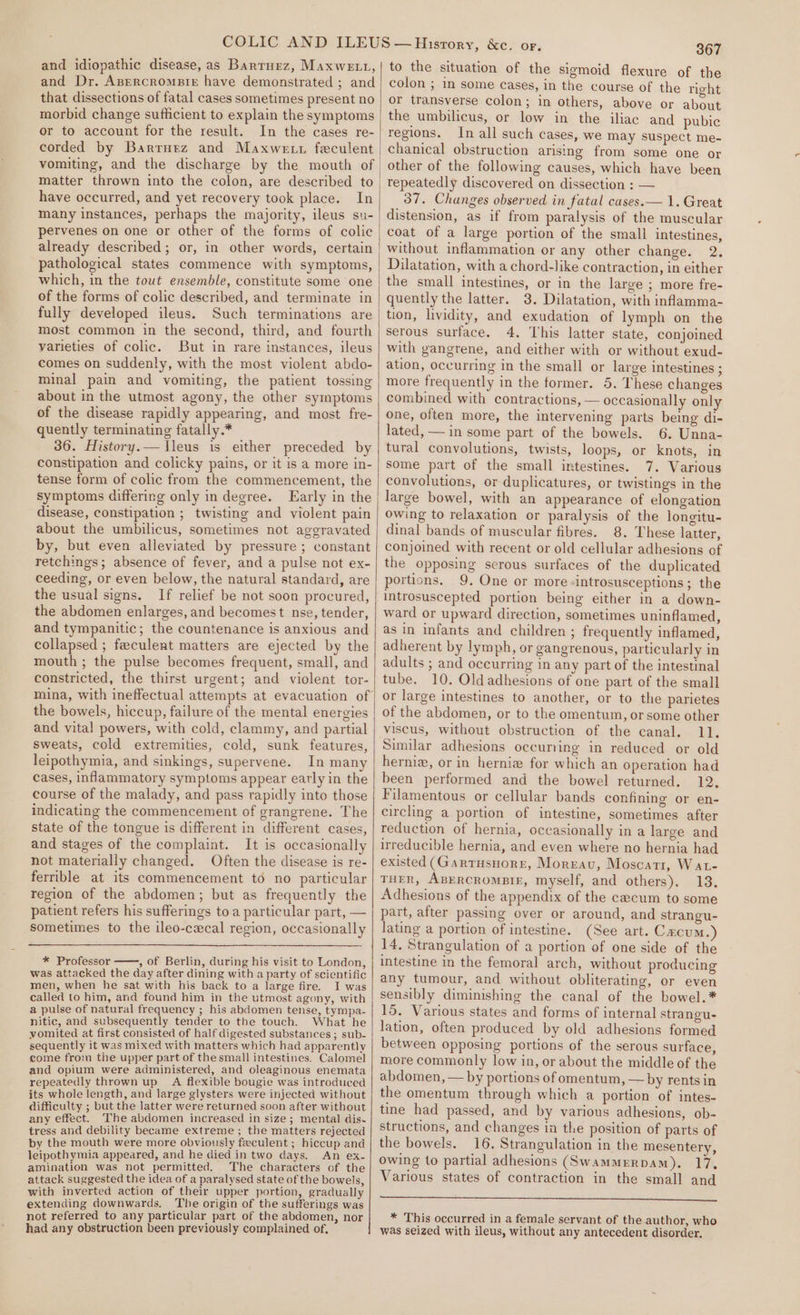 and idiopathic disease, as Barturz, Maxwett, and Dr. Azercromsir have demonstrated ; and that dissections of fatal cases sometimes present no morbid change sufficient to explain the symptoms or to account for the result. In the cases re- corded by Barrurz and Maxwe tt feculent matter thrown into the colon, are described to have occurred, and yet recovery took place. In many instances, perhaps the majority, ileus su- pervenes on one or other of the forms of colic already described; or, in other words, certain pathological states commence with symptoms, which, in the tout ensemble, constitute some one of the forms of colic described, and terminate in fully developed ileus. Such terminations are most common in the second, third, and fourth varieties of colic. But in rare instances, ileus comes on suddenly, with the most violent abdo- minal pain and vomiting, the patient tossing about in the utmost agony, the other symptoms of the disease rapidly appearing, and most fre- quently terminating fatally.* 36. History.— lleus is either preceded by constipation and colicky pains, or it is a more in- tense form of colic from the commencement, the symptoms differing only in degree. LEarly in the disease, constipation ; twisting and violent pain about the umbilicus, sometimes not aggravated by, but even alleviated by pressure; constant retchings; absence of fever, and a pulse not ex- ceeding, or even below, the natural standard, are the usual signs. If relief be not soon procured, the abdomen enlarges, and becomes t nse, tender, and tympanitic; the countenance is anxious and collapsed ; feeculent matters are ejected by the mouth ; the pulse becomes frequent, small, and constricted, the thirst urgent; and violent tor- the bowels, hiccup, failure of the mental energies and vital powers, with cold, clammy, and partial sweats, cold extremities, cold, sunk features, leipothymia, and sinkings, supervene. In many cases, inflammatory symptoms appear early in the course of the malady, and pass rapidly into those indicating the commencement of grangrene. The state of the tongue is different in different cases, and stages of the complaint. It is occasionally not materially changed. Often the disease is re- ferrible at its commencement td no particular region of the abdomen; but as frequently the patient refers his sufferings toa particular part, — sometimes to the ileo-cecal region, occasionally * Professor , of Berlin, during his visit to London, was attacked the day after dining with a party of scientific men, when he sat with his back to a large fire. I was called to him, and found him in the utmost agony, with a pulse of natural frequency ; his abdomen tense, tympa- nitic, and subsequently tender to the touch. What he vomited at first consisted of half digested substances ; sub- sequently it was mixed with matters which had apparently come from the upper part of the small intestines. Calomel and opium were administered, and oleaginous enemata repeatedly thrown up A flexible bougie was introduced its whole length, and large glysters were injected without difficulty ; but the latter were returned soon after without any effect. The abdomen increased in size; mental dis- tress and debility became extreme ; the matters rejected by the mouth were more obviously feculent ; hiccup and leipothymia appeared, and he died in two days. An ex- amination was not permitted. The characters of the attack suggested the idea of a paralysed state of the bowels, with inverted action of their upper portion, gradually extending downwards. The origin of the sufferings was not referred to any particular part of the abdomen, nor had any obstruction been previously complained of, 367 to the situation of the sigmoid flexure of the colon ; in some cases, in the course of the right or transverse colon; in others, above or about the umbilicus, or low in the iliac and pubic regions. In all such cases, we may suspect me- chanical obstruction arising from some one or other of the following causes, which have been tepeatedly discovered on dissection : — 37. Changes observed in fatal cases.— 1. Great distension, as if from paralysis of the muscular coat of a large portion of the small intestines, without inflammation or any other change. 2. Dilatation, with a chord-like contraction, in either the small intestines, or in the large ; more fre- quently the latter. 3. Dilatation, with infamma- tion, lividity, and exudation of lymph on the serous surface. 4. This latter state, conjoined with gangrene, and either with or without exud- ation, occurring in the small or large intestines ; more frequently in the former. 5. These changes combined with contractions, — occasionally only one, often more, the intervening parts being di- lated, — in some part of the bowels. 6. Unna- tural convolutions, twists, loops, or knots, in some part of the small intestines. 7. Various convolutions, or duplicatures, or twistings in the large bowel, with an appearance of elongation owing to relaxation or paralysis of the longitu- dinal bands of muscular fibres. 8. These latter, conjoined with recent or old cellular adhesions of the opposing serous surfaces of the duplicated portions. 9. One or more -introsusceptions ; the introsuscepted portion being either in a down- ward or upward direction, sometimes uninflamed, as in infants and children ; frequently inflamed, adherent by lym ph, or gangrenous, particularly in adults ; and occurring in any part of the intestinal tube. 10. Old adhesions of one part of the small or large intestines to another, or to the parietes of the abdomen, or to the omentum, or some other viscus, without obstruction of the canal. 11. Similar adhesions occuring in reduced or old hernie, or in herniz for which an operation had been performed and the bowel returned. 12. Filamentous or cellular bands confining or en- circling a portion of intestine, sometimes after reduction of hernia, occasionally in a large and irreducible hernia, and even where no hernia had existed (Gartusnorr, Moreau, Moscatr, WAtL- THER, ABERCROMBIE, myself, and others). 13. Adhesions of the appendix of the caecum to some part, after passing over or around, and strangu- lating a portion of intestine. (See art. Cxcum.) 14. Strangulation of a portion of one side of the intestine in the femoral arch, without producing any tumour, and without obliterating, or even sensibly diminishing the canal of the bowel.* 15, Various states and forms of internal strangu- lation, often produced by old adhesions formed between opposing portions of the serous surface, more commonly low in, or about the middle of the abdomen, — by portions of omentum, — by rents in the omentum through which a portion of intes- tine had passed, and by various adhesions, ob- structions, and changes in the position of parts of the bowels. 16. Strangulation in the mesentery, owing to partial adhesions (Swammrrpam). 17, Various states of contraction in the small and aaa SEE EEnneenneneneee ene eee * This occurred in a female servant of the author, who was seized with ileus, without any antecedent disorder.