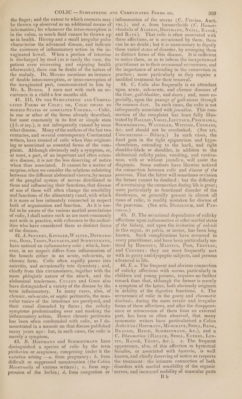 the finger; and the extent to which enemata may be thrown up observed as an additional means of information; for whenever the intus-susception is in the colon, as much fluid cannot be thrown up as in health. Hiccup and a small irregular pulse characterise the advanced disease, and indicate the existence of inflammatory action in the in- vaginated bowel. When a portion of intestine is discharged by stool (as is rarely the case, the patient even recovering and enjoying health afterwards), there can be doubt of the nature of the malady. Dr. Monro mentions an instance of double intus-susception, or intus-susception of the invaginated part, communicated to him by Mr. A. Burns. I once met with such an oc- currence in a child a few months old. 41. III. Or roe Symparuetic anp Compti- cATED Forms or Conic; or, Cotic ow1nG TO MORBID STATES OF ASSOCIATED ViscERA.— Colic, in one or other of the forms already described, but most commonly in its first or simple state ($5. et seq.), is not infrequently caused by some other disease. Many ofthe authors of the last two centuries, and several contemporary Continental writers, have treated of colic when thus originat- ing or associated as essential forms of the com- plaint. Although obviously only a symptom, or, at most, a part, of an important and often exten- sive disease, it is not the less deserving of notice when thus associated. It cannot be a matter of surprise, when we consider the relations subsisting between the different abdominal viscera, by means of the ganglial system of nerves distributed to them and influencing their functions, that disease of one of these will often change the sensibility and functions of the alimentary canal, with which it is more or less intimately connected in respect both of organisation and function. As it is use- ful to be aware of the various morbid associations of colic, I shall notice such as are most commonly met with in practice, with reference to the author- ities who have considered them as distinct forms of the disease. 42. A.SEennERT, Kinpier, Water, DeTHarp- inc, Bonz, Tissor, SauvaGEs, and SCHMIDTMANN, have noticed an inflammatory colic ; which, how- ever, in no respect differs from inflammation of the bowels either in an acute, sub-acute, or chronic form. Colic often rapidly passes into enteritis, and occasionally into dysentery; and, chiefly from this circumstance, together with the more phlogistic nature of the attack, and the abdominal tenderness, Cu_tten and Goop also have distinguished a variety of the disease by the term inflammatory. In many cases, also, of chronic, sub-acute, or septic peritonitis, the mus- cular tunics of the intestines are paralysed, and their canal distended by flatus; the colicky symptoms predominating over and masking the inflammatory action. Hence chronic peritonitis has been often confounded with colic, as I de- monstrated in a memoir on that disease published many years ago: but, in such cases, the colic is merely a symptom. 43. B. Horrmann and ScumiptTMann have distinguished a species of colic by the term plethorica or sanguinea, comprising under it the varieties arising —a. from pregnancy; b. from difficult or suppressed menstruation (the Colica Menstrualis of various writers); c. from sup- pression of the lochia; d. from congestion or 369 inflammation of the uterus (C. Uterina, Auct. var.); and e. from hemorrhoids (C. Hemor- rhoidalis of ALzert1, Horrmann, Nezex, Ranok, and Rave). That colic is often associated with these affections, or is occasioned by them, there can be no doubt; but it is unnecessary to dignify these varied states of disorder, by arranging them as distinct forms of this disease. It is sufficient to notice them, so as to inform the inexperienced practitioner as to their occasional occurrence, and the importance of attending to the connection in practice; more particularly as they require a modified treatment for their removal. 44. C. Colic also frequently is an attendant upon acute, sub-acute, and chronic diseases of the liver, gall-bladder, and ducts ; and, more es- pecially, upon the passage of gall-stones through the common duct. In such cases, the colic is not infrequently associated with jaundice. This con- nection of the complaint has been fully illus- trated by Bartiov, Vocer, Liruraup, Procnaska, SOEMMERRING, WANDELER, Wirtrinc, Conrapt, &amp;c. and should not be overlooked. (See art. Concretions — Biliary.) In such cases, the fixed pain in the right epigastrium and hypo- chondrium, extending to the back, and right shoulder-blade or shoulder, in addition to the abdominal colicky pains, vomiting, and costive- ness, with or without jaundice, will assist the diagnosis. Some authors have likewise noticed the connection between colic and disease of the pancreas. That the latter will sometimes occasion the former cannot be doubted: but the difficulty of ascertaining the connection during life is great ; more particularly as functional disorder of the duodenum, so generally present in almost all cases of colic, is readily mistaken for disease of the pancreas. (See arts. Duopenum, and Pan- CREAS. ) 45. D. The occasional dependence of colicky affections upon inflammation or other morbid states of the kidney, and upon the irritation of calculi in this organ, its pelvis, or ureter, has been long known. Such complications have occurred to every practitioner, and have been particularly no- ticed by Horsrivus, Martius, Piso, Frryrac, and Crucurr: they are most frequently met with in gouty and dyspeptic subjects, and persons advanced in life. 46. E. a. The frequent and obvious connection of colicky affections with worms, particularly in children and young persons, requires no further remark than that, although the former is merely a symptom of the latter, both obviously originate in debility of the digestive functions, 6. The occurrence of colic in the gouty and rheumatic diathesis, during the more erratic and irregular forms of these affections, and after the disappear- ance or retrocession of them from an external part, has been so often observed, that many systematic writers have particularised a Colica Arthritica (Horrmann, Muscrave, Srouy, Banc, Branois, Rercn, Scumiptmann, &amp;c.), and a C. Rheumatica (Hatuer, Stott, Eyerer, Len- TIN, Ranok, Tuorn, &amp;c.). c. The frequent appearance, also, of this affection in hysterical females, or associated with hysteria, is well known, and chiefly deserving of notice as respects the treatment: the intimate connection of both disorders with morbid sensibility of the organic nerves, and increased mobility of muscular parts