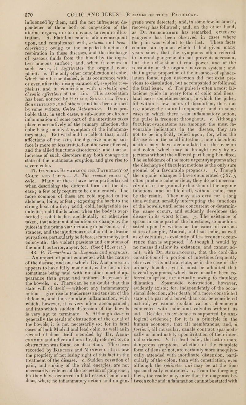 influenced by them, and the not infrequent de- pendence of them both on congestion of the uterine organs, are too obvious to require illus- tration. d. Flatulent colic is often consequent upon, and complicated with, asthma and _bron- chorrhea ; owing to the impeded function of respiration in these diseases, and the discharge of gaseous fluids from the blood by the diges- tive mucous surface; and, when it occurs in such cases, it aggravates the original com- plaint. e. The only other complication of colic, which may be mentioned, is its occurrence with, or even after the disappearance of, eruptive com- plaints, and in connection with scorbutic and chronic affections of the skin, This association has been noticed by Haier, Sicaup La Fonp, ScumriprM Ann, and others ; and has been termed by some writers, Colica Metastatica. It is pro- bable that, in such cases, a sub-acute or chronic inflammation of some part of the intestines takes place consecutively of the primary affection, the colic being merely a symptom of the inflamma- tory state. But we should recollect that, in all affections of the skin, the digestive mucous sur- face is more or less irritated or otherwise affected, and the allied functions disordered ; and that an increase of such disorders may both change the state of the cutaneous eruption, and give rise to severe colic. 47. GenzraL REMARKS ON THE PATHOLOGY OF Couric anp Itrus.— A. The remote causes of colic. Many of these have been particularised when describing the different forms of the dis- ease ; a few only require to be enumerated. The more common of these are cold applied to the abdomen, loins, or feet ; exposing the back to the strong heat of a fire; acrid, cold, indigestible es- culents; cold fluids taken when the body is over- heated ; solid bodies accidentally or otherwise taken, that admit not of solution or change by the juices in the prima via; irritating or poisonous sub- stances, and the injudicious use of acrid or drastic purgatives, particularly hellebore; scam mony, and colocynth: the violent passions and emotions of the mind, as terror, anger, &amp;c. (See $12. et cet.) 48. B. Remarks as to diagnosis and prognosis. — An important point connected with the nature of the disease, and one which Dr. Apercromsir appears to have fully made out, is the fact of its sometimes being fatal with no other morbid ap- pearance than great and uniform distension of the bowels. a. There can be no doubt that this state will of itself — without any inflammatory action — give rise to tenderness and tension of the abdomen, and thus simulate inflammation, with which, however, it is very often accompanied ; and into which sudden distension of the bowels is very apt to terminate. b. Although ileus is generally the result of obstruction of the canal of the bowels, it is not necessarily so: for in fatal cases of both Madrid and lead colic, as well as in several of ileus itself recorded by Dr. Azrr- cromsie and other authors already referred to, no obstruction was found on dissection. The cases recorded by Bartuez and Maxwe vt also show the propriety of not losing sight of this fact in the treatment of the disease. c. Sudden cessation of pain, and sinking of the vital energies, are not necessarily evidence of the accession of gangrene ; for they have occurred in fatal cases of colic and grene were detected ; and, in some few instances, recovery has followed ; and, on the other hand, as Dr. Asercrompie has remarked, extensive gangrene has been observed in cases where the pain was violent to the last. These facts confirm an opinion which I had given many years since, that the symptoms often referred to internal gangrene do not prove its accession, but the exhaustion of vital power, and of the sensibility of the organic nervous system ; and that a great proportion of the instances of sphace- lation found upon dissection did not exist pre- vious to dissolution, but accompanied or followed the fatal issue. d. The pulse is often a most fal- lacious guide in every form of colic and ileus- fatal cases sometimes occur, in which the pulse, till within a few hours of dissolution, does not rise above the natural frequency; and i some cases in which there is no inflammatory action, the pulse is frequent throughout. e. Although feeculent evacuations are amongst the most fa- vourable indications in the disease, they are not to be implicitly relied upon; for, when the disease is in the small intestines, much feculent matter may have accumulated in the cecum and colon, which may be brought away by in- jections without the affected part being benefited. The subsidence of the more urgent symptoms after the discharge of feeculent motions is the only sure ground of a favourable prognosis. (f. Though the organic changes I have enumerated ({§ 37.), often produce colic or ileus, they do not necessa- rily do so; for gradual exhaustion of the organic functions, and of life itself, without colic, may be the result. They may also exist for a long time without sensibly interrupting the functions of the bowels, until some concurrent or determin- ing cause occurs, and suddenly developes the disease in its worst forms. g. The existence of spasm in some part of the intestines, so much in- sisted upon by writers as the cause of various states of simple, Madrid, and lead colic, as well as of volvulus, is evidently of less frequent occur- rence than is supposed. Although I would by no means disallow its existence, and cannot ad- mit, with Dr. Asercrompre, that the cord-like constriction of a portion of intestines frequently observed is its natural state, as in the case of the urinary bladder, yet it must be admitted that several symptoms, which have usually been re- ferred to spasm, are actually owing to flatulent dilatation. Spasmodic constriction, however, evidently exists; for, independently of the occa- sional detection, after death, of a more constricted state of a part of a bowel than can be considered natural, we cannot explain various phenomena connected with colic and volvolus without its aid. Besides, its existence is supported by ana- logical evidence; for it is a principle in the human economy, that all membranous, and, @ fortiori, all muscular, canals contract spasmodi- cally or inordinately upon irritation of their inter- nal surfaces. h. In lead colic, the last or more dangerous symptoms, whether of the complete form of ileus or not, are certainly more unequivo- cally attended with inordinate distension, parti- cularly of the colon, than with constriction, even although the sphincter ani may be at the time spasmodically contracted. 7, From the foregoing facts, the reader may infer that the diagnosis be-